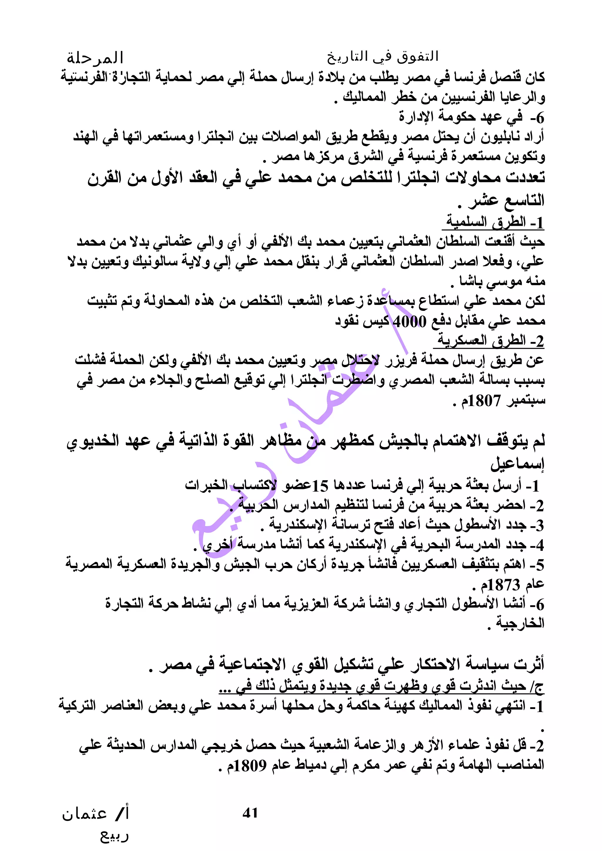 التفوق في التاريخ المرحلة 
الثانوية 
كان قنصل فرنسا في مصر يطلب من بلدة إرسال حتملة إلي مصر لحماية التجارة الفرنسية 
وسالرعايا الفرنسيين من خطر المماليك . 
-6 في عهد حتكومة الدارة 
أراد نابليون أن يحتل مصر وسيقطع طريق المواصلت بين انجلترا وسمستعمراتها في الهند 
وستكوين مستعمرة فرنسية في الشرق مركزها مصر . 
تعددت محاوسلت انجلترا للتخلص من محمد علي في العقد الوسل من القرن 
التاسع عشر . 
1 - الطرق السلمية 
حتيث أقنعت السلطان العثماني بتعيين محمد بك اللفي أوس أي وسالي عثماني بدل من محمد 
علي، وسفعل اصدر السلطان العثماني قرار بنقل محمد علي إلي وسلية سالونيك وستعيين بدل 
منه موسي باشا . 
لكن محمد علي استطاع بمساعدة زمعماء الشعب التخلص من هذه المحاوسلة وستم تثبيت 
محمد علي مقابل دفع 4000 كيس نقود 
2 - الطرق العسكرية 
عن طريق إرسال حتملة فريزر لحتتلل مصر وستعيين محمد بك اللفي وسلكن الحملة فشلت 
بسبب بسالة الشعب المصري وساضطرت انجلترا إلي توقيع الصلح وسالجلء من مصر في 
سبتمبر 1807 م . 
لم يتوقف الهتمام بالجيش كمظهر من مظاهر القوة الذاتية في عهد الخديوي 
إسماعيل 
أ/ عثمان 
ربيع 
-1 أرسل بعثة حتربية إلي فرنسا عددها 15 عضو لكتساب الخبرات 
-2 احتضر بعثة حتربية من فرنسا لتنظيم المدارس الحربية . 
41 
-3 جيدد السطول حتيث أعاد فتح ترسانة السكندرية . 
-4 جيدد المدرسة البحرية في السكندرية كما أنشا مدرسة أخري . 
-5 اهتم بتثقيف العسكريين فانشأ جيريدة أركان حترب الجيش وسالجريدة العسكرية المصرية 
عام 1873 م . 
-6 أنشا السطول التجاري وسانشأ شركة العزيزية مما أدي إلي نشاط حتركة التجارة 
الخارجيية . 
أثرت سياسة الحتتكار علي تشكيل القوي الجيتماعية في مصر . 
ج/ حتيث اندثرت قوي وسظهرت قوي جيديدة وسيتمثل ذلك في ... 
-1 انتهي نفوذ المماليك كهيئة حتاكمة وسحتل محلها أسرة محمد علي وسبعض العناصر التركية 
. 
-2 قل نفوذ علماء الزمهر وسالزعامة الشعبية حتيث حتصل خريجي المدارس الحديثة علي 
المناصب الهامة وستم نفي عمر مكرم إلي دمياط عام 1809 م . 
 