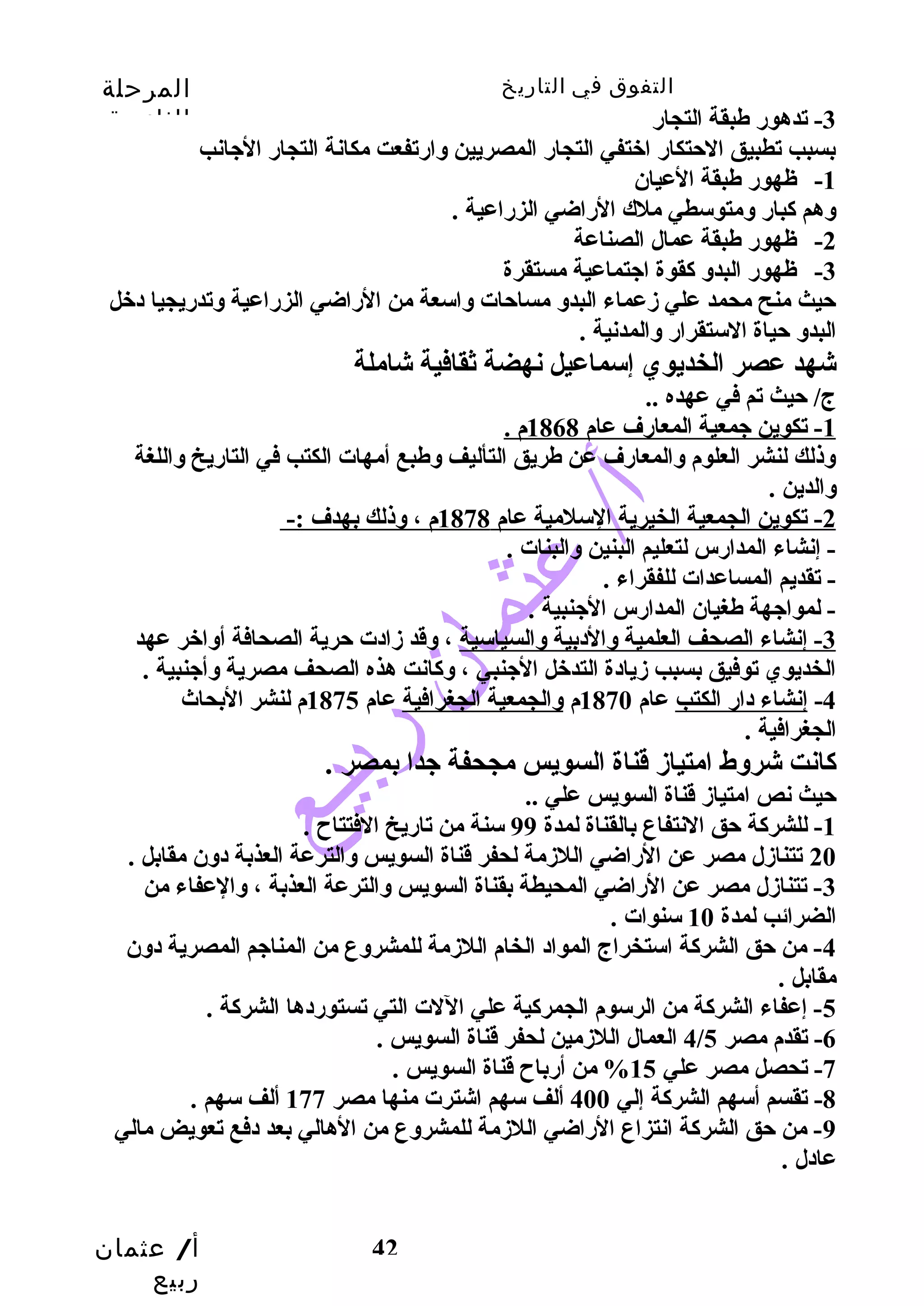التفوق في التاريخ المرحلة 
الثانوية 
-3 تدهور طبقة التجار 
بسبب تطبيق الحتتكار اختفي التجار المصريين وسارتفعت مكانة التجار الجيانب 
أ/ عثمان 
ربيع 
42 
-1 ظهور طبقة العيان 
وسهم كبار وسمتوسطي ملك الراضي الزراعية . 
-2 ظهور طبقة عمال الصناعة 
-3 ظهور البدوس كقوة اجيتماعية مستقرة 
حتيث منح محمد علي زمعماء البدوس مساحتات وساسعة من الراضي الزراعية وستدريجيا دخل 
البدوس حتياة الستقرار وسالمدنية . 
شهد عصر الخديوي إسماعيل نهضة ثقافية شاملة 
ج/ حتيث تم في عهده .. 
1 - تكوين جيمعية المعارف عام 1868 م . 
وسذلك لنشر العلوم وسالمعارف عن طريق التأليف وسطبع أمهات الكتب في التاريخ وساللغة 
وسالدين . 
2 - تكوين الجمعية الخيرية السلمية عام 1878 م ، وسذلك بهدف :- 
- إنشاء المدارس لتعليم البنين وسالبنات . 
- تقديم المساعدات للفقراء . 
- لمواجيهة طغيان المدارس الجينبية . 
-3 إنشاء الصحف العلمية وسالدبية وسالسياسية ، وسقد زمادت حترية الصحافة أوساخر عهد 
الخديوي توفيق بسبب زميادة التدخل الجينبي ، وسكانت هذه الصحف مصرية وسأجينبية . 
-4 إنشاء دار الكتب عام 1870 م وسالجمعية الجغرافية عام 1875 م لنشر البحاث 
الجغرافية . 
كانت شروسط امتيازم قناة السويس مجحفة جيدا بمصر . 
حتيث نص امتيازم قناة السويس علي .. 
-1 للشركة حتق النتفاع بالقناة لمدة 99 سنة من تاريخ الفتتاح  . 
20 تتنازمل مصر عن الراضي اللزممة لحفر قناة السويس وسالترعة العذبة دوسن مقابل . 
-3 تتنازمل مصر عن الراضي المحيطة بقناة السويس وسالترعة العذبة ، وسالعفاء من 
الضرائب لمدة 10 سنوات . 
-4 من حتق الشركة استخراج المواد الخام اللزممة للمشروسع من المناجيم المصرية دوسن 
مقابل . 
-5 إعفاء الشركة من الرسوم الجمركية علي اللت التي تستوردها الشركة . 
4 العمال اللزممين لحفر قناة السويس . / -6 تقدم مصر 5 
-7 تحصل مصر علي 15 % من أرباح  قناة السويس . 
-8 تقسم أسهم الشركة إلي 400 ألف سهم اشترت منها مصر 177 ألف سهم . 
-9 من حتق الشركة انتزاع الراضي اللزممة للمشروسع من الهالي بعد دفع تعويض مالي 
عادل . 
 