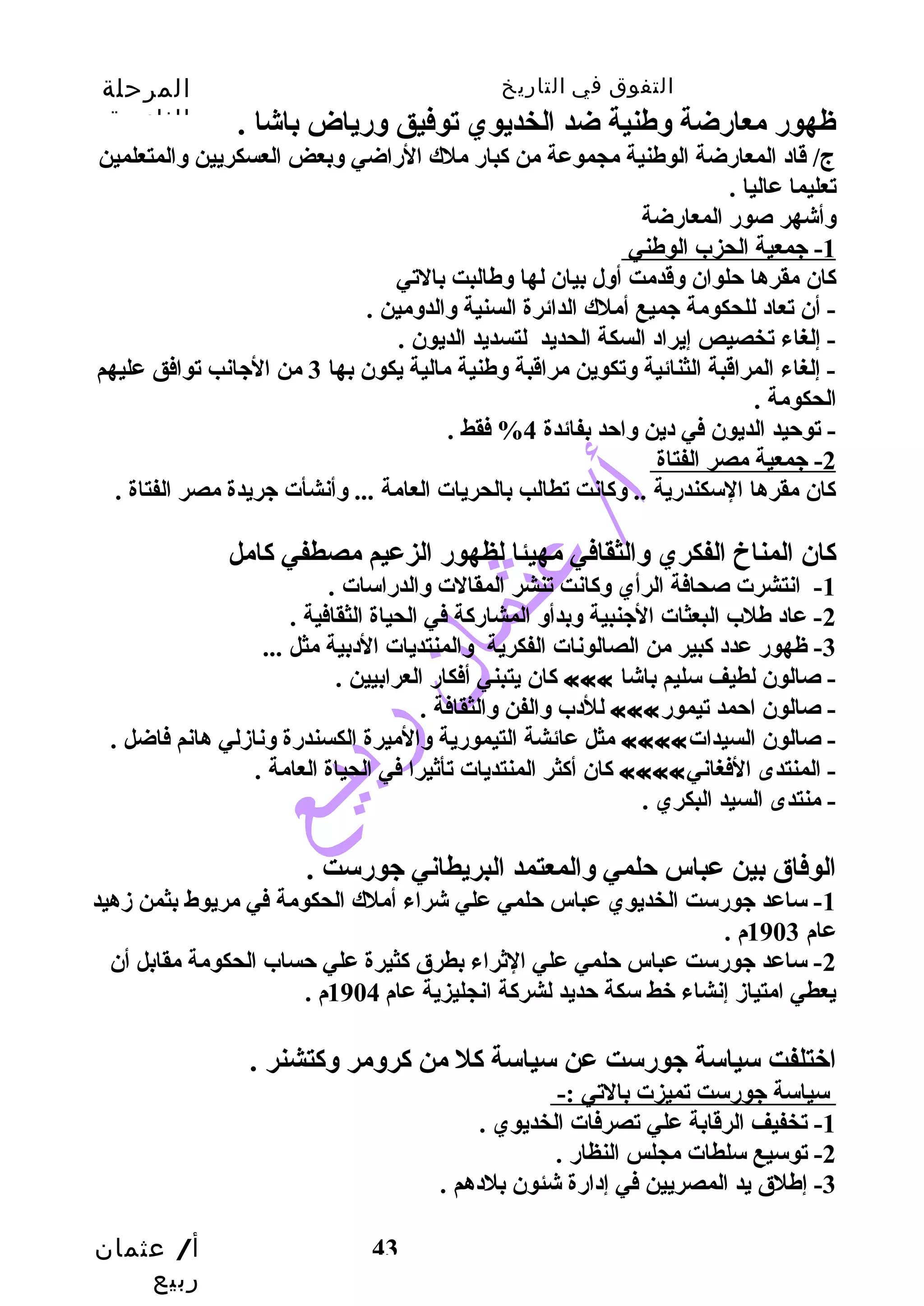 التفوق في التاريخ المرحلة 
الثانوية 
ظهور معارضة وسطنية ضد الخديوي توفيق وسرياض باشا . 
ج/ قاد المعارضة الوطنية مجموعة من كبار ملك الراضي وسبعض العسكريين وسالمتعلمين 
تعليما عاليا . 
وسأشهر صور المعارضة 
1 - جيمعية الحزب الوطني 
كان مقرها حتلوان وسقدمت أوسل بيان لها وسطالبت بالتي 
- أن تعاد للحكومة جيميع أملك الدائرة السنية وسالدوسمين . 
- إلغاء تخصيص إيراد السكة الحديد لتسديد الديون . 
- إلغاء المراقبة الثنائية وستكوين مراقبة وسطنية مالية يكون بها 3 من الجيانب توافق عليهم 
الحكومة . 
- توحتيد الديون في دين وساحتد بفائدة 4% فقط . 
2 - جيمعية مصر الفتاة 
كان مقرها السكندرية .. وسكانت تطالب بالحريات العامة ... وسأنشأت جيريدة مصر الفتاة . 
كان المناخ الفكري وسالثقافي مهيئا لظهور الزعيم مصطفي كامل 
أ/ عثمان 
ربيع 
-1 انتشرت صحافة الرأي وسكانت تنشر المقالت وسالدراسات . 
-2 عاد طلب البعثات الجينبية وسبدأوس المشاركة في الحياة الثقافية . 
-3 ظهور عدد كبير من الصالونات الفكرية وسالمنتديات الدبية مثل ... 
كان يتبني أفكار العرابيين . ««« - صالون لطيف سليم باشا 
43 
للدب وسالفن وسالثقافة . ««« - صالون احتمد تيمور 
مثل عائشة التيمورية وسالميرة الكسندرة وسنازملي هانم فاضل . «««« - صالون السيدات 
كان أكثر المنتديات تأثيرا في الحياة العامة . «««« - المنتدى الفغاني 
- منتدى السيد البكري . 
الوفاق بين عباس حتلمي وسالمعتمد البريطاني جيورست . 
-1 ساعد جيورست الخديوي عباس حتلمي علي شراء أملك الحكومة في مريوط بثمن زمهيد 
عام 1903 م . 
-2 ساعد جيورست عباس حتلمي علي الثراء بطرق كثيرة علي حتساب الحكومة مقابل أن 
يعطي امتيازم إنشاء خط سكة حتديد لشركة انجليزية عام 1904 م . 
اختلفت سياسة جيورست عن سياسة كل من كروسمر وسكتشنر . 
سياسة جيورست تميزت بالتي :- 
-1 تخفيف الرقابة علي تصرفات الخديوي . 
-2 توسيع سلطات مجلس النظار . 
-3 إطلق يد المصريين في إدارة شئون بلدهم . 
 