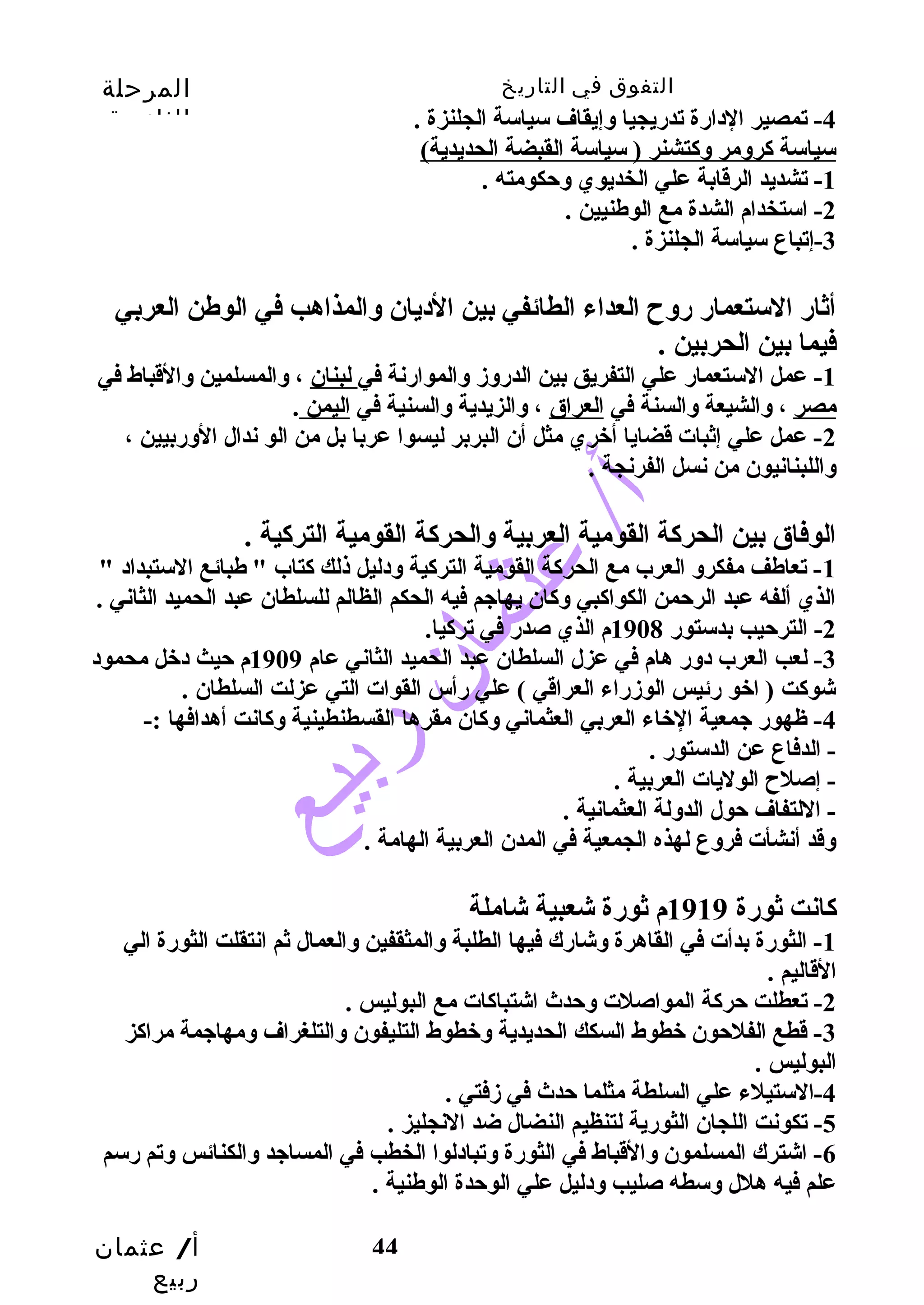 التفوق في التاريخ المرحلة 
الثانوية 
أ/ عثمان 
ربيع 
44 
-4 تمصير الدارة تدريجيا وسإيقاف سياسة الجلنزة . 
سياسة كروسمر وسكتشنر ( سياسة القبضة الحديدية) 
-1 تشديد الرقابة علي الخديوي وسحتكومته . 
-2 استخدام الشدة مع الوطنيين . 
-3 إتباع سياسة الجلنزة . 
أثار الستعمار روسح  العداء الطائفي بين الديان وسالمذاهب في الوطن العربي 
فيما بين الحربين . 
-1 عمل الستعمار علي التفريق بين الدروسزم وسالموارنة في لبنان ، وسالمسلمين وسالقباط في 
مصر ، وسالشيعة وسالسنة في العراق ، وسالزيدية وسالسنية في اليمن . 
-2 عمل علي إثبات قضايا أخري مثل أن البربر ليسوا عربا بل من الو ندال الوسربيين ، 
وساللبنانيون من نسل الفرنجة . 
الوفاق بين الحركة القومية العربية وسالحركة القومية التركية . 
-1 تعاطف مفكروس العرب مع الحركة القومية التركية وسدليل ذلك كتاب " طبائع الستبداد " 
الذي ألفه عبد الرحتمن الكواكبي وسكان يهاجيم فيه الحكم الظالم للسلطان عبد الحميد الثاني . 
-2 الترحتيب بدستور 1908 م الذي صدر في تركيا. 
-3 لعب العرب دوسر هام في عزل السلطان عبد الحميد الثاني عام 1909 م حتيث دخل محمود 
شوكت ( اخو رئيس الوزمراء العراقي ) علي رأس القوات التي عزلت السلطان . 
-4 ظهور جيمعية الخاء العربي العثماني وسكان مقرها القسطنطينية وسكانت أهدافها :- 
- الدفاع عن الدستور . 
- إصلح  الوليات العربية . 
- اللتفاف حتول الدوسلة العثمانية . 
وسقد أنشأت فروسع لهذه الجمعية في المدن العربية الهامة . 
كانت ثورة 1919 م ثورة شعبية شاملة 
-1 الثورة بدأت في القاهرة وسشارك فيها الطلبة وسالمثقفين وسالعمال ثم انتقلت الثورة الي 
القاليم . 
-2 تعطلت حتركة المواصلت وسحتدث اشتباكات مع البوليس . 
-3 قطع الفلحتون خطوط السكك الحديدية وسخطوط التليفون وسالتلغراف وسمهاجيمة مراكز 
البوليس . 
-4 الستيلء علي السلطة مثلما حتدث في زمفتي . 
-5 تكونت اللجان الثورية لتنظيم النضال ضد النجليز . 
-6 اشترك المسلمون وسالقباط في الثورة وستبادلوا الخطب في المساجيد وسالكنائس وستم رسم 
علم فيه هلل وسسطه صليب وسدليل علي الوحتدة الوطنية . 
 