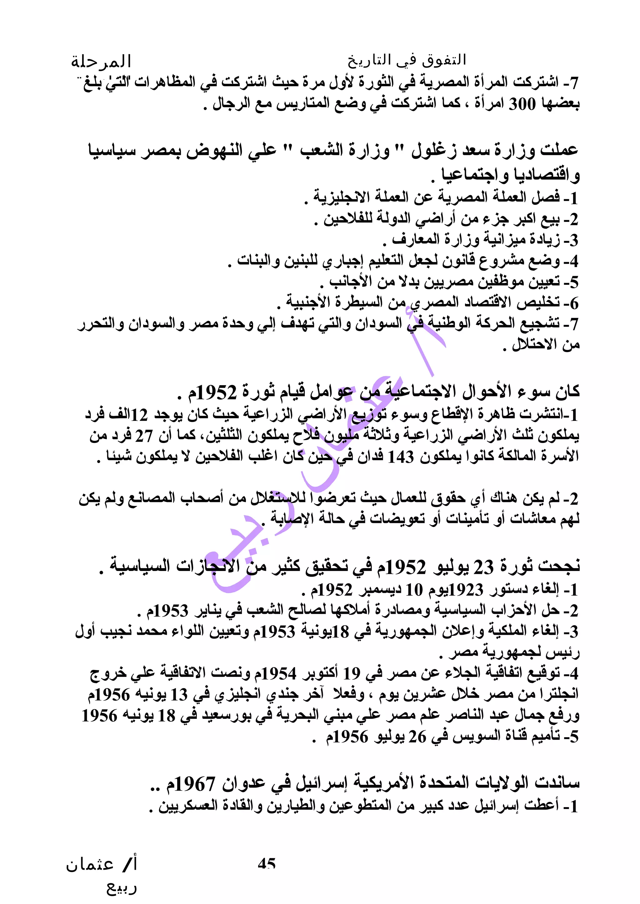 التفوق في التاريخ المرحلة 
الثانوية 
-7 اشتركت المرأة المصرية في الثورة لوسل مرة حتيث اشتركت في المظاهرات التي بلغ 
بعضها 300 امرأة ، كما اشتركت في وسضع المتاريس مع الرجيال . 
عملت وسزمارة سعد زمغلول " وسزمارة الشعب " علي النهوض بمصر سياسيا 
وساقتصاديا وساجيتماعيا . 
أ/ عثمان 
ربيع 
45 
-1 فصل العملة المصرية عن العملة النجليزية . 
-2 بيع اكبر جيزء من أراضي الدوسلة للفلحتين . 
-3 زميادة ميزانية وسزمارة المعارف . 
-4 وسضع مشروسع قانون لجعل التعليم إجيباري للبنين وسالبنات . 
-5 تعيين موظفين مصريين بدل من الجيانب . 
-6 تخليص القتصاد المصري من السيطرة الجينبية . 
-7 تشجيع الحركة الوطنية في السودان وسالتي تهدف إلي وسحتدة مصر وسالسودان وسالتحرر 
من الحتتلل . 
كان سوء الحتوال الجيتماعية من عوامل قيام ثورة 1952 م . 
-1 انتشرت ظاهرة القطاع وسسوء توزميع الراضي الزراعية حتيث كان يوجيد 12 الف فرد 
يملكون ثلث الراضي الزراعية وسثلثة مليون فلح  يملكون الثلثين، كما أن 27 فرد من 
السرة المالكة كانوا يملكون 143 فدان في حتين كان اغلب الفلحتين ل يملكون شيئا . 
-2 لم يكن هناك أي حتقوق للعمال حتيث تعرضوا للستغلل من أصحاب المصانع وسلم يكن 
لهم معاشات أوس تأمينات أوس تعويضات في حتالة الصابة . 
نجحت ثورة 23 يوليو 1952 م في تحقيق كثير من النجازمات السياسية . 
-1 إلغاء دستور 1923 يوم 10 ديسمبر 1952 م . 
-2 حتل الحتزاب السياسية وسمصادرة أملكها لصالح الشعب في يناير 1953 م . 
-3 إلغاء الملكية وسإعلن الجمهورية في 18 يونية 1953 م وستعيين اللواء محمد نجيب أوسل 
رئيس لجمهورية مصر . 
-4 توقيع اتفاقية الجلء عن مصر في 19 أكتوبر 1954 م وسنصت التفاقية علي خروسج 
انجلترا من مصر خلل عشرين يوم ، وسفعل آخر جيندي انجليزي في 13 يونيه 1956 م 
وسرفع جيمال عبد الناصر علم مصر علي مبني البحرية في بورسعيد في 18 يونيه 1956 
-5 تأميم قناة السويس في 26 يوليو 1956 م . 
ساندت الوليات المتحدة المريكية إسرائيل في عدوسان 1967 م .. 
-1 أعطت إسرائيل عدد كبير من المتطوعين وسالطيارين وسالقادة العسكريين . 
 