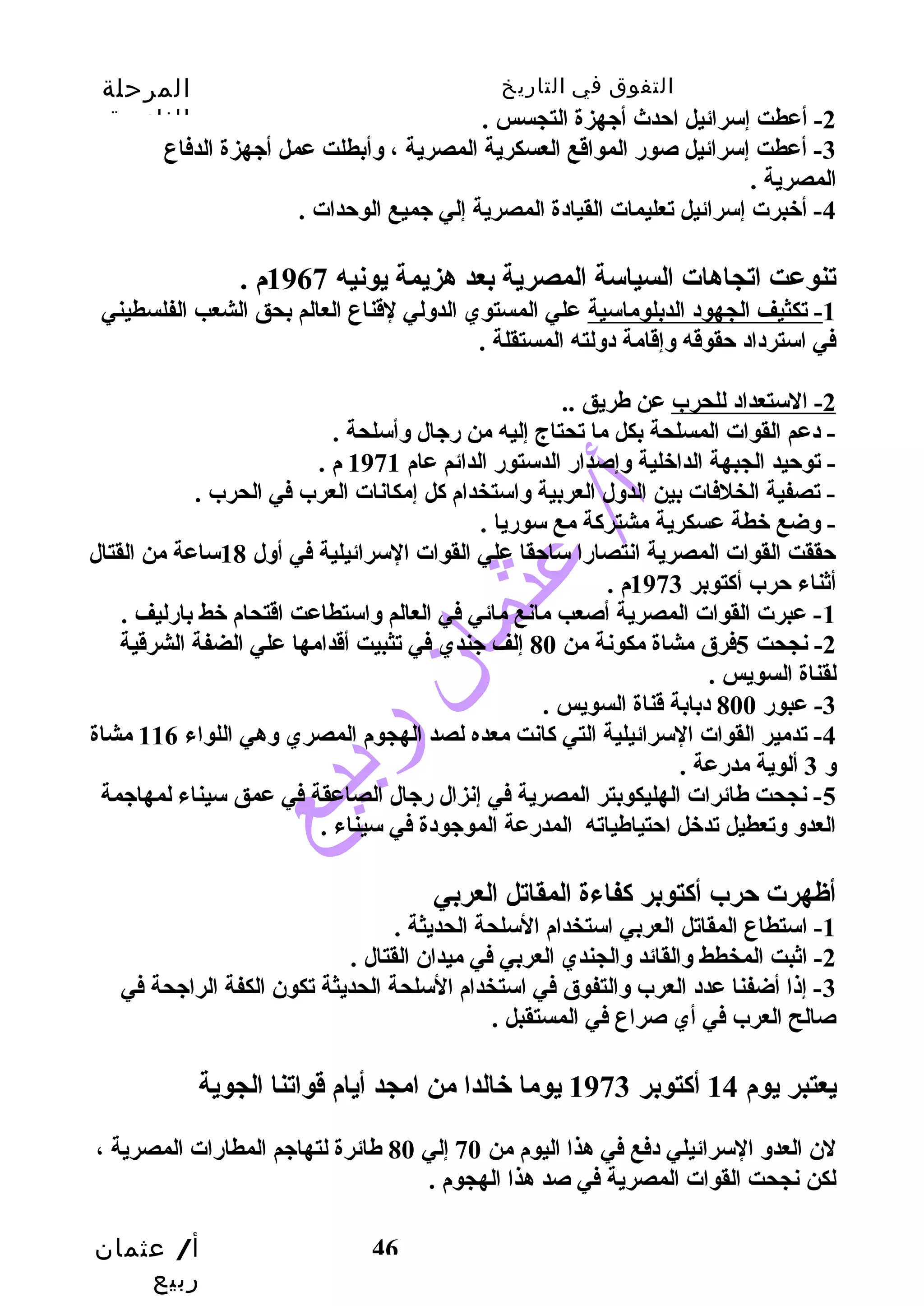 التفوق في التاريخ المرحلة 
الثانوية 
أ/ عثمان 
ربيع 
46 
-2 أعطت إسرائيل احتدث أجيهزة التجسس . 
-3 أعطت إسرائيل صور المواقع العسكرية المصرية ، وسأبطلت عمل أجيهزة الدفاع 
المصرية . 
-4 أخبرت إسرائيل تعليمات القيادة المصرية إلي جيميع الوحتدات . 
تنوعت اتجاهات السياسة المصرية بعد هزيمة يونيه 1967 م . 
-1 تكثيف الجهود الدبلوماسية علي المستوي الدوسلي لقناع العالم بحق الشعب الفلسطيني 
في استرداد حتقوقه وسإقامة دوسلته المستقلة . 
-2 الستعداد للحرب عن طريق .. 
- دعم القوات المسلحة بكل ما تحتاج إليه من رجيال وسأسلحة . 
- توحتيد الجبهة الداخلية وسإصدار الدستور الدائم عام 1971 م . 
- تصفية الخلفات بين الدوسل العربية وساستخدام كل إمكانات العرب في الحرب . 
- وسضع خطة عسكرية مشتركة مع سوريا . 
حتققت القوات المصرية انتصارا ساحتقا علي القوات السرائيلية في أوسل 18 ساعة من القتال 
أثناء حترب أكتوبر 1973 م . 
-1 عبرت القوات المصرية أصعب مانع مائي في العالم وساستطاعت اقتحام خط بارليف . 
-2 نجحت 5فرق مشاة مكونة من 80 إلف جيندي في تثبيت أقدامها علي الضفة الشرقية 
لقناة السويس . 
-3 عبور 800 دبابة قناة السويس . 
-4 تدمير القوات السرائيلية التي كانت معده لصد الهجوم المصري وسهي اللواء 116 مشاة 
وس 3 ألوية مدرعة . 
-5 نجحت طائرات الهليكوبتر المصرية في إنزال رجيال الصاعقة في عمق سيناء لمهاجيمة 
العدوس وستعطيل تدخل احتتياطياته المدرعة الموجيودة في سيناء . 
أظهرت حترب أكتوبر كفاءة المقاتل العربي 
-1 استطاع المقاتل العربي استخدام السلحة الحديثة . 
-2 اثبت المخطط وسالقائد وسالجندي العربي في ميدان القتال . 
-3 إذا أضفنا عدد العرب وسالتفوق في استخدام السلحة الحديثة تكون الكفة الراجيحة في 
صالح العرب في أي صراع في المستقبل . 
يعتبر يوم 14 أكتوبر 1973 يوما خالدا من امجد أيام قواتنا الجوية 
لن العدوس السرائيلي دفع في هذا اليوم من 70 إلي 80 طائرة لتهاجيم المطارات المصرية ، 
لكن نجحت القوات المصرية في صد هذا الهجوم . 
 