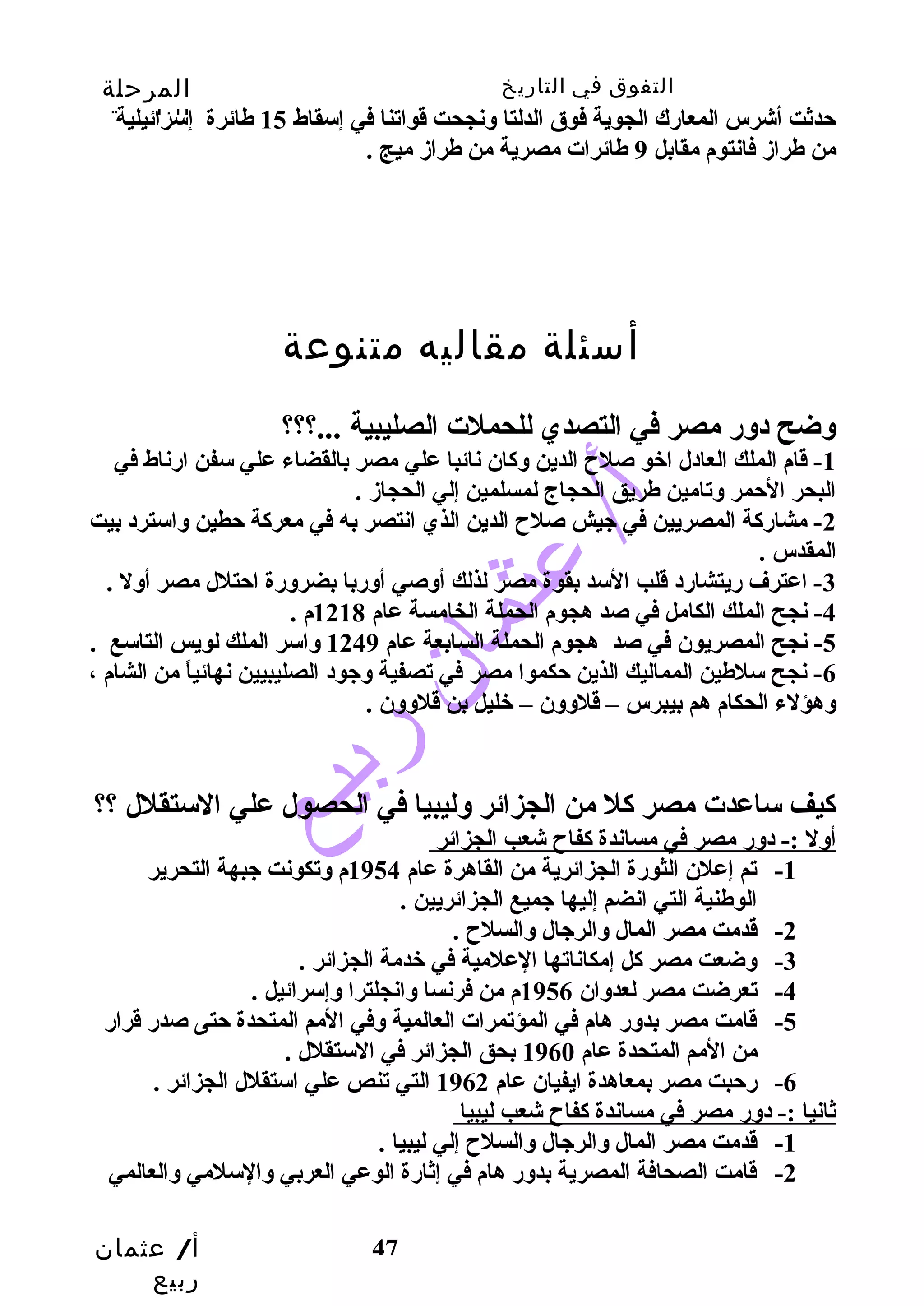 التفوق في التاريخ المرحلة 
الثانوية 
حتدثت أشرس المعارك الجوية فوق الدلتا وسنجحت قواتنا في إسقاط 15 طائرة إسرائيلية 
من طرازم فانتوم مقابل 9 طائرات مصرية من طرازم ميج . 
-1 قام الملك العادل اخو صلح  الدين وسكان نائبا علي مصر بالقضاء علي سفن ارناط في 
البحر الحتمر وستامين طريق الحجاج لمسلمين إلي الحجازم . 
-2 مشاركة المصريين في جييش صلح  الدين الذي انتصر به في معركة حتطين وساسترد بيت 
المقدس . 
-3 اعترف ريتشارد قلب السد بقوة مصر لذلك أوسصي أوسربا بضروسرة احتتلل مصر أوسل . 
-5 نجح المصريون في صد هجوم الحملة السابعة عام 1249 وساسر الملك لويس التاسع . 
-6 نجح سلطين المماليك الذين حتكموا مصر في تصفية وسجيود الصليبيين نهائياً  من الشام ، 
وسهؤلء الحكام هم بيبرس – قلوسوسن – خليل بن قلوسوسن . 
كيف ساعدت مصر كل من الجزائر وسليبيا في الحصول علي الستقلل ؟؟ 
أوسل :- دوسر مصر في مساندة كفاح  شعب الجزائر 
-1 تم إعلن الثورة الجزائرية من القاهرة عام 1954 م وستكونت جيبهة التحرير 
أ/ عثمان 
ربيع 
أسئلة مقاليه متنوعة 
وسضح دوسر مصر في التصدي للحملت الصليبية ...؟؟؟ 
-4 نجح الملك الكامل في صد هجوم الحملة الخامسة عام 1218 م . 
47 
الوطنية التي انضم إليها جيميع الجزائريين . 
-2 قدمت مصر المال وسالرجيال وسالسلح  . 
-3 وسضعت مصر كل إمكاناتها العلمية في خدمة الجزائر . 
-4 تعرضت مصر لعدوسان 1956 م من فرنسا وسانجلترا وسإسرائيل . 
-5 قامت مصر بدوسر هام في المؤتمرات العالمية وسفي المم المتحدة حتتى صدر قرار 
من المم المتحدة عام 1960 بحق الجزائر في الستقلل . 
-6 رحتبت مصر بمعاهدة ايفيان عام 1962 التي تنص علي استقلل الجزائر . 
ثانيا :- دوسر مصر في مساندة كفاح  شعب ليبيا 
-1 قدمت مصر المال وسالرجيال وسالسلح  إلي ليبيا . 
-2 قامت الصحافة المصرية بدوسر هام في إثارة الوعي العربي وسالسلمي وسالعالمي 
 