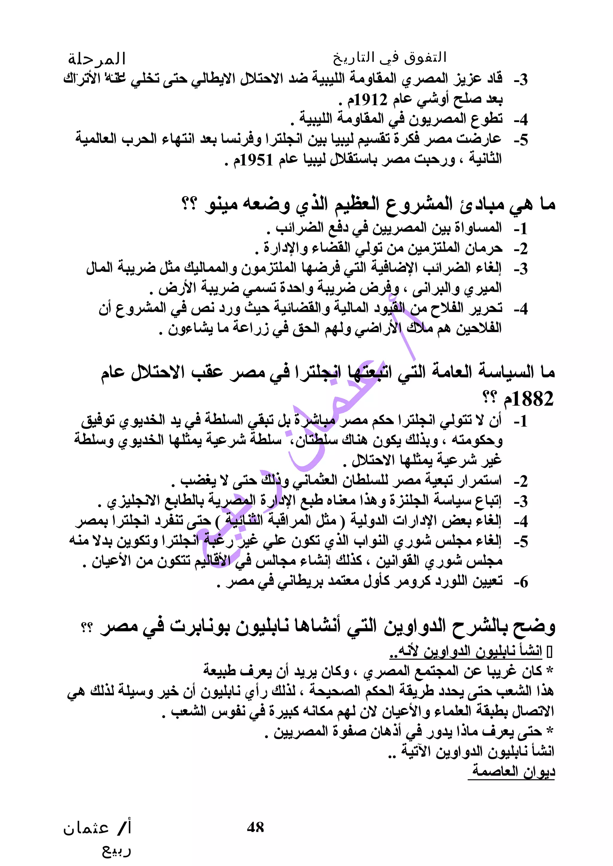 التفوق في التاريخ المرحلة 
الثانوية 
-3 قاد عزيز المصري المقاوسمة الليبية ضد الحتتلل اليطالي حتتى تخلي عنه التراك 
أ/ عثمان 
ربيع 
48 
بعد صلح أوسشي عام 1912 م . 
-4 تطوع المصريون في المقاوسمة الليبية . 
-5 عارضت مصر فكرة تقسيم ليبيا بين انجلترا وسفرنسا بعد انتهاء الحرب العالمية 
الثانية ، وسرحتبت مصر باستقلل ليبيا عام 1951 م . 
ما هي مبادئ المشروسع العظيم الذي وسضعه مينو ؟؟ 
-1 المساوساة بين المصريين في دفع الضرائب . 
-2 حترمان الملتزمين من تولي القضاء وسالدارة . 
-3 إلغاء الضرائب الضافية التي فرضها الملتزمون وسالمماليك مثل ضريبة المال 
الميري وسالبرانى ، وسفرض ضريبة وساحتدة تسمي ضريبة الرض . 
-4 تحرير الفلح  من القيود المالية وسالقضائية حتيث وسرد نص في المشروسع أن 
الفلحتين هم ملك الراضي وسلهم الحق في زمراعة ما يشاءوسن . 
ما السياسة العامة التي اتبعتها انجلترا في مصر عقب الحتتلل عام 
1882 م ؟؟ 
-1 أن ل تتولي انجلترا حتكم مصر مباشرة بل تبقي السلطة في يد الخديوي توفيق 
وسحتكومته ، وسبذلك يكون هناك سلطتان، سلطة شرعية يمثلها الخديوي وسسلطة 
غير شرعية يمثلها الحتتلل . 
-2 استمرار تبعية مصر للسلطان العثماني وسذلك حتتى ل يغضب . 
-3 إتباع سياسة الجلنزة وسهذا معناه طبع الدارة المصرية بالطابع النجليزي . 
-4 إلغاء بعض الدارات الدوسلية ( مثل المراقبة الثنائية ) حتتى تنفرد انجلترا بمصر 
-5 إلغاء مجلس شوري النواب الذي تكون علي غير رغبة انجلترا وستكوين بدل منه 
مجلس شوري القوانين ، كذلك إنشاء مجالس في القاليم تتكون من العيان . 
-6 تعيين اللورد كروسمر كأوسل معتمد بريطاني في مصر . 
وسضح بالشرح  الدوساوسين التي أنشاها نابليون بونابرت في مصر ؟؟ 
انشأ نابليون الدوساوسين لنه..  
* كان غريبا عن المجتمع المصري ، وسكان يريد أن يعرف طبيعة 
هذا الشعب حتتى يحدد طريقة الحكم الصحيحة ، لذلك رأي نابليون أن خير وسسيلة لذلك هي 
التصال بطبقة العلماء وسالعيان لن لهم مكانه كبيرة في نفوس الشعب . 
* حتتى يعرف ماذا يدوسر في أذهان صفوة المصريين . 
انشأ نابليون الدوساوسين التية .. 
ديوان العاصمة 
 