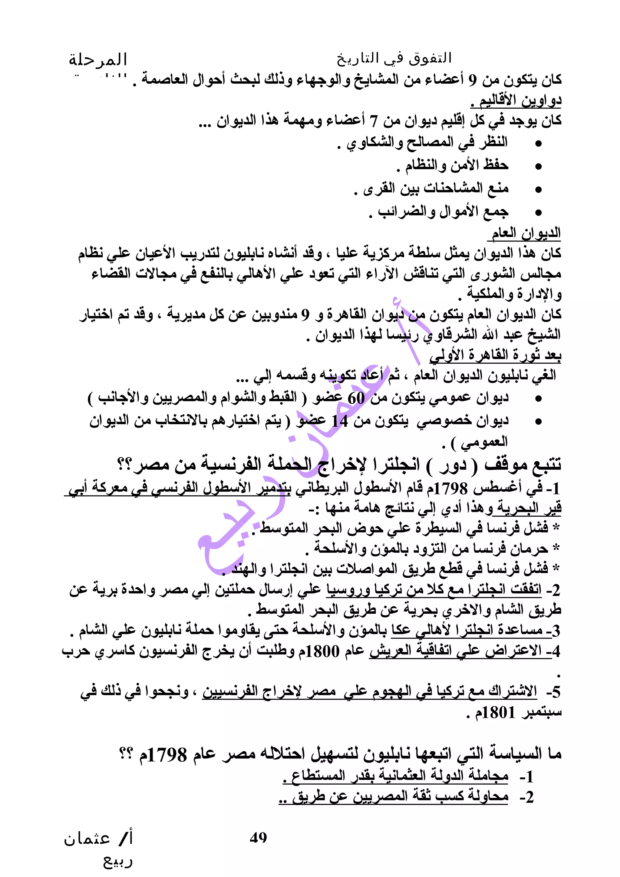 التفوق في التاريخ المرحلة 
الثانوية 
كان يتكون من 9 أعضاء من المشايخ وسالوجيهاء وسذلك لبحث أحتوال العاصمة . 
دوساوسين القاليم . 
كان يوجيد في كل إقليم ديوان من 7 أعضاء وسمهمة هذا الديوان ... 
أ/ عثمان 
ربيع 
49 
النظر في المصالح وسالشكاوسي . · 
حتفظ المن وسالنظام . · 
منع المشاحتنات بين القرى . · 
جيمع الموال وسالضرائب . · 
الديوان العام 
كان هذا الديوان يمثل سلطة مركزية عليا ، وسقد أنشاه نابليون لتدريب العيان علي نظام 
مجالس الشورى التي تناقش الراء التي تعود علي الهالي بالنفع في مجالت القضاء 
وسالدارة وسالملكية . 
كان الديوان العام يتكون من ديوان القاهرة وس 9 مندوسبين عن كل مديرية ، وسقد تم اختيار 
الشيخ عبد ال الشرقاوسي رئيسا لهذا الديوان . 
بعد ثورة القاهرة الوسلي 
الغي نابليون الديوان العام ، ثم أعاد تكوينه وسقسمه إلي ... 
ديوان عمومي يتكون من 60 عضو ( القبط وسالشوام وسالمصريين وسالجيانب ) · 
ديوان خصوصي يتكون من 14 عضو ( يتم اختيارهم بالنتخاب من الديوان · 
العمومي ) . 
تتبع موقف ( دوسر ) انجلترا لخراج الحملة الفرنسية من مصر؟؟ 
-1 في أغسطس 1798 م قام السطول البريطاني بتدمير السطول الفرنسي في معركة أبي 
قير البحرية وسهذا أدي إلي نتائج هامة منها :- 
* فشل فرنسا في السيطرة علي حتوض البحر المتوسط . 
* حترمان فرنسا من التزوسد بالمؤن وسالسلحة . 
* فشل فرنسا في قطع طريق المواصلت بين انجلترا وسالهند . 
-2 اتفقت انجلترا مع كل من تركيا وسروسسيا علي إرسال حتملتين إلي مصر وساحتدة برية عن 
طريق الشام وسالخري بحرية عن طريق البحر المتوسط . 
-3 مساعدة انجلترا لهالي عكا بالمؤن وسالسلحة حتتى يقاوسموا حتملة نابليون علي الشام . 
-4 العتراض علي اتفاقية العريش عام 1800 م وسطلبت أن يخرج الفرنسيون كاسري حترب 
. 
-5 الشتراك مع تركيا في الهجوم علي مصر لخراج الفرنسيين ، وسنجحوا في ذلك في 
سبتمبر 1801 م . 
ما السياسة التي اتبعها نابليون لتسهيل احتتلله مصر عام 1798 م ؟؟ 
-1 مجاملة الدوسلة العثمانية بقدر المستطاع . 
-2 محاوسلة كسب ثقة المصريين عن طريق .. 
 