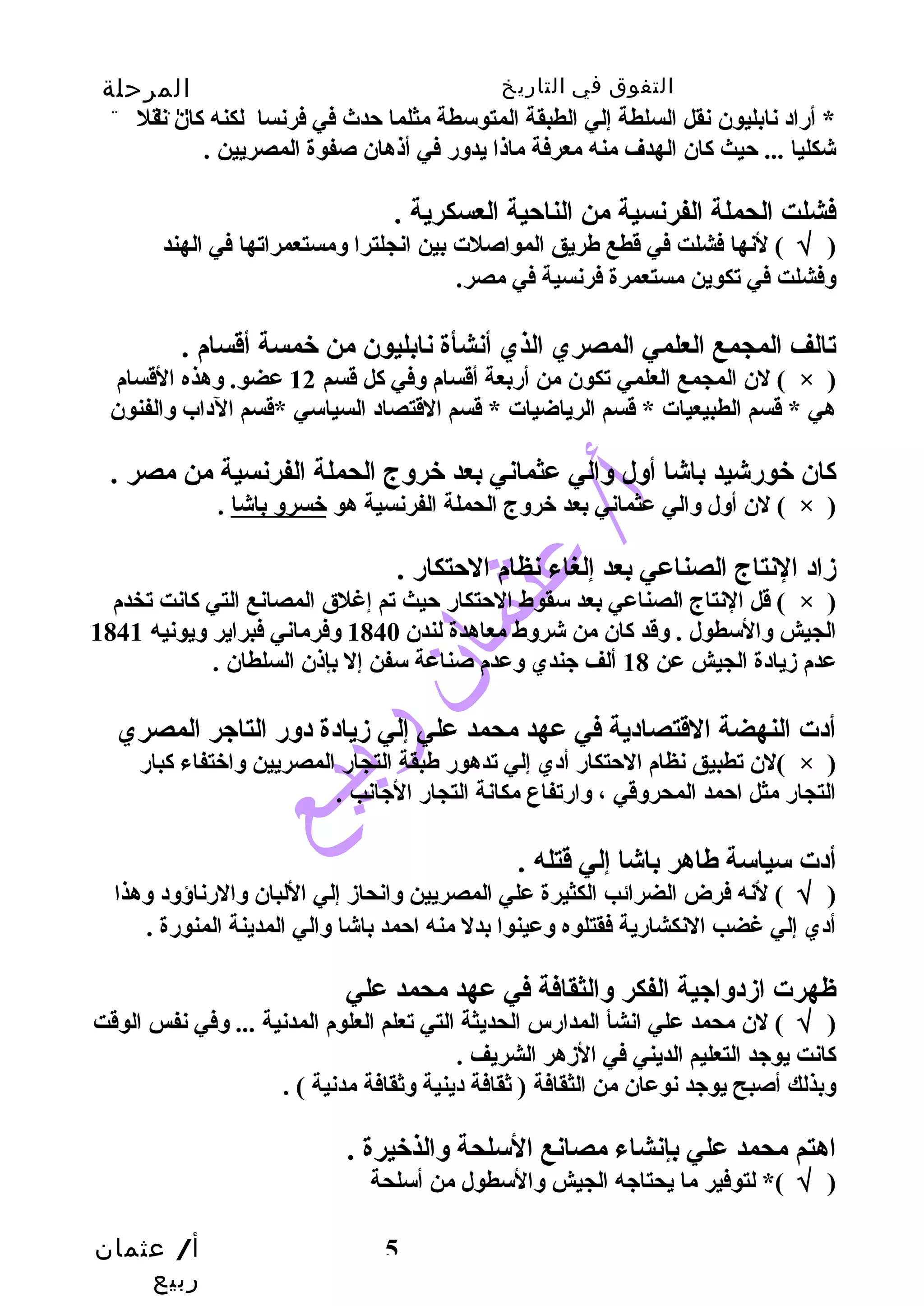التفوق في التاريخ المرحلة 
الثانوية 
* أراد نابليون نقل السلطة إلي الطبقة المتوسطة مثلما حدث في فرنسا لكنه كان نقل 
شكليا ... حيث كان الهدف منه معرفة ماذا يدور في أذهان صفوة المصريين . 
فشلت الحملة الفرنسية من الناحية العسكرية . 
( √ ) لنها فشلت في قطع طهريق المواصلت بين انجلترا ومستعمراتها في الهند 
وفشلت في تكوين مستعمرة فرنسية في مصر. 
تالف المجمع العلمي المصري الذي أنشأة نابليون من خمسة أقسام . 
لن المجمع العلمي تكون من أربعة أقسام وفي كل قسم 12 عضو. وهذه القسام ( × ) 
هي * قسم الطبيعيات * قسم الرياضيات * قسم القتصاد السياسي *قسم الداب والفنون 
كان خورشيد باشا أول والي عثماني بعد خروج الحملة الفرنسية من مصر . 
قل النتاج الصناعي بعد سقوط الحتكار حيث تم إغلق المصانع التي كانت تخدم ( × ) 
الجيش والسطول . وقد كان من شروط معاهدة لندن 1840 وفرماني فبراير ويونيه 1841 
عدم زيادة الجيش عن 18 ألف جندي وعدم صناعة سفن إل بإذن السلطان . 
أدت النهضة القتصادية في عهد محمد علي إلي زيادة دور التاجر المصري 
لن تطبيق نظام الحتكار أدي إلي تدهور طهبقة التجار المصريين واختفاء كبار ( × ) 
التجار مثل احمد المحروقي ، وارتفاع مكانة التجار الجانب . 
أدت سياسة طهاهر باشا إلي قتله . 
( √ ) لنه فرض الضرائب الكثيرة علي المصريين وانحاز إلي اللبان والرناؤود وهذا 
أدي إلي غضب النكشارية فقتلوه وعينوا بدل منه احمد باشا والي المدينة المنورة . 
ظهرت ازدواجية الفكر والثقافة في عهد محمد علي 
( √ ) لن محمد علي انشأ المدارس الحديثة التي تعلم العلوم المدنية ... وفي نفس الوقت 
كانت يوجد التعليم الديني في الزهر الشريف . 
وبذلك أصبح يوجد نوعان من الثقافة ( ثقافة دينية وثقافة مدنية ) . 
اهتم محمد علي بإنشاء مصانع السلحة والذخيرة . 
( √ )* لتوفير ما يحتاجه الجيش والسطول من أسلحة 
أ/ عثمان 
ربيع 
لن أول والي عثماني بعد خروج الحملة الفرنسية هو خسرو باشا . ( × ) 
زاد النتاج الصناعي بعد إلغاء نظام الحتكار . 
5 
 