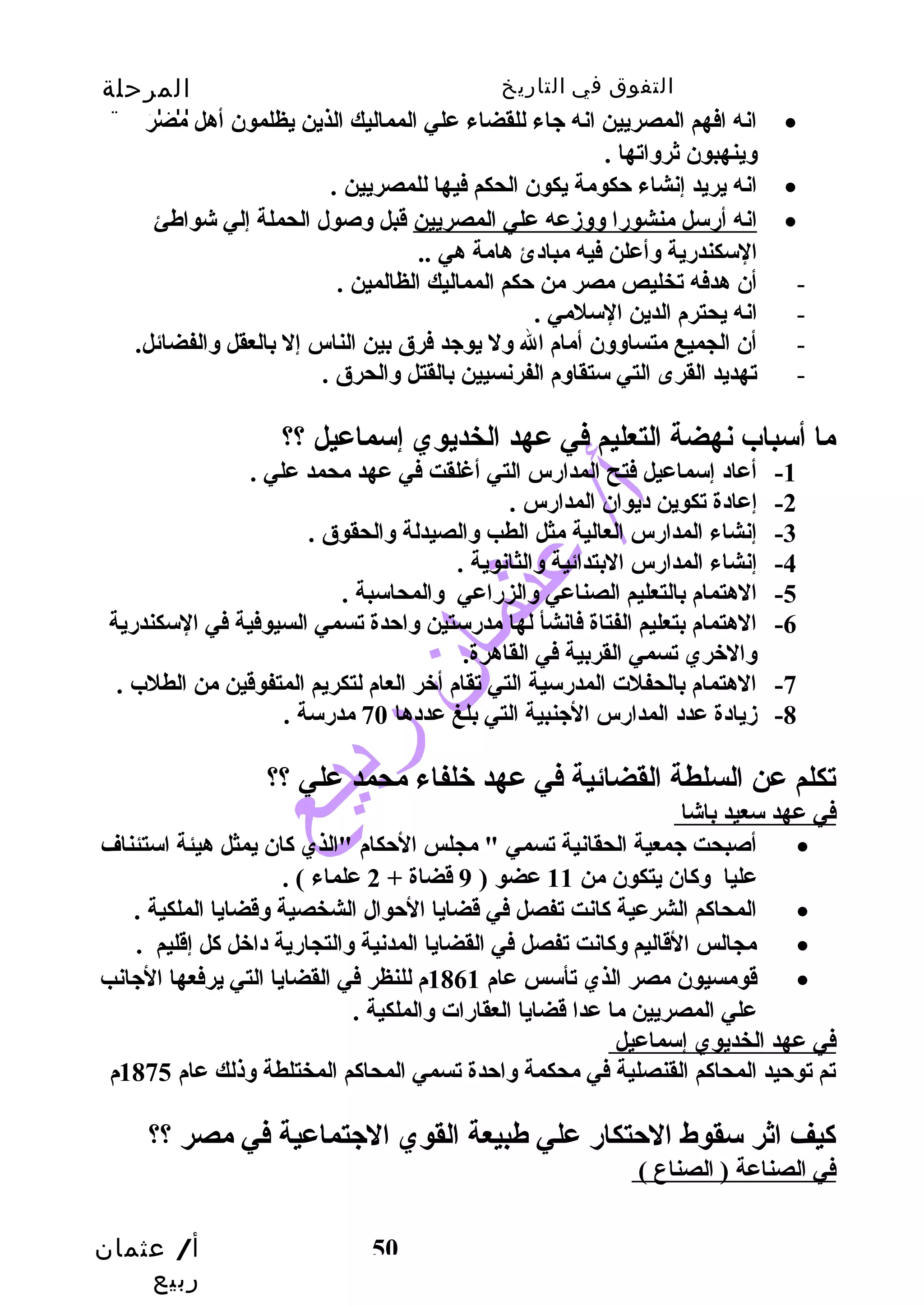 التفوق في التاريخ المرحلة 
الثانوية 
انه افهم المصريين انه جياء للقضاء علي المماليك الذين يظلمون أهل مصر · 
ا نه أرسل منشورا وسوسزمعه علي المصريين قبل وسصول الحملة إلي شواطئ · 
أ/ عثمان 
ربيع 
وسينهبون ثروساتها . 
انه يريد إنشاء حتكومة يكون الحكم فيها للمصريين . · 
50 
السكندرية وسأعلن فيه مبادئ هامة هي .. 
- أن هدفه تخليص مصر من حتكم المماليك الظالمين . 
- انه يحترم الدين السلمي . 
- أن الجميع متساوسوسن أمام ال وسل يوجيد فرق بين الناس إل بالعقل وسالفضائل. 
- تهديد القرى التي ستقاوسم الفرنسيين بالقتل وسالحرق . 
ما أسباب نهضة التعليم في عهد الخديوي إسماعيل ؟؟ 
-1 أعاد إسماعيل فتح المدارس التي أغلقت في عهد محمد علي . 
-2 إعادة تكوين ديوان المدارس . 
-3 إنشاء المدارس العالية مثل الطب وسالصيدلة وسالحقوق . 
-4 إنشاء المدارس البتدائية وسالثانوية . 
-5 الهتمام بالتعليم الصناعي وسالزراعي وسالمحاسبة . 
-6 الهتمام بتعليم الفتاة فانشأ لها مدرستين وساحتدة تسمي السيوفية في السكندرية 
وسالخري تسمي القربية في القاهرة. 
-7 الهتمام بالحفلت المدرسية التي تقام أخر العام لتكريم المتفوقين من الطلب . 
-8 زميادة عدد المدارس الجينبية التي بلغ عددها 70 مدرسة . 
تكلم عن السلطة القضائية في عهد خلفاء محمد علي ؟؟ 
في عهد سعيد باشا 
أصبحت جيمعية الحقانية تسمي " مجلس الحتكام "الذي كان يمثل هيئة استئناف · 
عليا وسكان يتكون من 11 عضو ( 9 قضاة + 2 علماء ) . 
المحاكم الشرعية كانت تفصل في قضايا الحتوال الشخصية وسقضايا الملكية . · 
مجالس القاليم وسكانت تفصل في القضايا المدنية وسالتجارية داخل كل إقليم . · 
قومسيون مصر الذي تأسس عام 1861 م للنظر في القضايا التي يرفعها الجيانب · 
علي المصريين ما عدا قضايا العقارات وسالملكية . 
في عهد الخديوي إسماعيل 
تم توحتيد المحاكم القنصلية في محكمة وساحتدة تسمي المحاكم المختلطة وسذلك عام 1875 م 
كيف اثر سقوط الحتتكار علي طبيعة القوي الجيتماعية في مصر ؟؟ 
في الصناعة ( الصناع ) 
 