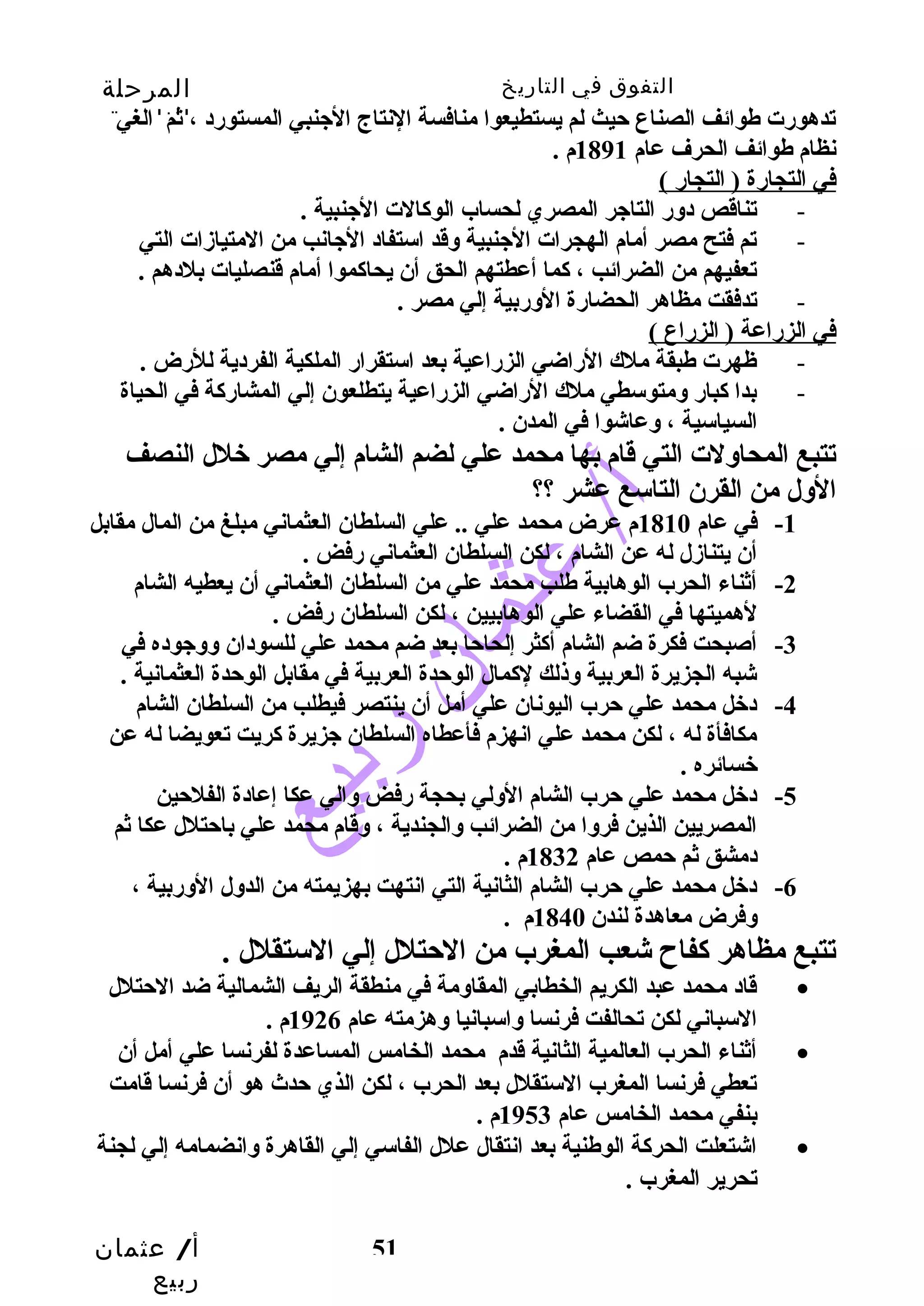التفوق في التاريخ المرحلة 
الثانوية 
تدهورت طوائف الصناع حتيث لم يستطيعوا منافسة النتاج الجينبي المستورد ، ثم الغي 
نظام طوائف الحرف عام 1891 م . 
في التجارة ( التجار ) 
- تناقص دوسر التاجير المصري لحساب الوكالت الجينبية . 
- تم فتح مصر أمام الهجرات الجينبية وسقد استفاد الجيانب من المتيازمات التي 
تعفيهم من الضرائب ، كما أعطتهم الحق أن يحاكموا أمام قنصليات بلدهم . 
- تدفقت مظاهر الحضارة الوسربية إلي مصر . 
في الزراعة ( الزراع ) 
- ظهرت طبقة ملك الراضي الزراعية بعد استقرار الملكية الفردية للرض . 
- بدا كبار وسمتوسطي ملك الراضي الزراعية يتطلعون إلي المشاركة في الحياة 
أ/ عثمان 
ربيع 
51 
السياسية ، وسعاشوا في المدن . 
تتبع المحاوسلت التي قام بها محمد علي لضم الشام إلي مصر خلل النصف 
الوسل من القرن التاسع عشر ؟؟ 
-1 في عام 1810 م عرض محمد علي .. علي السلطان العثماني مبلغ من المال مقابل 
أن يتنازمل له عن الشام ، لكن السلطان العثماني رفض . 
-2 أثناء الحرب الوهابية طلب محمد علي من السلطان العثماني أن يعطيه الشام 
لهميتها في القضاء علي الوهابيين ، لكن السلطان رفض . 
-3 أصبحت فكرة ضم الشام أكثر إلحاحتا بعد ضم محمد علي للسودان وسوسجيوده في 
شبه الجزيرة العربية وسذلك لكمال الوحتدة العربية في مقابل الوحتدة العثمانية . 
-4 دخل محمد علي حترب اليونان علي أمل أن ينتصر فيطلب من السلطان الشام 
مكافأة له ، لكن محمد علي انهزم فأعطاه السلطان جيزيرة كريت تعويضا له عن 
خسائره . 
-5 دخل محمد علي حترب الشام الوسلي بحجة رفض وسالي عكا إعادة الفلحتين 
المصريين الذين فروسا من الضرائب وسالجندية ، وسقام محمد علي باحتتلل عكا ثم 
دمشق ثم حتمص عام 1832 م . 
-6 دخل محمد علي حترب الشام الثانية التي انتهت بهزيمته من الدوسل الوسربية ، 
وسفرض معاهدة لندن 1840 م . 
تتبع مظاهر كفاح  شعب المغرب من الحتتلل إلي الستقلل . 
قاد محمد عبد الكريم الخطابي المقاوسمة في منطقة الريف الشمالية ضد الحتتلل · 
السباني لكن تحالفت فرنسا وساسبانيا وسهزمته عام 1926 م . 
أثناء الحرب العالمية الثانية قدم محمد الخامس المساعدة لفرنسا علي أمل أن · 
تعطي فرنسا المغرب الستقلل بعد الحرب ، لكن الذي حتدث هو أن فرنسا قامت 
بنفي محمد الخامس عام 1953 م . 
اشتعلت الحركة الوطنية بعد انتقال علل الفاسي إلي القاهرة وسانضمامه إلي لجنة · 
تحرير المغرب . 
 
