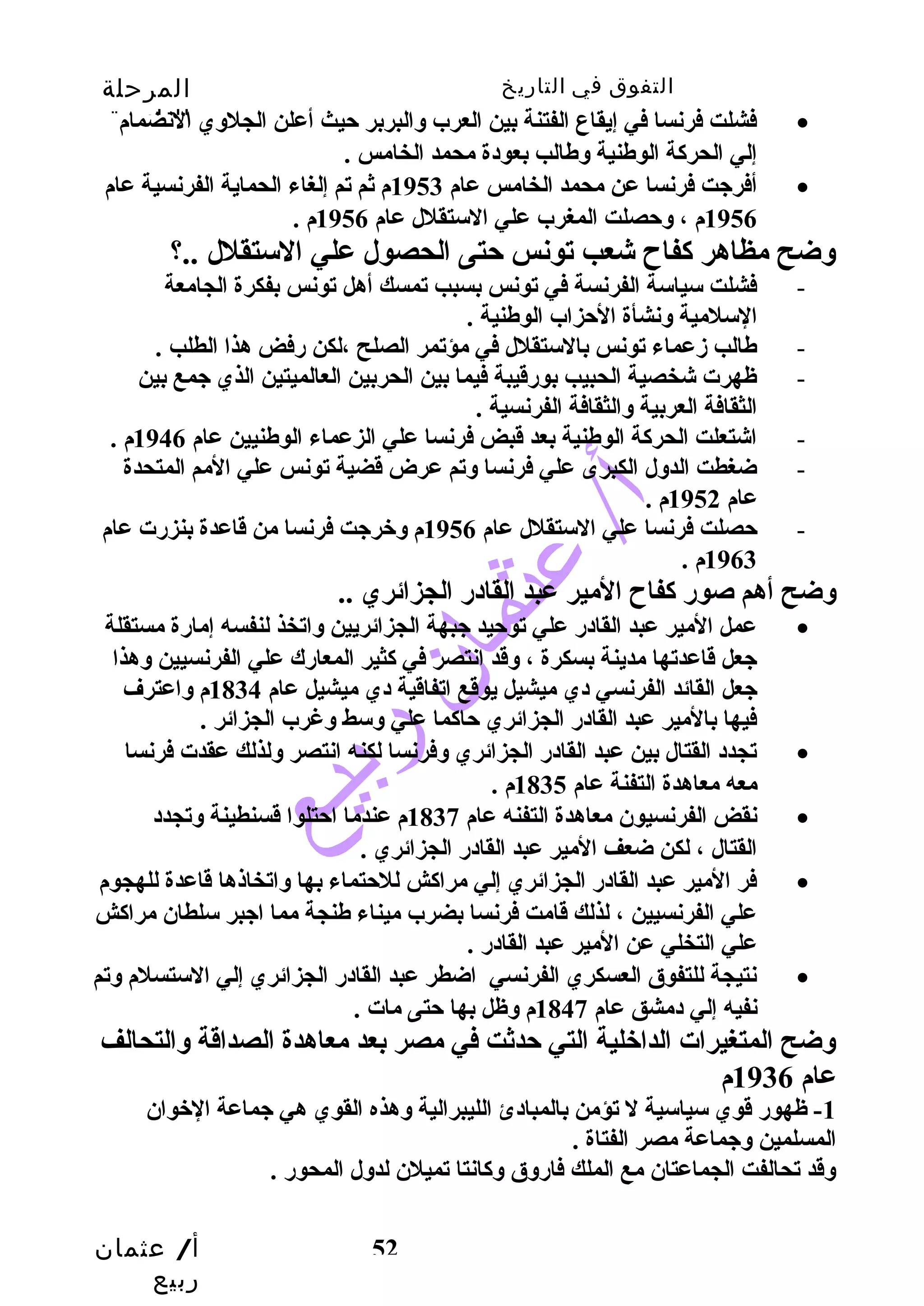 التفوق في التاريخ المرحلة 
الثانوية 
فشلت فرنسا في إيقاع الفتنة بين العرب وسالبربر حتيث أعلن الجلوسي النضمام · 
إلي الحركة الوطنية وسطالب بعودة محمد الخامس . 
أفرجيت فرنسا عن محمد الخامس عام 1953 م ثم تم إلغاء الحماية الفرنسية عام · 
وسضح مظاهر كفاح  شعب تونس حتتى الحصول علي الستقلل ..؟ 
- فشلت سياسة الفرنسة في تونس بسبب تمسك أهل تونس بفكرة الجامعة 
أ/ عثمان 
ربيع 
1956 م ، وسحتصلت المغرب علي الستقلل عام 1956 م . 
52 
السلمية وسنشأة الحتزاب الوطنية . 
- طالب زمعماء تونس بالستقلل في مؤتمر الصلح ،لكن رفض هذا الطلب . 
- ظهرت شخصية الحبيب بورقيبة فيما بين الحربين العالميتين الذي جيمع بين 
الثقافة العربية وسالثقافة الفرنسية . 
- اشتعلت الحركة الوطنية بعد قبض فرنسا علي الزعماء الوطنيين عام 1946 م . 
- ضغطت الدوسل الكبرى علي فرنسا وستم عرض قضية تونس علي المم المتحدة 
عام 1952 م . 
- حتصلت فرنسا علي الستقلل عام 1956 م وسخرجيت فرنسا من قاعدة بنزرت عام 
1963 م . 
وسضح أهم صور كفاح  المير عبد القادر الجزائري .. 
عمل المير عبد القادر علي توحتيد جيبهة الجزائريين وساتخذ لنفسه إمارة مستقلة · 
جيعل قاعدتها مدينة بسكرة ، وسقد انتصر في كثير المعارك علي الفرنسيين وسهذا 
جيعل القائد الفرنسي دي ميشيل يوقع اتفاقية دي ميشيل عام 1834 م وساعترف 
فيها بالمير عبد القادر الجزائري حتاكما علي وسسط وسغرب الجزائر . 
تجدد القتال بين عبد القادر الجزائري وسفرنسا لكنه انتصر وسلذلك عقدت فرنسا · 
معه معاهدة التفنة عام 1835 م . 
نقض الفرنسيون معاهدة التفنه عام 1837 م عندما احتتلوا قسنطينة وستجدد · 
القتال ، لكن ضعف المير عبد القادر الجزائري . 
فر المير عبد القادر الجزائري إلي مراكش للحتتماء بها وساتخاذها قاعدة للهجوم · 
علي الفرنسيين ، لذلك قامت فرنسا بضرب ميناء طنجة مما اجيبر سلطان مراكش 
علي التخلي عن المير عبد القادر . 
نتيجة للتفوق العسكري الفرنسي اضطر عبد القادر الجزائري إلي الستسلم وستم · 
نفيه إلي دمشق عام 1847 م وسظل بها حتتى مات . 
وسضح المتغيرات الداخلية التي حتدثت في مصر بعد معاهدة الصداقة وسالتحالف 
عام 1936 م 
-1 ظهور قوي سياسية ل تؤمن بالمبادئ الليبرالية وسهذه القوي هي جيماعة الخوان 
المسلمين وسجيماعة مصر الفتاة . 
وسقد تحالفت الجماعتان مع الملك فاروسق وسكانتا تميلن لدوسل المحور . 
 