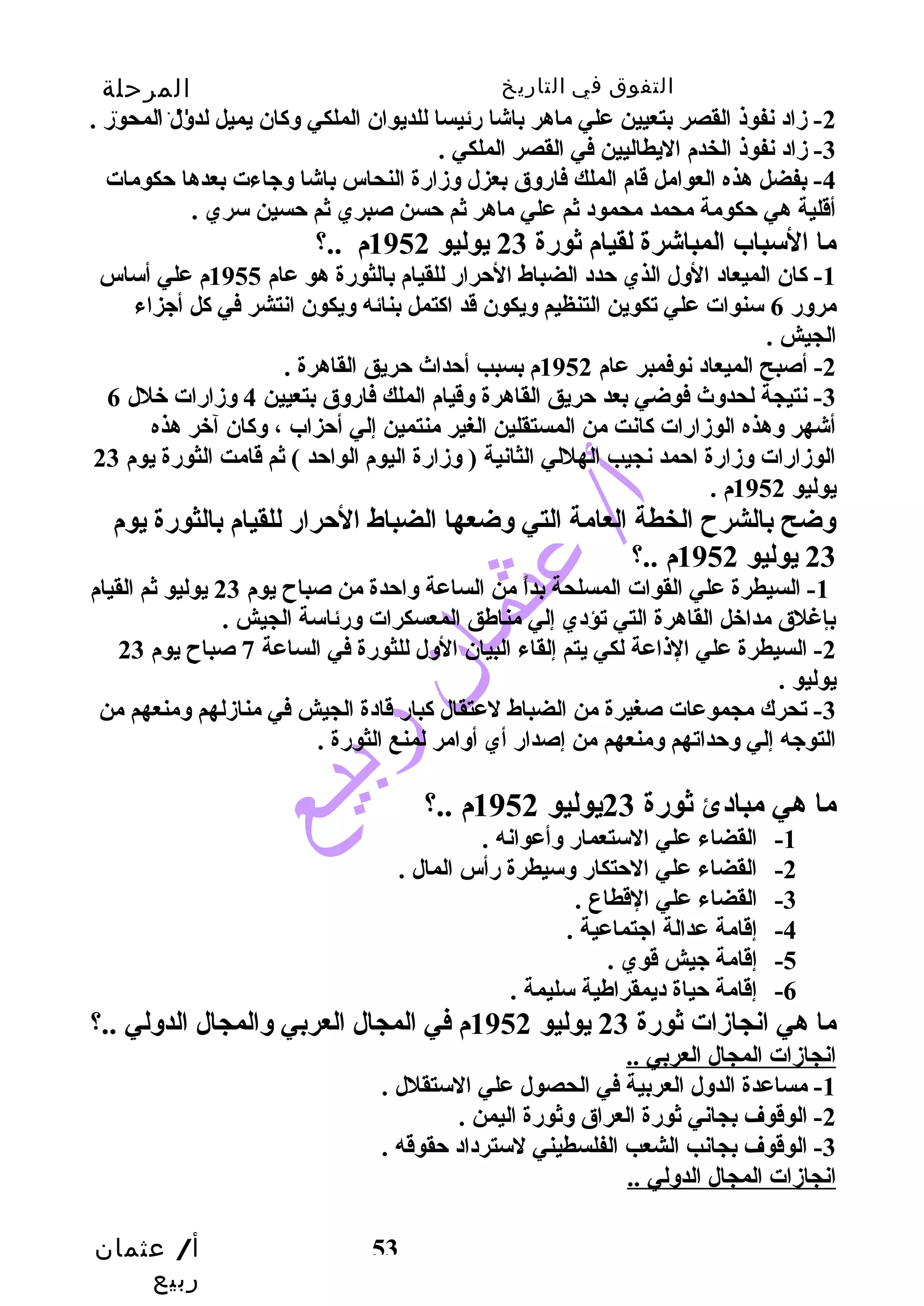 التفوق في التاريخ المرحلة 
الثانوية 
-2 زماد نفوذ القصر بتعيين علي ماهر باشا رئيسا للديوان الملكي وسكان يميل لدوسل المحور . 
أ/ عثمان 
ربيع 
53 
-3 زماد نفوذ الخدم اليطاليين في القصر الملكي . 
-4 بفضل هذه العوامل قام الملك فاروسق بعزل وسزمارة النحاس باشا وسجياءت بعدها حتكومات 
أقلية هي حتكومة محمد محمود ثم علي ماهر ثم حتسن صبري ثم حتسين سري . 
ما السباب المباشرة لقيام ثورة 23 يوليو 1952 م ..؟ 
-1 كان الميعاد الوسل الذي حتدد الضباط الحترار للقيام بالثورة هو عام 1955 م علي أساس 
مروسر 6 سنوات علي تكوين التنظيم وسيكون قد اكتمل بنائه وسيكون انتشر في كل أجيزاء 
الجيش . 
-2 أصبح الميعاد نوفمبر عام 1952 م بسبب أحتداث حتريق القاهرة . 
-3 نتيجة لحدوسث فوضي بعد حتريق القاهرة وسقيام الملك فاروسق بتعيين 4 وسزمارات خلل 6 
أشهر وسهذه الوزمارات كانت من المستقلين الغير منتمين إلي أحتزاب ، وسكان آخر هذه 
الوزمارات وسزمارة احتمد نجيب الهللي الثانية ( وسزمارة اليوم الواحتد ) ثم قامت الثورة يوم 23 
يوليو 1952 م . 
وسضح بالشرح  الخطة العامة التي وسضعها الضباط الحترار للقيام بالثورة يوم 
23 يوليو 1952 م ..؟ 
-1 السيطرة علي القوات المسلحة بداً  من الساعة وساحتدة من صباح  يوم 23 يوليو ثم القيام 
بإغلق مداخل القاهرة التي تؤدي إلي مناطق المعسكرات وسرئاسة الجيش . 
-2 السيطرة علي الذاعة لكي يتم إلقاء البيان الوسل للثورة في الساعة 7 صباح  يوم 23 
يوليو . 
-3 تحرك مجموعات صغيرة من الضباط لعتقال كبار قادة الجيش في منازملهم وسمنعهم من 
التوجيه إلي وسحتداتهم وسمنعهم من إصدار أي أوسامر لمنع الثورة . 
ما هي مبادئ ثورة 23 يوليو 1952 م ..؟ 
-1 القضاء علي الستعمار وسأعوانه . 
-2 القضاء علي الحتتكار وسسيطرة رأس المال . 
-3 القضاء علي القطاع . 
-4 إقامة عدالة اجيتماعية . 
-5 إقامة جييش قوي . 
-6 إقامة حتياة ديمقراطية سليمة . 
ما هي انجازمات ثورة 23 يوليو 1952 م في المجال العربي وسالمجال الدوسلي ..؟ 
انجازمات المجال العربي .. 
-1 مساعدة الدوسل العربية في الحصول علي الستقلل . 
-2 الوقوف بجاني ثورة العراق وسثورة اليمن . 
-3 الوقوف بجانب الشعب الفلسطيني لسترداد حتقوقه . 
انجازمات المجال الدوسلي .. 
 