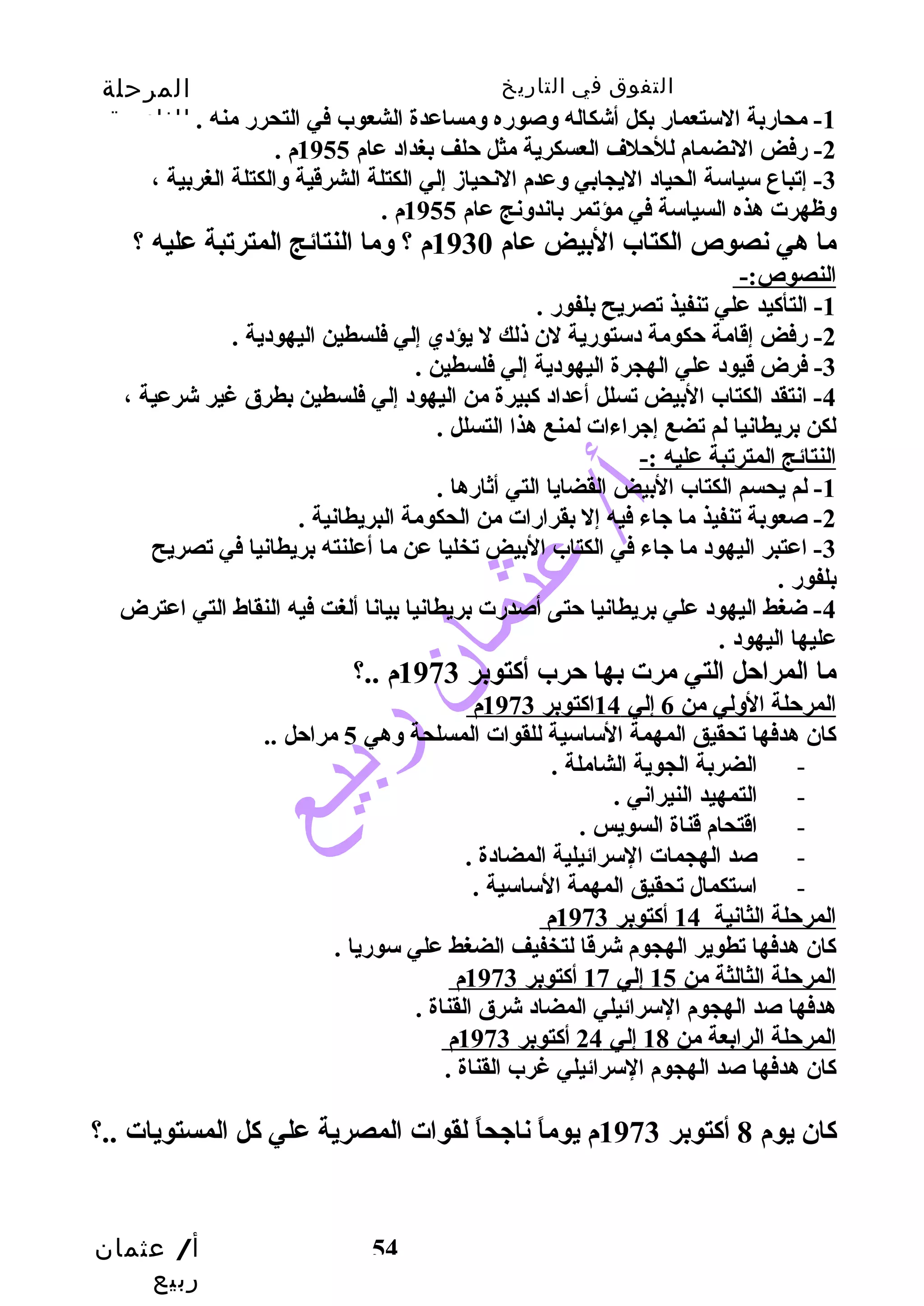 التفوق في التاريخ المرحلة 
الثانوية 
-1 محاربة الستعمار بكل أشكاله وسصوره وسمساعدة الشعوب في التحرر منه . 
-3 إتباع سياسة الحياد اليجابي وسعدم النحيازم إلي الكتلة الشرقية وسالكتلة الغربية ، 
وسظهرت هذه السياسة في مؤتمر باندوسنج عام 1955 م . 
ما هي نصوص الكتاب البيض عام 1930 م ؟ وسما النتائج المترتبة عليه ؟ 
النصوص:- 
أ/ عثمان 
ربيع 
-2 رفض النضمام للحتلف العسكرية مثل حتلف بغداد عام 1955 م . 
54 
-1 التأكيد علي تنفيذ تصريح بلفور . 
-2 رفض إقامة حتكومة دستورية لن ذلك ل يؤدي إلي فلسطين اليهودية . 
-3 فرض قيود علي الهجرة اليهودية إلي فلسطين . 
-4 انتقد الكتاب البيض تسلل أعداد كبيرة من اليهود إلي فلسطين بطرق غير شرعية ، 
لكن بريطانيا لم تضع إجيراءات لمنع هذا التسلل . 
النتائج المترتبة عليه :- 
-1 لم يحسم الكتاب البيض القضايا التي أثارها . 
-2 صعوبة تنفيذ ما جياء فيه إل بقرارات من الحكومة البريطانية . 
-3 اعتبر اليهود ما جياء في الكتاب البيض تخليا عن ما أعلنته بريطانيا في تصريح 
بلفور . 
-4 ضغط اليهود علي بريطانيا حتتى أصدرت بريطانيا بيانا ألغت فيه النقاط التي اعترض 
عليها اليهود . 
ما المراحتل التي مرت بها حترب أكتوبر 1973 م ..؟ 
ا لمرحتلة الوسلي من 6 إلي 14 ا كتوبر 1973 م 
كان هدفها تحقيق المهمة الساسية للقوات المسلحة وسهي 5 مراحتل .. 
- الضربة الجوية الشاملة . 
- التمهيد النيراني . 
- اقتحام قناة السويس . 
- صد الهجمات السرائيلية المضادة . 
- استكمال تحقيق المهمة الساسية . 
ا لمرحتلة الثانية 14 أكتوبر 1973 م 
كان هدفها تطوير الهجوم شرقا لتخفيف الضغط علي سوريا . 
ا لمرحتلة الثالثة من 15 إلي 17 أكتوبر 1973 م 
هدفها صد الهجوم السرائيلي المضاد شرق القناة . 
ا لمرحتلة الرابعة من 18 إلي 24 أكتوبر 1973 م 
كان هدفها صد الهجوم السرائيلي غرب القناة . 
كان يوم 8 أكتوبر 1973 م يوماً  ناجيحاً  لقوات المصرية علي كل المستويات ..؟ 
 