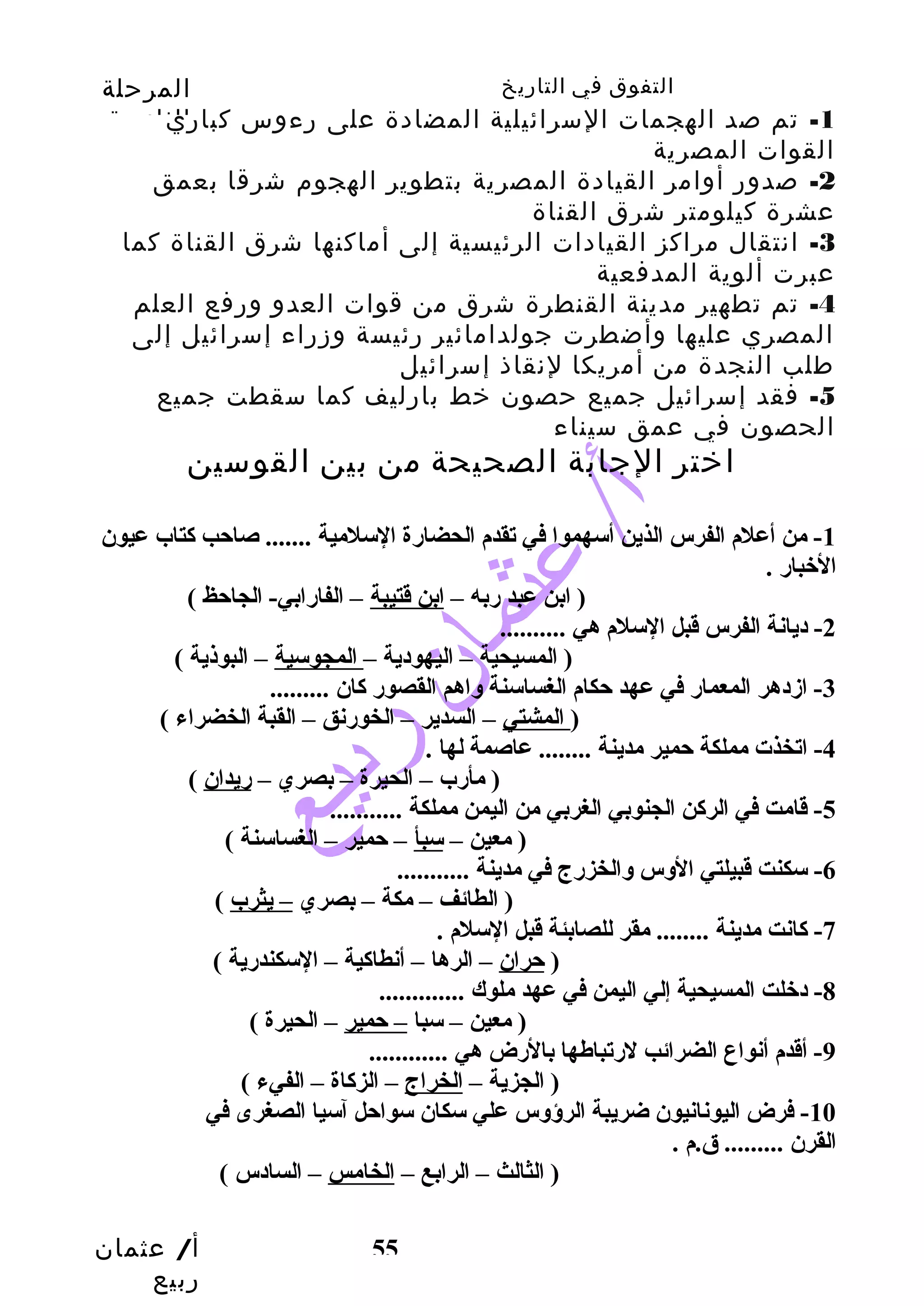 التفوق في التاريخ المرحلة 
الثانوية 
-1 تم صد الهجمات السرائيلية المضادة على رءوس كباري 
القوات المصرية 
-2 صدور أوامر القيادة المصرية بتطوير الهجوم شرقا بعمق 
عشرة كيلومتر شرق القناة 
-3 انتقال مراكز القيادات الرئيسية إلى أماكنها شرق القناة كما 
عبرت ألوية المدفعية 
-4 تم تطهير مدينة القنطرة شرق من قوات العدو ورفع العلم 
المصري عليها وأضطرت جولدامائير رئيسة وزراء إسرائيل إلى 
طلب النجدة من أمريكا لنقاذ إسرائيل 
-5 فقد إسرائيل جميع حصون خط بارليف كما سقطت جميع 
الحصون في عمق سيناء 
اختر الجابة الصحيحة من بين القوسين 
-1 من أعلم الفرس الذين أسهموا في تقدم الحضارة السلمية ....... صاحتب كتاب عيون 
الخبار . 
( ابن عبد ربه – ابن قتيبة – الفارابي- الجاحتظ ) 
أ/ عثمان 
ربيع 
55 
-2 ديانة الفرس قبل السلم هي .......... 
( المسيحية – اليهودية – المجوسية – البوذية ) 
-3 ازمدهر المعمار في عهد حتكام الغساسنة وساهم القصور كان ......... 
( المشتي – السدير – الخورنق – القبة الخضراء ) 
-4 اتخذت مملكة حتمير مدينة ........ عاصمة لها . 
( مأرب – الحيرة – بصري – ريدان ) 
-5 قامت في الركن الجنوبي الغربي من اليمن مملكة ........... 
( معين – سبأ – حتمير – الغساسنة ) 
-6 سكنت قبيلتي الوسس وسالخزرج في مدينة ........... 
( الطائف – مكة – بصري – يثرب ) 
-7 كانت مدينة ........ مقر للصابئة قبل السلم . 
( حتران – الرها – أنطاكية – السكندرية ) 
-8 دخلت المسيحية إلي اليمن في عهد ملوك ............. 
( معين – سبا – حتمير – الحيرة ) 
-9 أقدم أنواع الضرائب لرتباطها بالرض هي ............ 
( الجزية – الخراج – الزكاة – الفيء ) 
-10 فرض اليونانيون ضريبة الرؤوسس علي سكان سواحتل آسيا الصغرى في 
القرن ......... ق.م . 
( الثالث – الرابع – الخامس – السادس ) 
 