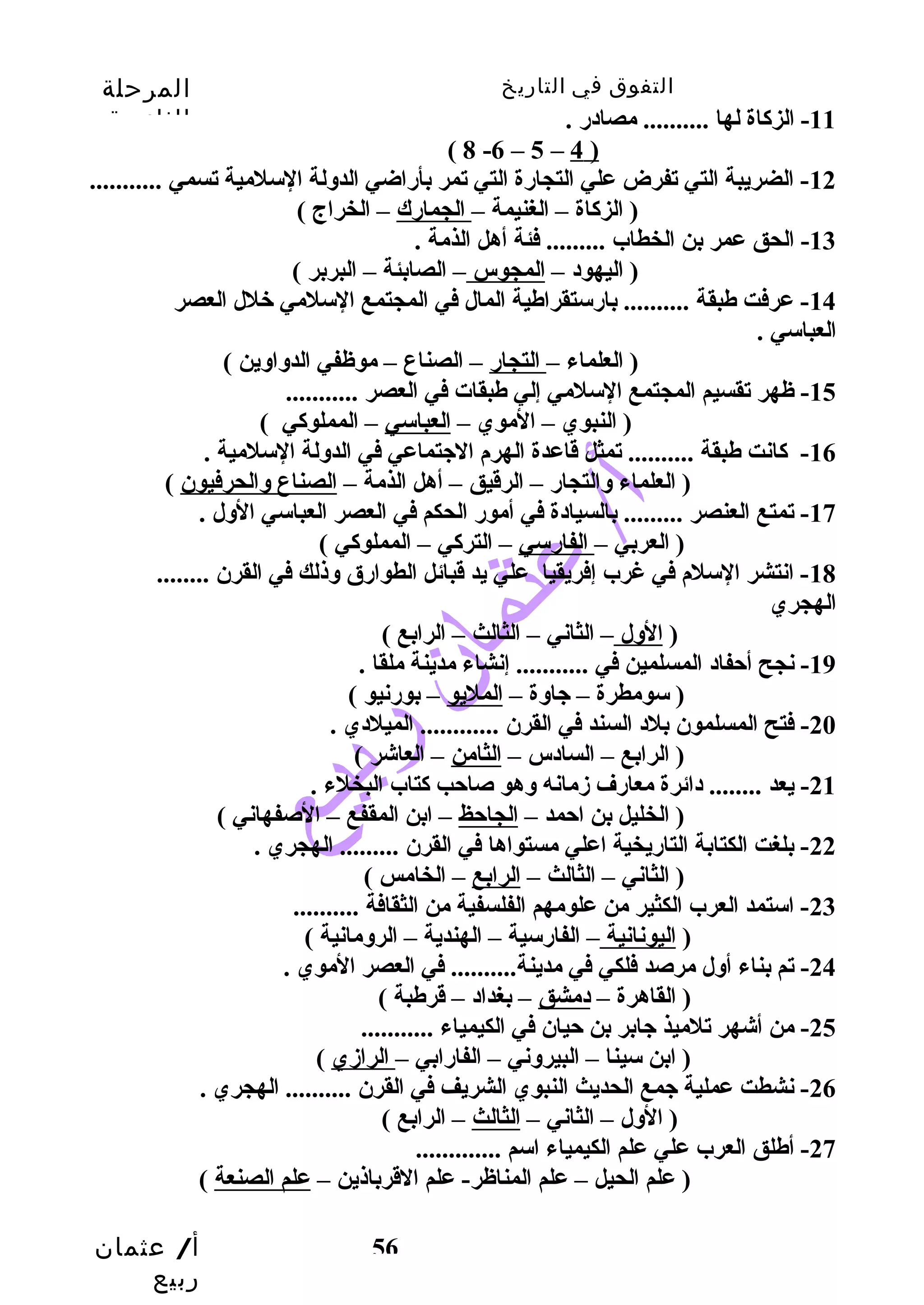 التفوق في التاريخ المرحلة 
الثانوية 
أ/ عثمان 
ربيع 
56 
-11 الزكاة لها .......... مصادر . 
( 8 -6 – 5 – 4 ) 
-12 الضريبة التي تفرض علي التجارة التي تمر بأراضي الدوسلة السلمية تسمي ........... 
( الزكاة – الغنيمة – الجمارك – الخراج ) 
-13 الحق عمر بن الخطاب ......... فئة أهل الذمة . 
( اليهود – المجوس – الصابئة – البربر ) 
-14 عرفت طبقة .......... بارستقراطية المال في المجتمع السلمي خلل العصر 
العباسي . 
( العلماء – التجار – الصناع – موظفي الدوساوسين ) 
-15 ظهر تقسيم المجتمع السلمي إلي طبقات في العصر ........... 
( النبوي – الموي – العباسي – المملوكي ) 
-16 كانت طبقة .......... تمثل قاعدة الهرم الجيتماعي في الدوسلة السلمية . 
( العلماء وسالتجار – الرقيق – أهل الذمة – الصناع وسالحرفيون ) 
-17 تمتع العنصر ......... بالسيادة في أمور الحكم في العصر العباسي الوسل . 
( العربي – الفارسي – التركي – المملوكي ) 
-18 انتشر السلم في غرب إفريقيا علي يد قبائل الطوارق وسذلك في القرن ........ 
الهجري 
( الوسل – الثاني – الثالث – الرابع ) 
-19 نجح أحتفاد المسلمين في ........... إنشاء مدينة ملقا . 
( سومطرة – جياوسة – المليو – بورنيو ) 
-20 فتح المسلمون بلد السند في القرن ............ الميلدي . 
( الرابع – السادس – الثامن – العاشر ) 
-21 يعد ........ دائرة معارف زممانه وسهو صاحتب كتاب البخلء . 
( الخليل بن احتمد – الجاحتظ – ابن المقفع – الصفهاني ) 
-22 بلغت الكتابة التاريخية اعلي مستواها في القرن ......... الهجري . 
( الثاني – الثالث – الرابع – الخامس ) 
-23 استمد العرب الكثير من علومهم الفلسفية من الثقافة .......... 
( اليونانية – الفارسية – الهندية – الروسمانية ) 
-24 تم بناء أوسل مرصد فلكي في مدينة.......... في العصر الموي . 
( القاهرة – دمشق – بغداد – قرطبة ) 
-25 من أشهر تلميذ جيابر بن حتيان في الكيمياء ........... 
( ابن سينا – البيروسني – الفارابي – الرازمي ) 
-26 نشطت عملية جيمع الحديث النبوي الشريف في القرن .......... الهجري . 
( الوسل – الثاني – الثالث – الرابع ) 
-27 أطلق العرب علي علم الكيمياء اسم ............. 
( علم الحيل – علم المناظر- علم القرباذين – علم الصنعة ) 
 