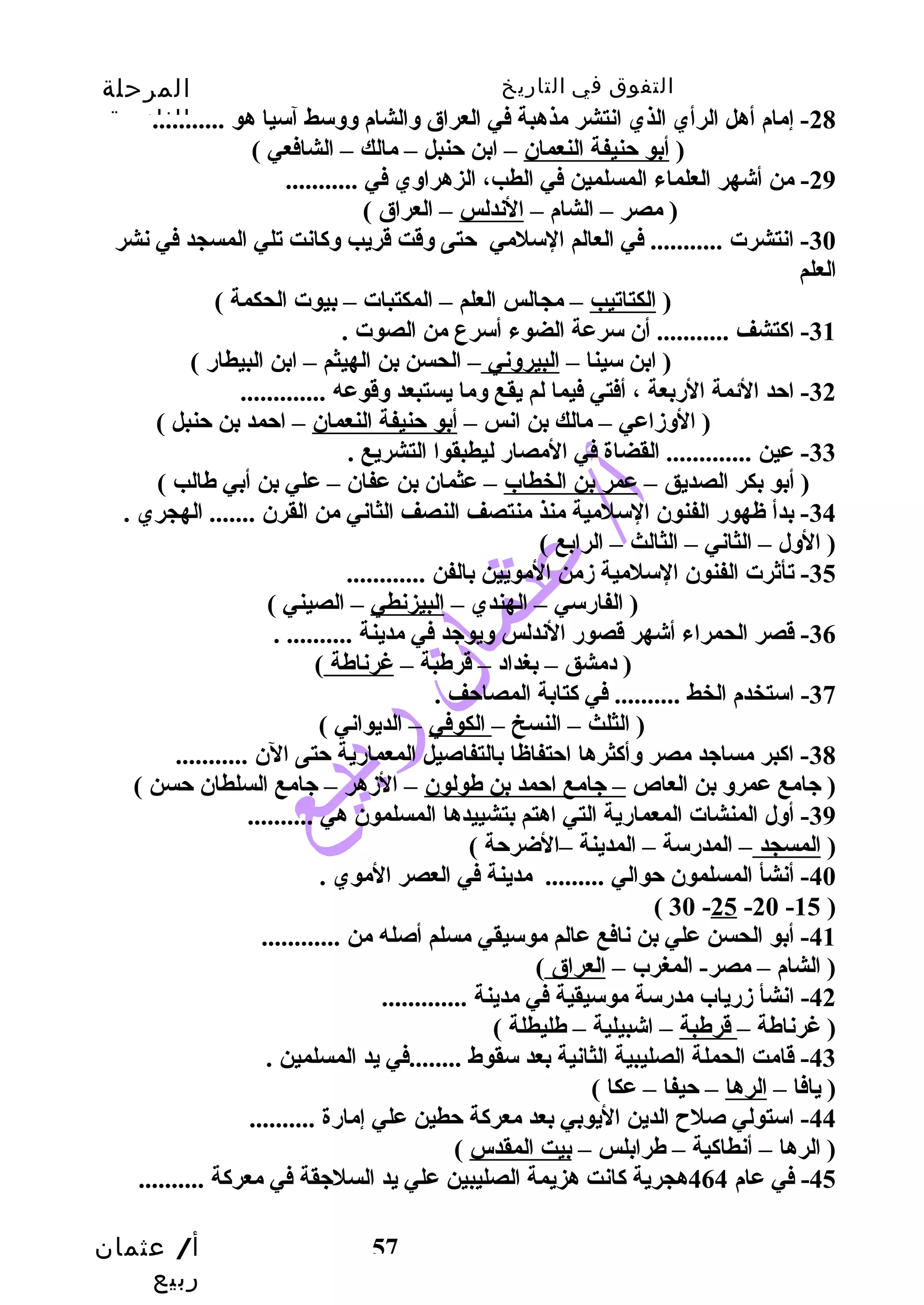التفوق في التاريخ المرحلة 
الثانوية 
-28 إمام أهل الرأي الذي انتشر مذهبة في العراق وسالشام وسوسسط آسيا هو ........... 
-30 انتشرت ........... في العالم السلمي حتتى وسقت قريب وسكانت تلي المسجد في نشر 
العلم 
( ابن سينا – البيروسني – الحسن بن الهيثم – ابن البيطار ) 
( الوسزماعي – مالك بن انس – أبو حتنيفة النعمان – احتمد بن حتنبل ) 
-33 عين ............. القضاة في المصار ليطبقوا التشريع . 
( أبو بكر الصديق – عمر بن الخطاب – عثمان بن عفان – علي بن أبي طالب ) 
-34 بدأ ظهور الفنون السلمية منذ منتصف النصف الثاني من القرن ....... الهجري . 
( الوسل – الثاني – الثالث – الرابع ) 
أ/ عثمان 
ربيع 
( أبو حتنيفة النعمان – ابن حتنبل – مالك – الشافعي ) 
-29 من أشهر العلماء المسلمين في الطب، الزهراوسي في ........... 
( مصر – الشام – الندلس – العراق ) 
( الكتاتيب – مجالس العلم – المكتبات – بيوت الحكمة ) 
-31 اكتشف ........... أن سرعة الضوء أسرع من الصوت . 
-32 احتد الئمة الربعة ، أفتي فيما لم يقع وسما يستبعد وسقوعه ............. 
-35 تأثرت الفنون السلمية زممن المويين بالفن ............ 
( الفارسي – الهندي – البيزنطي – الصيني ) 
-36 قصر الحمراء أشهر قصور الندلس وسيوجيد في مدينة .......... . 
( دمشق – بغداد – قرطبة – غرناطة ) 
57 
-37 استخدم الخط .......... في كتابة المصاحتف . 
( الثلث – النسخ – الكوفي – الديواني ) 
-38 اكبر مساجيد مصر وسأكثرها احتتفاظا بالتفاصيل المعمارية حتتى الن ........... 
( جيامع عمروس بن العاص – جيامع احتمد بن طولون – الزمهر – جيامع السلطان حتسن ) 
-39 أوسل المنشات المعمارية التي اهتم بتشييدها المسلمون هي .......... 
( المسجد – المدرسة – المدينة –الضرحتة ) 
-40 أنشأ المسلمون حتوالي ......... مدينة في العصر الموي . 
( 30 -25 -20 -15 ) 
-41 أبو الحسن علي بن نافع عالم موسيقي مسلم أصله من ............ 
( الشام – مصر- المغرب – العراق ) 
-42 انشأ زمرياب مدرسة موسيقية في مدينة ............. 
( غرناطة – قرطبة – اشبيلية – طليطلة ) 
-43 قامت الحملة الصليبية الثانية بعد سقوط ........في يد المسلمين . 
( يافا – الرها – حتيفا – عكا ) 
-44 استولي صلح  الدين اليوبي بعد معركة حتطين علي إمارة .......... 
( الرها – أنطاكية – طرابلس – بيت المقدس ) 
-45 في عام 464 هجرية كانت هزيمة الصليبين علي يد السلجيقة في معركة .......... 
 