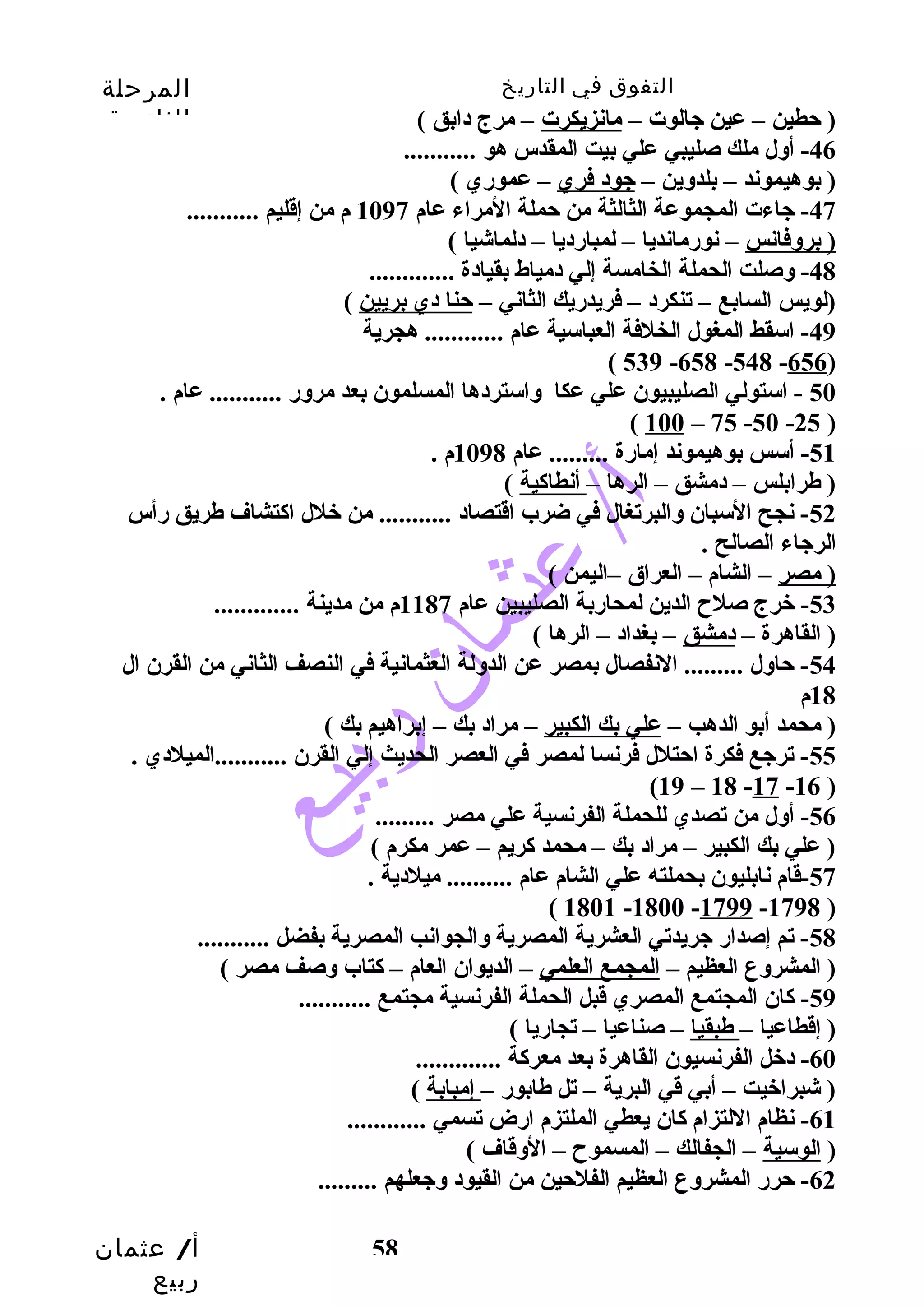 التفوق في التاريخ المرحلة 
الثانوية 
أ/ عثمان 
ربيع 
58 
( حتطين – عين جيالوت – مانزيكرت – مرج دابق ) 
-46 أوسل ملك صليبي علي بيت المقدس هو ........... 
( بوهيموند – بلدوسين – جيود فري – عموري ) 
-47 جياءت المجموعة الثالثة من حتملة المراء عام 1097 م من إقليم ........... 
( بروسفانس – نورمانديا – لمبارديا – دلماشيا ) 
-48 وسصلت الحملة الخامسة إلي دمياط بقيادة ............. 
(لويس السابع – تنكرد – فريدريك الثاني – حتنا دي بريين ) 
-49 اسقط المغول الخلفة العباسية عام ............ هجرية 
( 539 -658 -548 -656) 
50 - استولي الصليبيون علي عكا وساستردها المسلمون بعد مروسر ........... عام . 
( 100 – 75 -50 -25 ) 
-51 أسس بوهيموند إمارة ......... عام 1098 م . 
( طرابلس – دمشق – الرها – أنطاكية ) 
-52 نجح السبان وسالبرتغال في ضرب اقتصاد ........... من خلل اكتشاف طريق رأس 
الرجياء الصالح . 
( مصر – الشام – العراق –اليمن ) 
-53 خرج صلح  الدين لمحاربة الصليبين عام 1187 م من مدينة ............. 
( القاهرة – دمشق – بغداد – الرها ) 
-54 حتاوسل ......... النفصال بمصر عن الدوسلة العثمانية في النصف الثاني من القرن ال 
18 م 
( محمد أبو الدهب – علي بك الكبير – مراد بك – إبراهيم بك ) 
-55 ترجيع فكرة احتتلل فرنسا لمصر في العصر الحديث إلي القرن ...........الميلدي . 
(19 – 18 -17 -16 ) 
-56 أوسل من تصدي للحملة الفرنسية علي مصر ......... 
( علي بك الكبير – مراد بك – محمد كريم – عمر مكرم ) 
-57 قام نابليون بحملته علي الشام عام .......... ميلدية . 
( 1801 -1800 -1799 -1798 ) 
-58 تم إصدار جيريدتي العشرية المصرية وسالجوانب المصرية بفضل ........... 
( المشروسع العظيم – المجمع العلمي – الديوان العام – كتاب وسصف مصر ) 
-59 كان المجتمع المصري قبل الحملة الفرنسية مجتمع ........... 
( إقطاعيا – طبقيا – صناعيا – تجاريا ) 
-60 دخل الفرنسيون القاهرة بعد معركة ............. 
( شبراخيت – أبي قي البرية – تل طابور – إمبابة ) 
-61 نظام اللتزام كان يعطي الملتزم ارض تسمي ............ 
( الوسية – الجفالك – المسموح  – الوسقاف ) 
-62 حترر المشروسع العظيم الفلحتين من القيود وسجيعلهم ......... 
 