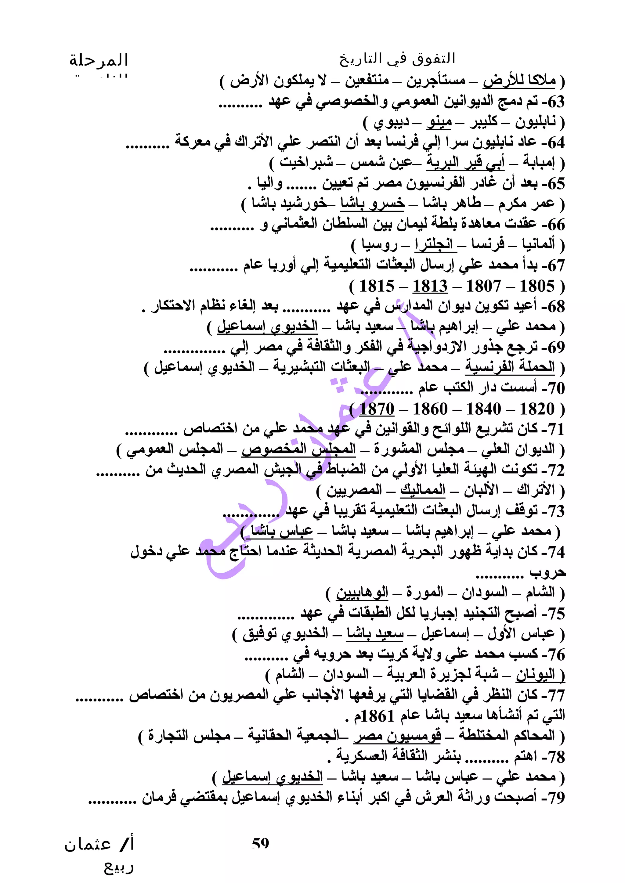 التفوق في التاريخ المرحلة 
الثانوية 
-64 عاد نابليون سرا إلي فرنسا بعد أن انتصر علي التراك في معركاة .......... 
( إمبابة – أبي قير البرية –عين شمس – شبراخيت ) 
أ/ عثمان 
ربيع 
( ملكاا للرضض – مستأجرين – منتفعين – ل يملكون الرضض ) 
-63 تم دمج الديوانين العمومي والخصوصي في عهد .......... 
( نابليون – كاليبر – مينو – ديبوي ) 
-65 بعد أن غادرض الفرنسيون مصر تم تعيين ....... واليا . 
( عمر مكرم – طاهر باشا – خسرو باشا –خورضشيد باشا ) 
-66 عقدت معاهدة بلطة ليمان بين السلطان العثماني و .......... 
( ألمانيا – فرنسا – انجلترا – رضوسيا ) 
-67 بدأ محمد علي إرضسال البعثات التعليمية إلي أورضبا عام ........... 
59 
( 1815 – 1813 – 1807 – 1805 ) 
-68 أعيد تكوين ديوان المدارضس في عهد ........... بعد إلغاء نظام الحتتكارض . 
( محمد علي – إبراهيم باشا – سعيد باشا – الخديوي إسماعيل ) 
-69 ترجع جذورض الزددواجية في الفكر والثقافة في مصر إلي .............. 
( الحملة الفرنسية – محمد علي – البعثات التبشيرية – الخديوي إسماعيل ) 
-70 أسست دارض الكتب عام ............ 
( 1870 – 1860 – 1840 – 1820 ) 
-71 كاان تشريع اللوائح والقوانين في عهد محمد علي من اختصاص ............ 
( الديوان العلي – مجلس المشورضة – المجلس المخصوص – المجلس العمومي ) 
-72 تكونت الهيئة العليا الولي من الضباط في الجيش المصري الحديث من .......... 
( التراك – اللبان – المماليك – المصريين ) 
-73 توقف إرضسال البعثات التعليمية تقريبا في عهد ............. 
( محمد علي – إبراهيم باشا – سعيد باشا – عباس باشا ) 
-74 كاان بداية ظهورض البحرية المصرية الحديثة عندما احتتاج محمد علي دخول 
حتروب ........... 
( الشام – السودان – المورضة – الوهابيين ) 
-75 أصبح التجنيد إجبارضيا لكل الطبقات في عهد ............. 
( عباس الول – إسماعيل – سعيد باشا – الخديوي توفيق ) 
-76 كاسب محمد علي ولية كاريت بعد حتروبه في .......... 
( اليونان – شبة لجزيرة العربية – السودان – الشام ) 
-77 كاان النظر في القضايا التي يرفعها الجانب علي المصريون من اختصاص ........... 
التي تم أنشأها سعيد باشا عام 1861 م . 
( المحاكام المختلطة – قومسيون مصر –الجمعية الحقانية – مجلس التجارضة ) 
-78 اهتم .......... بنشر الثقافة العسكرية . 
( محمد علي – عباس باشا – سعيد باشا – الخديوي إسماعيل ) 
-79 أصبحت ورضاثة العرش في اكابر أبناء الخديوي إسماعيل بمقتضي فرمان ........... 
 