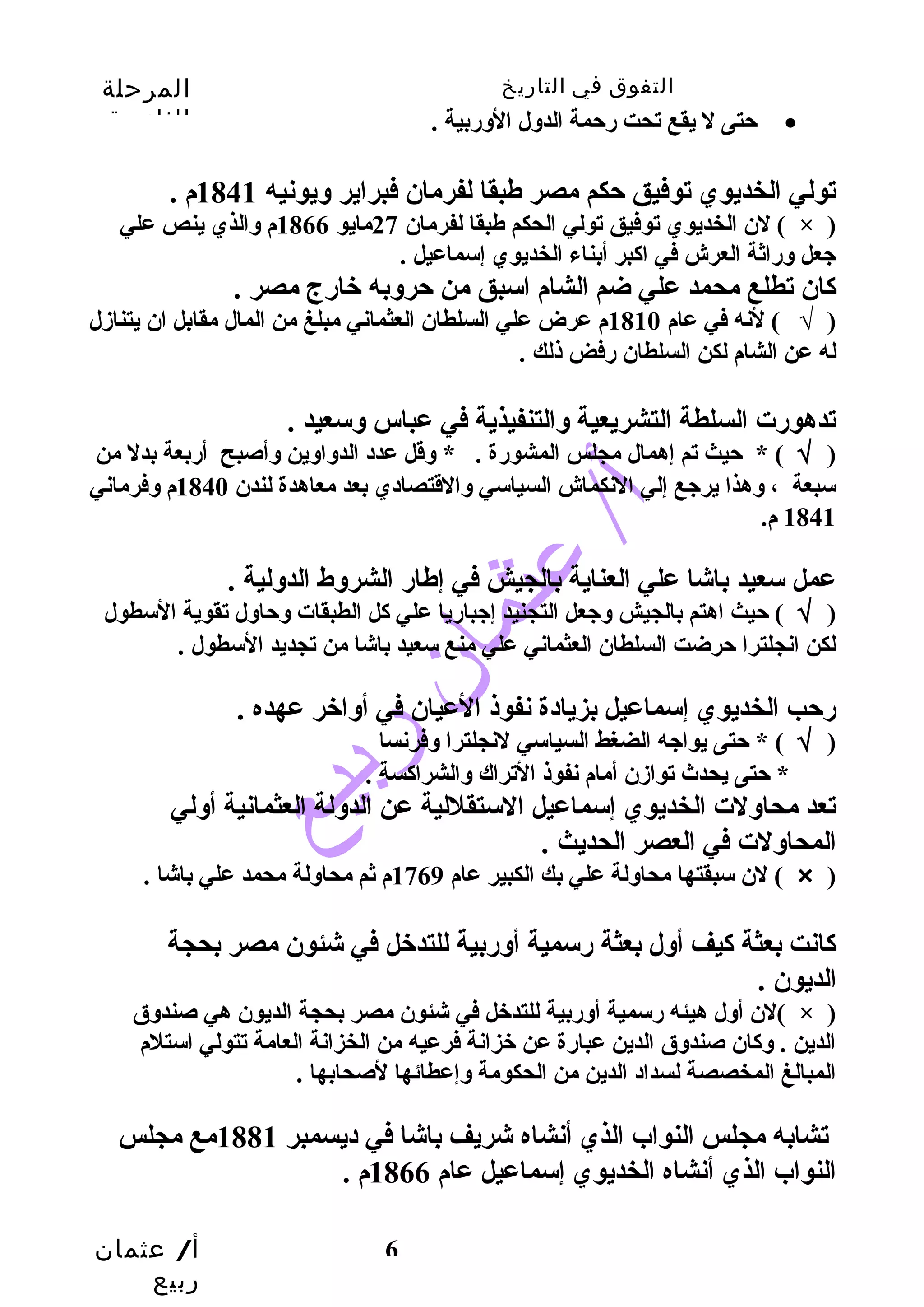 التفوق في التاريخ المرحلة 
الثانوية 
حتى ل يقع تحت رحمة الدول الوربية . · 
تولي الخديوي توفيق حكم مصر طهبقا لفرمان فبراير ويونيه 1841 م . 
لن الخديوي توفيق تولي الحكم طهبقا لفرمان 27 مايو 1866 م والذي ينص علي ( × ) 
جعل وراثة العرش في اكبر أبناء الخديوي إسماعيل . 
كان تطلع محمد علي ضم الشام اسبق من حروبه خارج مصر . 
( √ ) لنه في عام 1810 م عرض علي السلطان العثماني مبلغ من المال مقابل ان يتنازل 
له عن الشام لكن السلطان رفض ذلك . 
تدهورت السلطة التشريعية والتنفيذية في عباس وسعيد . 
( √ ) * حيث تم إهمال مجلس المشورة . * وقل عدد الدواوين وأصبح أربعة بدل من 
سبعة ، وهذا يرجع إلي النكماش السياسي والقتصادي بعد معاهدة لندن 1840 م وفرماني 
1841 م. 
عمل سعيد باشا علي العناية بالجيش في إطهار الشروط الدولية . 
( √ ) حيث اهتم بالجيش وجعل التجنيد إجباريا علي كل الطبقات وحاول تقوية السطول 
لكن انجلترا حرضت السلطان العثماني علي منع سعيد باشا من تجديد السطول . 
رحب الخديوي إسماعيل بزيادة نفوذ العيان في أواخر عهده . 
( √ ) * حتى يواجه الضغط السياسي لنجلترا وفرنسا 
تعد محاولت الخديوي إسماعيل الستقللية عن الدولة العثمانية أولي 
المحاولت في العصر الحديث . 
لن سبقتها محاولة علي بك الكبير عام 1769 م ثم محاولة محمد علي باشا . ( × ) 
كانت بعثة كيف أول بعثة رسمية أوربية للتدخل في شئون مصر بحجة 
الديون . 
لن أول هيئه رسمية أوربية للتدخل في شئون مصر بحجة الديون هي صندوق ( × ) 
الدين . وكان صندوق الدين عبارة عن خزانة فرعيه من الخزانة العامة تتولي استلم 
المبالغ المخصصة لسداد الدين من الحكومة وإعطائها لصحابها . 
تشابه مجلس النواب الذي أنشاه شريف باشا في ديسمبر 1881 مع مجلس 
النواب الذي أنشاه الخديوي إسماعيل عام 1866 م . 
أ/ عثمان 
ربيع 
* حتى يحدث توازن أمام نفوذ التراك والشراكسة . 
6 
 