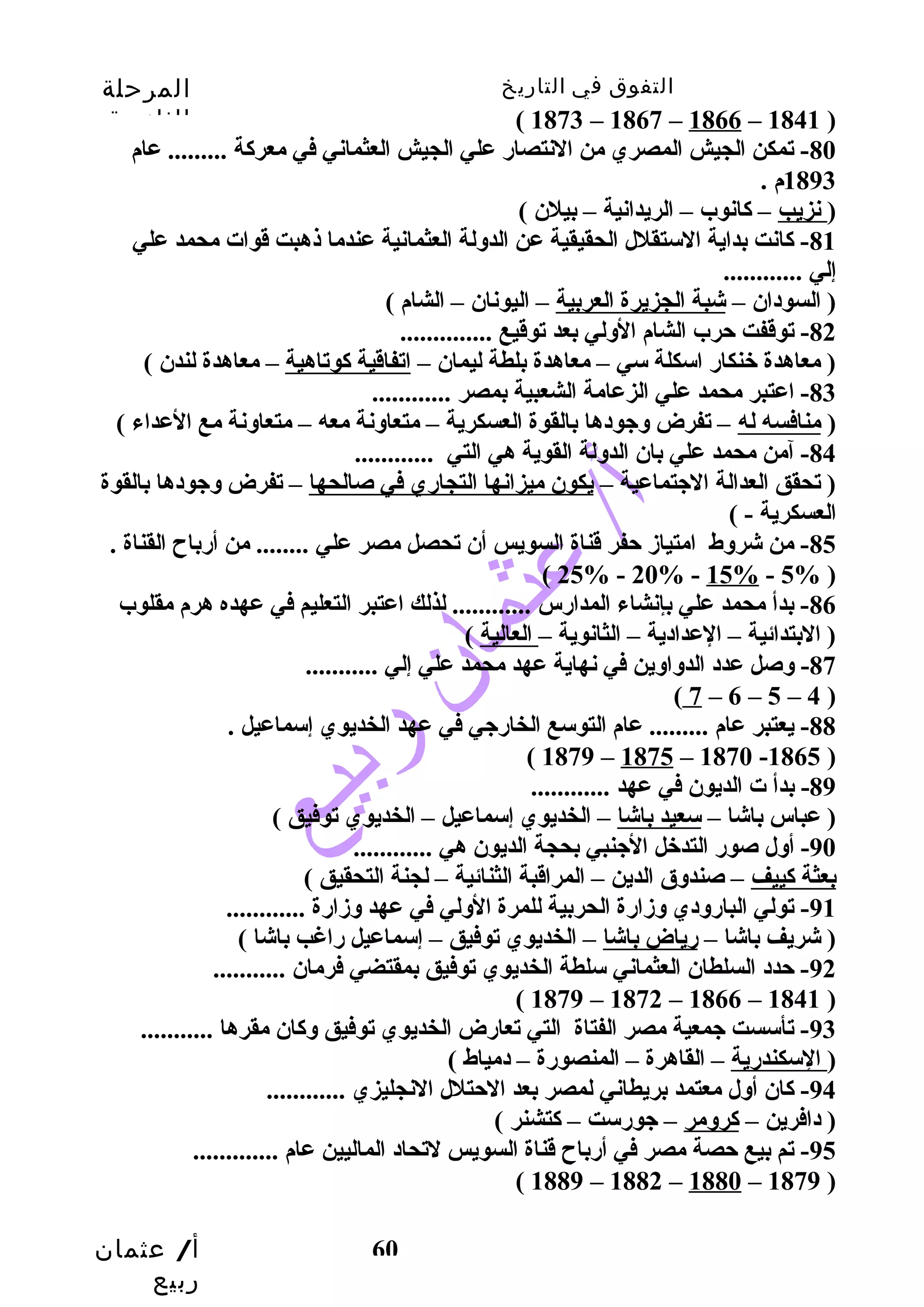 التفوق في التاريخ المرحلة 
الثانوية 
أ/ عثمان 
ربيع 
60 
( 1873 – 1867 – 1866 – 1841 ) 
-80 تمكن الجيش المصري من النتصارض علي الجيش العثماني في معركاة ......... عام 
1893 م . 
( نزيب – كاانوب – الريدانية – بيلن ) 
-81 كاانت بداية الستقلل الحقيقية عن الدولة العثمانية عندما ذهبت قوات محمد علي 
إلي ............ 
( السودان – شبة الجزيرة العربية – اليونان – الشام ) 
-82 توقفت حترب الشام الولي بعد توقيع .............. 
( معاهدة خنكارض اسكلة سي – معاهدة بلطة ليمان – اتفاقية كاوتاهية – معاهدة لندن ) 
-83 اعتبر محمد علي الزعامة الشعبية بمصر ............ 
( منافسه له – تفرض وجودها بالقوة العسكرية – متعاونة معه – متعاونة مع العداء ) 
-84 آمن محمد علي بان الدولة القوية هي التي ............ 
( تحقق العدالة الجتماعية – يكون ميزانها التجارضي في صالحها – تفرض وجودها بالقوة 
العسكرية - ) 
-85 من شروط امتيازد حتفر قناة السويس أن تحصل مصر علي ........ من أرضباح القناة . 
( 25% - 20% - 15% - 5% ) 
-86 بدأ محمد علي بإنشاء المدارضس ............ لذلك اعتبر التعليم في عهده هرم مقلوب 
( البتدائية – العدادية – الثانوية – العالية ) 
-87 وصل عدد الدواوين في نهاية عهد محمد علي إلي ........... 
( 7 – 6 – 5 – 4 ) 
-88 يعتبر عام ......... عام التوسع الخارضجي في عهد الخديوي إسماعيل . 
( 1879 – 1875 – 1870 -1865 ) 
-89 بدأ ت الديون في عهد ............ 
( عباس باشا – سعيد باشا – الخديوي إسماعيل – الخديوي توفيق ) 
-90 أول صورض التدخل الجنبي بحجة الديون هي ............ 
بعثة كاييف – صندوق الدين – المراقبة الثنائية – لجنة التحقيق ) 
-91 تولي البارضودي وزدارضة الحربية للمرة الولي في عهد وزدارضة ............ 
( شريف باشا – رضياض باشا – الخديوي توفيق – إسماعيل رضاغب باشا ) 
-92 حتدد السلطان العثماني سلطة الخديوي توفيق بمقتضي فرمان ........... 
( 1879 – 1872 – 1866 – 1841 ) 
-93 تأسست جمعية مصر الفتاة التي تعارضض الخديوي توفيق وكاان مقرها ........... 
( السكندرضية – القاهرة – المنصورضة – دمياط ) 
-94 كاان أول معتمد بريطاني لمصر بعد الحتتلل النجليزي ............ 
( دافرين – كارومر – جورضست – كاتشنر ) 
-95 تم بيع حتصة مصر في أرضباح قناة السويس لتحاد الماليين عام ............. 
( 1889 – 1882 – 1880 – 1879 ) 
 