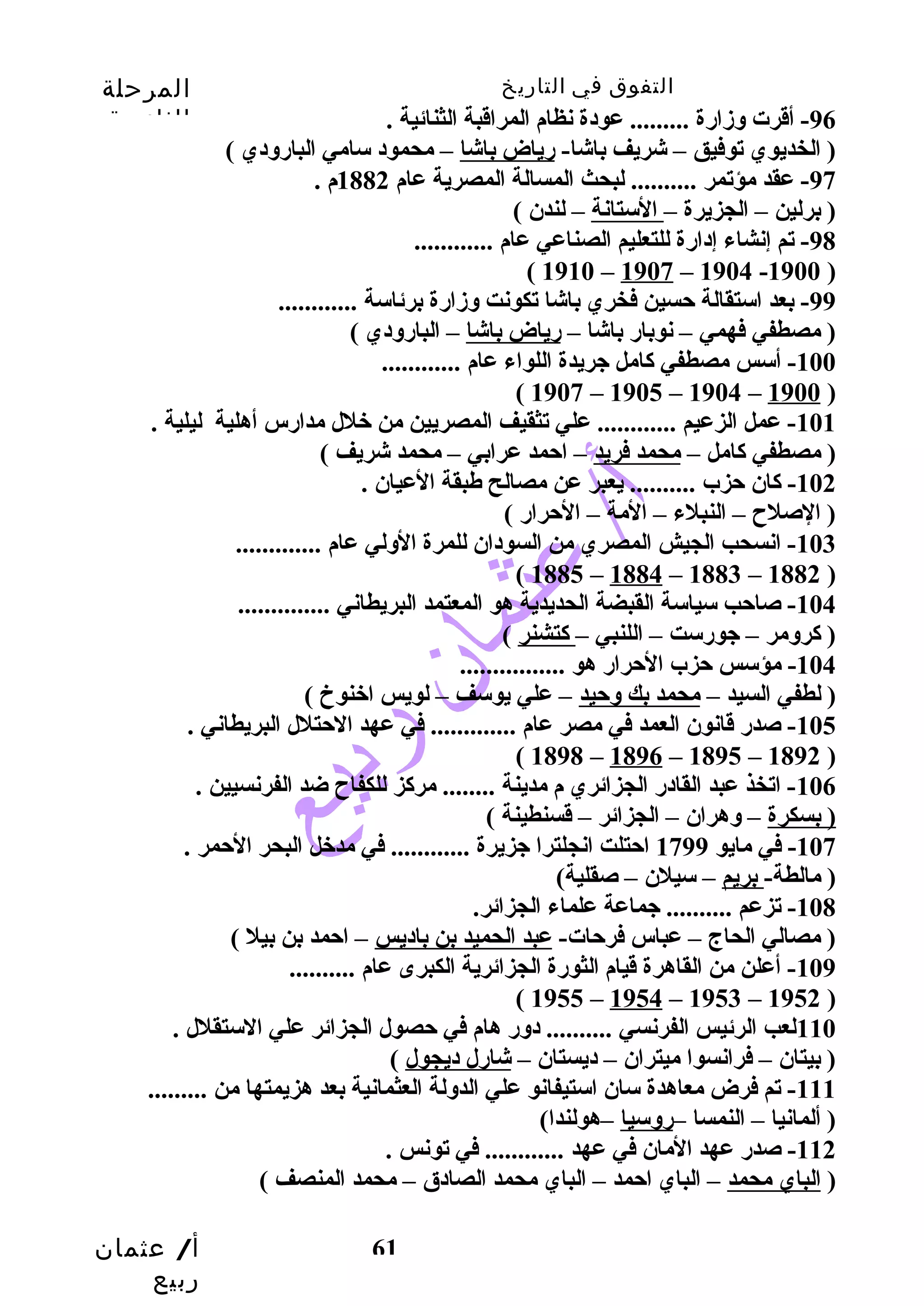 التفوق في التاريخ المرحلة 
الثانوية 
أ/ عثمان 
ربيع 
-96 أقرت وزدارضة ......... عودة نظام المراقبة الثنائية . 
( الخديوي توفيق – شريف باشا- رضياض باشا – محمود سامي البارضودي ) 
-97 عقد مؤتمر .......... لبحث المسالة المصرية عام 1882 م . 
( برلين – الجزيرة – الستانة – لندن ) 
61 
-98 تم إنشاء إدارضة للتعليم الصناعي عام ............ 
( 1910 – 1907 – 1904 -1900 ) 
-99 بعد استقالة حتسين فخري باشا تكونت وزدارضة برئاسة ............ 
( مصطفي فهمي – نوبارض باشا – رضياض باشا – البارضودي ) 
-100 أسس مصطفي كاامل جريدة اللواء عام ............ 
( 1907 – 1905 – 1904 – 1900 ) 
-101 عمل الزعيم ............ علي تثقيف المصريين من خلل مدارضس أهلية ليلية . 
( مصطفي كاامل – محمد فريد – احتمد عرابي – محمد شريف ) 
-102 كاان حتزب .......... يعبر عن مصالح طبقة العيان . 
( الصلح – النبلء – المة – الحترارض ) 
-103 انسحب الجيش المصري من السودان للمرة الولي عام ............. 
( 1885 – 1884 – 1883 – 1882 ) 
-104 صاحتب سياسة القبضة الحديدية هو المعتمد البريطاني .............. 
( كارومر – جورضست – اللنبي – كاتشنر ) 
-104 مؤسس حتزب الحترارض هو ................ 
( لطفي السيد – محمد بك وحتيد – علي يوسف – لويس اخنوخ ) 
-105 صدرض قانون العمد في مصر عام ............. في عهد الحتتلل البريطاني . 
( 1898 – 1896 – 1895 – 1892 ) 
-106 اتخذ عبد القادرض الجزائري م مدينة ........ مركاز للكفاح ضد الفرنسيين . 
( بسكرة – وهران – الجزائر – قسنطينة ) 
-107 في مايو 1799 احتتلت انجلترا جزيرة ............ في مدخل البحر الحتمر . 
( مالطة- بريم – سيلن – صقلية) 
-108 تزعم .......... جماعة علماء الجزائر. 
( مصالي الحاج – عباس فرحتات- عبد الحميد بن باديس – احتمد بن بيل ) 
-109 أعلن من القاهرة قيام الثورضة الجزائرية الكبرى عام .......... 
( 1955 – 1954 – 1953 – 1952 ) 
110 لعب الرئيس الفرنسي .......... دورض هام في حتصول الجزائر علي الستقلل . 
( بيتان – فرانسوا ميتران – ديستان – شارضل ديجول ) 
-111 تم فرض معاهدة سان استيفانو علي الدولة العثمانية بعد هزيمتها من ......... 
( ألمانيا – النمسا –رضوسيا –هولندا) 
-112 صدرض عهد المان في عهد ............ في تونس . 
( الباي محمد – الباي احتمد – الباي محمد الصادق – محمد المنصف ) 
 