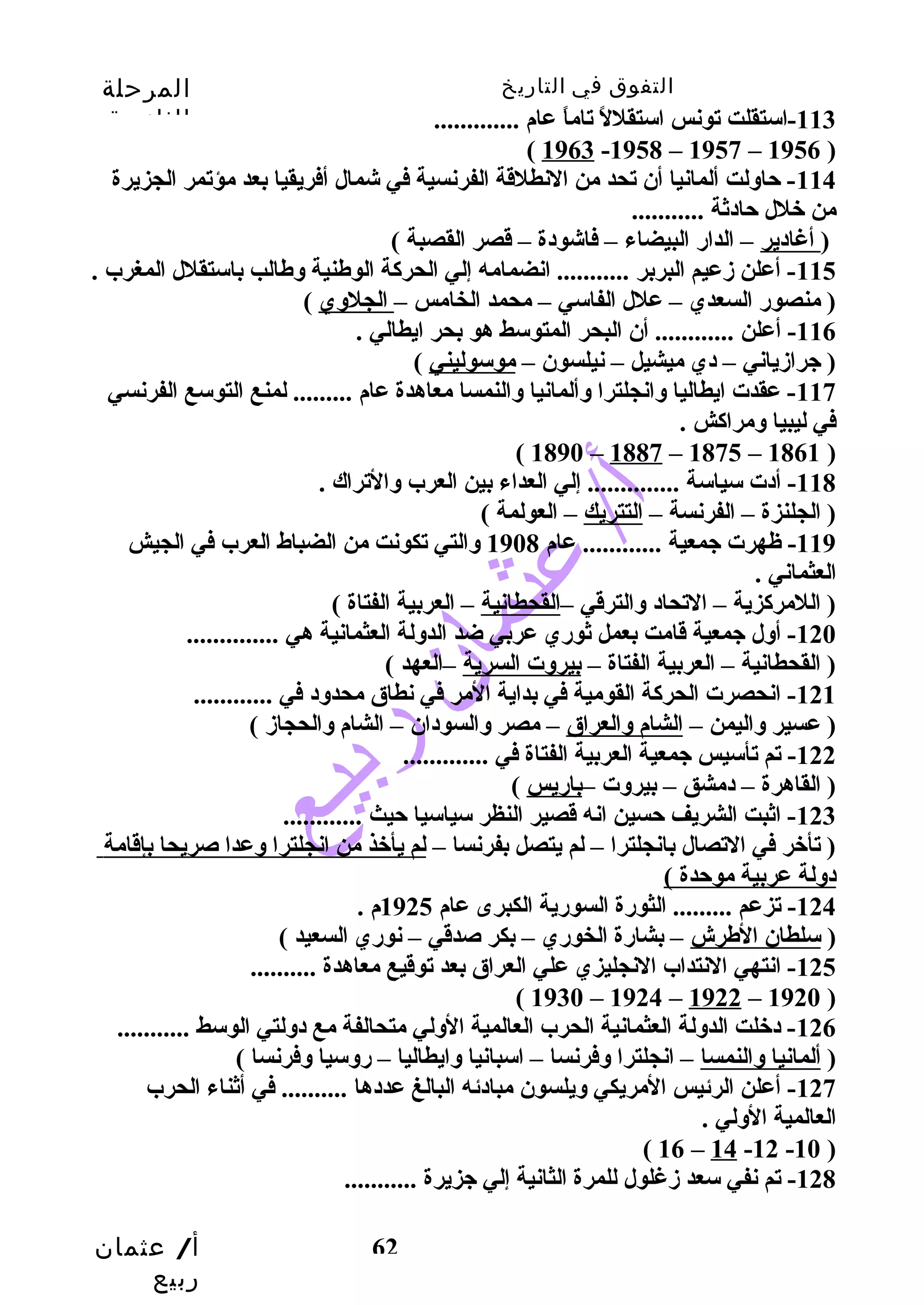 التفوق في التاريخ المرحلة 
الثانوية 
أ/ عثمان 
ربيع 
62 
-113 استقلت تونس استقللً  تاماً  عام ............. 
( 1963 -1958 – 1957 – 1956 ) 
-114 حتاولت ألمانيا أن تحد من النطلقة الفرنسية في شمال أفريقيا بعد مؤتمر الجزيرة 
من خلل حتادثة ........... 
( أغادير – الدارض البيضاء – فاشودة – قصر القصبة ) 
-115 أعلن زدعيم البربر ........... انضمامه إلي الحركاة الوطنية وطالب باستقلل المغرب . 
( منصورض السعدي – علل الفاسي – محمد الخامس – الجلوي ) 
-116 أعلن ............ أن البحر المتوسط هو بحر ايطالي . 
( جرازدياني – دي ميشيل – نيلسون – موسوليني ) 
-117 عقدت ايطاليا وانجلترا وألمانيا والنمسا معاهدة عام ......... لمنع التوسع الفرنسي 
في ليبيا ومراكاش . 
( 1890 – 1887 – 1875 – 1861 ) 
-118 أدت سياسة .............. إلي العداء بين العرب والتراك . 
( الجلنزة – الفرنسة – التتريك – العولمة ) 
-119 ظهرت جمعية ............ عام 1908 والتي تكونت من الضباط العرب في الجيش 
العثماني . 
( اللمركازية – التحاد والترقي –القحطانية – العربية الفتاة ) 
-120 أول جمعية قامت بعمل ثورضي عربي ضد الدولة العثمانية هي .............. 
( القحطانية – العربية الفتاة – بيروت السرية –العهد ) 
-121 انحصرت الحركاة القومية في بداية المر في نطاق محدود في ............ 
( عسير واليمن – الشام والعراق – مصر والسودان – الشام والحجازد ) 
-122 تم تأسيس جمعية العربية الفتاة في ............. 
( القاهرة – دمشق – بيروت –بارضيس ) 
-123 اثبت الشريف حتسين انه قصير النظر سياسيا حتيث ............ 
( تأخر في التصال بانجلترا – لم يتصل بفرنسا – لم يأخذ من انجلترا وعدا صريحا بإقامة 
دولة عربية موحتدة ) 
-124 تزعم ......... الثورضة السورضية الكبرى عام 1925 م . 
( سلطان الطرش – بشارضة الخورضي – بكر صدقي – نورضي السعيد ) 
-125 انتهي النتداب النجليزي علي العراق بعد توقيع معاهدة .......... 
( 1930 – 1924 – 1922 – 1920 ) 
-126 دخلت الدولة العثمانية الحرب العالمية الولي متحالفة مع دولتي الوسط ........... 
( ألمانيا والنمسا – انجلترا وفرنسا – اسبانيا وايطاليا – رضوسيا وفرنسا ) 
-127 أعلن الرئيس المريكي ويلسون مبادئه البالغ عددها .......... في أثناء الحرب 
العالمية الولي . 
( 16 – 14 -12 -10 ) 
-128 تم نفي سعد زدغلول للمرة الثانية إلي جزيرة ........... 
 