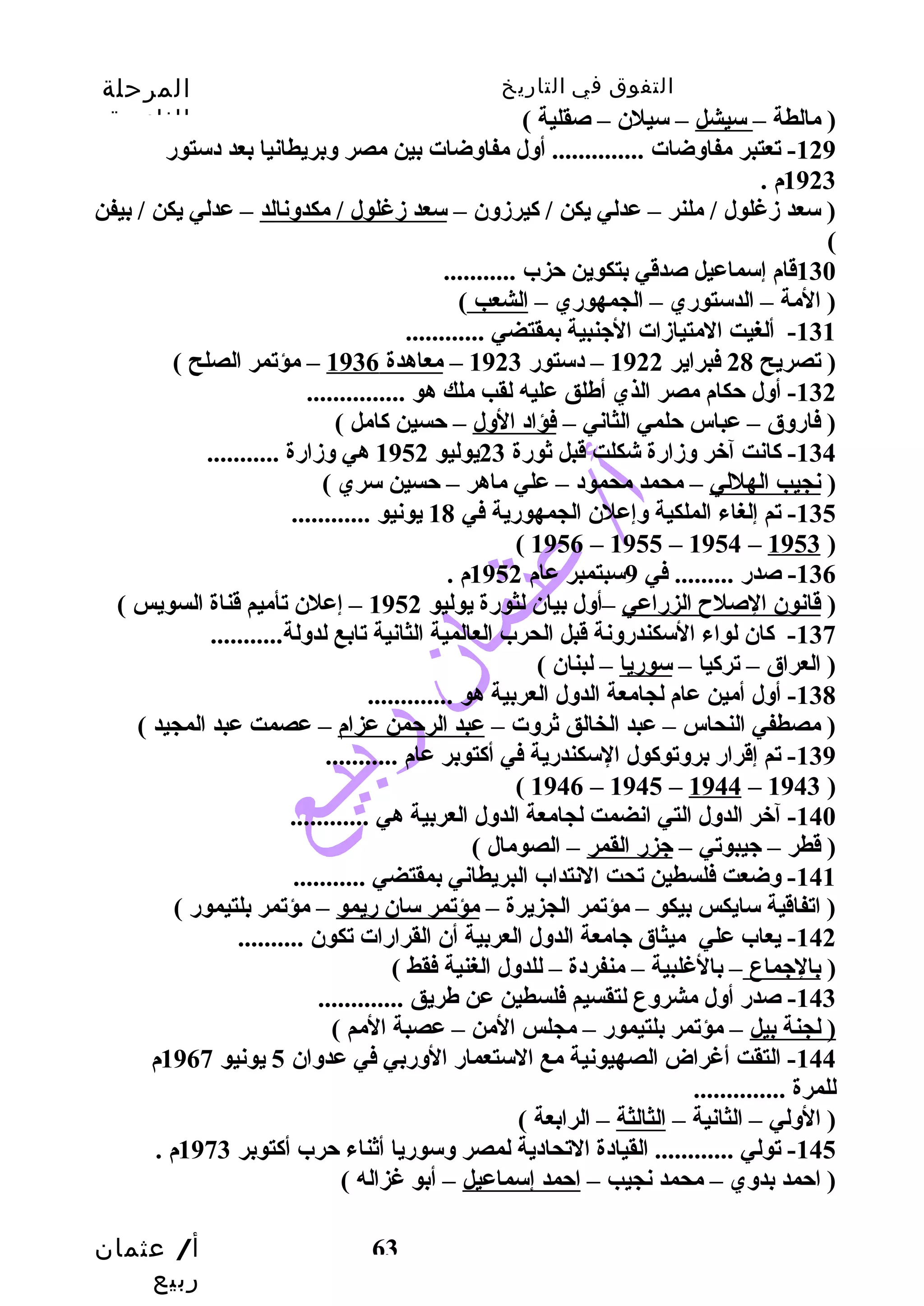 التفوق في التاريخ المرحلة 
الثانوية 
أ/ عثمان 
ربيع 
63 
( مالطة – سيشل – سيلن – صقلية ) 
-129 تعتبر مفاوضات .............. أول مفاوضات بين مصر وبريطانيا بعد دستورض 
1923 م . 
( سعد زدغلول / ملنر – عدلي يكن / كايرزدون – سعد زدغلول / مكدونالد – عدلي يكن / بيفن 
( 
130 قام إسماعيل صدقي بتكوين حتزب ........... 
( المة – الدستورضي – الجمهورضي – الشعب ) 
-131 ألغيت المتيازدات الجنبية بمقتضي ............ 
( تصريح 28 فبراير 1922 – دستورض 1923 – معاهدة 1936 – مؤتمر الصلح ) 
-132 أول حتكام مصر الذي أطلق عليه لقب ملك هو ............... 
( فارضوق – عباس حتلمي الثاني – فؤاد الول – حتسين كاامل ) 
-134 كاانت آخر وزدارضة شكلت قبل ثورضة 23 يوليو 1952 هي وزدارضة ........... 
( نجيب الهللي – محمد محمود – علي ماهر – حتسين سري ) 
-135 تم إلغاء الملكية وإعلن الجمهورضية في 18 يونيو ............ 
( 1956 – 1955 – 1954 – 1953 ) 
-136 صدرض ......... في 9سبتمبر عام 1952 م . 
( قانون الصلح الزرضاعي –أول بيان لثورضة يوليو 1952 – إعلن تأميم قناة السويس ) 
-137 كاان لواء السكندرضونة قبل الحرب العالمية الثانية تابع لدولة........... 
( العراق – تركايا – سورضيا – لبنان ) 
-138 أول أمين عام لجامعة الدول العربية هو ............. 
( مصطفي النحاس – عبد الخالق ثروت – عبد الرحتمن عزام – عصمت عبد المجيد ) 
-139 تم إقرارض بروتوكاول السكندرضية في أكاتوبر عام ........... 
( 1946 – 1945 – 1944 – 1943 ) 
-140 آخر الدول التي انضمت لجامعة الدول العربية هي ............ 
( قطر – جيبوتي – جزرض القمر – الصومال ) 
-141 وضعت فلسطين تحت النتداب البريطاني بمقتضي ........... 
( اتفاقية سايكس بيكو – مؤتمر الجزيرة – مؤتمر سان رضيمو – مؤتمر بلتيمورض ) 
-142 يعاب علي ميثاق جامعة الدول العربية أن القرارضات تكون .......... 
( بالجماع – بالغلبية – منفردة – للدول الغنية فقط ) 
-143 صدرض أول مشروع لتقسيم فلسطين عن طريق ............. 
( لجنة بيل – مؤتمر بلتيمورض – مجلس المن – عصبة المم ) 
-144 التقت أغراض الصهيونية مع الستعمارض الورضبي في عدوان 5 يونيو 1967 م 
للمرة .............. 
( الولي – الثانية – الثالثة – الرابعة ) 
-145 تولي ............ القيادة التحادية لمصر وسورضيا أثناء حترب أكاتوبر 1973 م . 
( احتمد بدوي – محمد نجيب – احتمد إسماعيل – أبو غزاله ) 
 