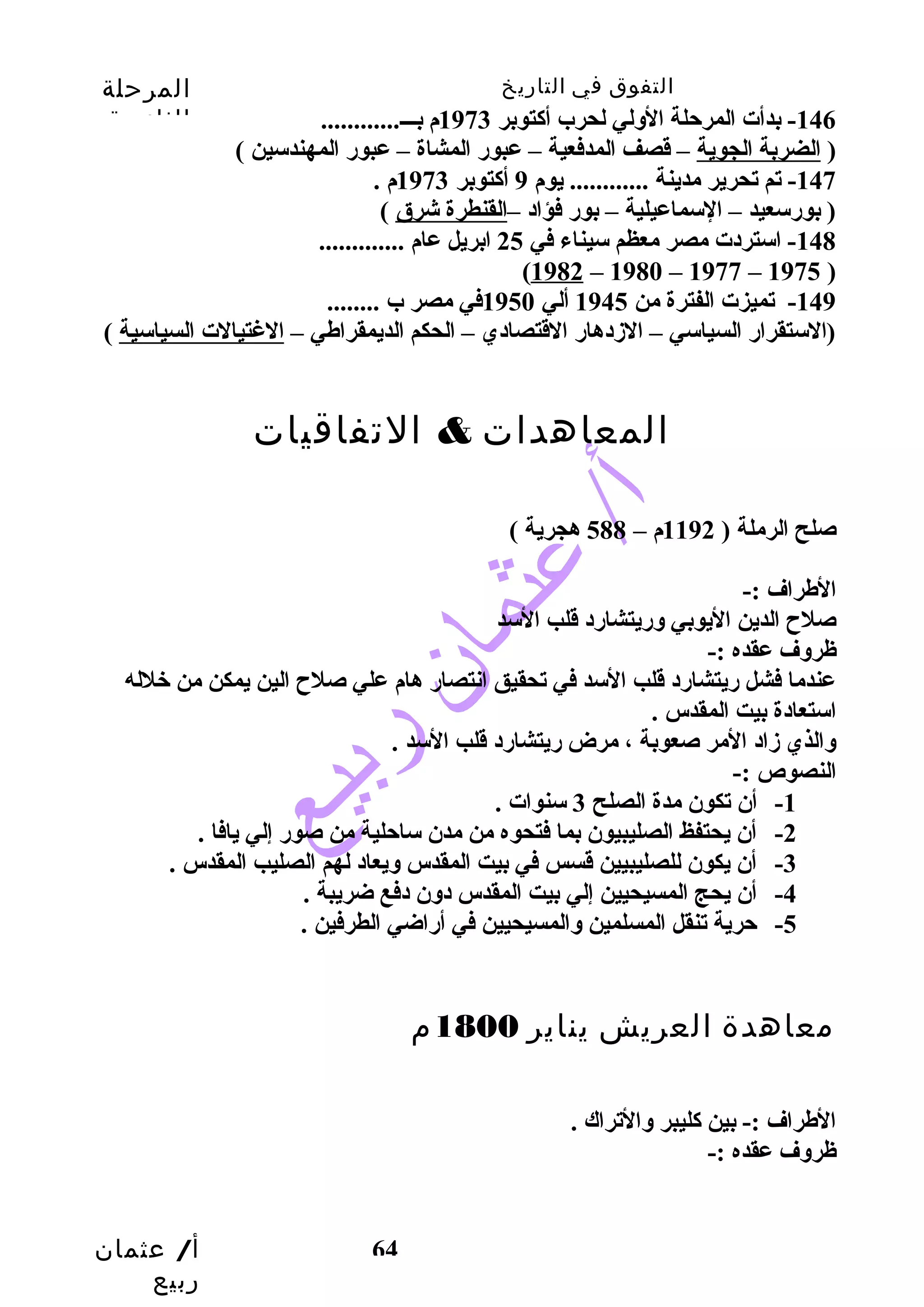 التفوق في التاريخ المرحلة 
الثانوية 
أ/ عثمان 
ربيع 
-146 بدأت المرحتلة الولي لحرب أكاتوبر 1973 م بـــ............ 
( الضربة الجوية – قصف المدفعية – عبورض المشاة – عبورض المهندسين ) 
-147 تم تحرير مدينة ............ يوم 9 أكاتوبر 1973 م . 
( بورضسعيد – السماعيلية – بورض فؤاد –القنطرة شرق ) 
-148 استردت مصر معظم سيناء في 25 ابريل عام ............. 
64 
(1982 – 1980 – 1977 – 1975 ) 
-149 تميزت الفترة من 1945 ألي 1950 في مصر ب ........ 
(الستقرارض السياسي – الزددهارض القتصادي – الحكم الديمقراطي – الغتيالت السياسية ) 
المعاهدات & التفاقيات 
صلح الرملة ( 1192 م – 588 هجرية ) 
الطراف :- 
صلح الدين اليوبي ورضيتشارضد قلب السد 
ظروف عقده :- 
عندما فشل رضيتشارضد قلب السد في تحقيق انتصارض هام علي صلح الين يمكن من خلله 
استعادة بيت المقدس . 
والذي زداد المر صعوبة ، مرض رضيتشارضد قلب السد . 
النصوص :- 
-1 أن تكون مدة الصلح 3 سنوات . 
-2 أن يحتفظ الصليبيون بما فتحوه من مدن ساحتلية من صورض إلي يافا . 
-3 أن يكون للصليبيين قسس في بيت المقدس ويعاد لهم الصليب المقدس . 
-4 أن يحج المسيحيين إلي بيت المقدس دون دفع ضريبة . 
-5 حترية تنقل المسلمين والمسيحيين في أرضاضي الطرفين . 
معاهدة العريش يناير 1800 م 
الطراف :- بين كاليبر والتراك . 
ظروف عقده :- 
 