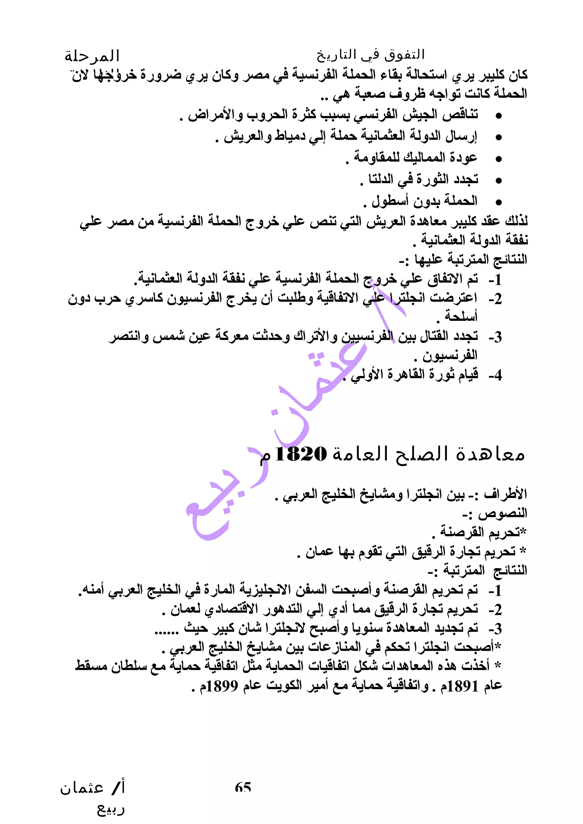 التفوق في التاريخ المرحلة 
الثانوية 
كاان كاليبر يري استحالة بقاء الحملة الفرنسية في مصر وكاان يري ضرورضة خروجها لن 
الحملة كاانت تواجه ظروف صعبة هي .. 
أ/ عثمان 
ربيع 
تناقص الجيش الفرنسي بسبب كاثرة الحروب والمراض . · 
إرضسال الدولة العثمانية حتملة إلي دمياط والعريش . · 
65 
عودة المماليك للمقاومة . · 
تجدد الثورضة في الدلتا . · 
الحملة بدون أسطول . · 
لذلك عقد كاليبر معاهدة العريش التي تنص علي خروج الحملة الفرنسية من مصر علي 
نفقة الدولة العثمانية . 
النتائج المترتبة عليها :- 
-1 تم التفاق علي خروج الحملة الفرنسية علي نفقة الدولة العثمانية. 
-2 اعترضت انجلترا علي التفاقية وطلبت أن يخرج الفرنسيون كااسري حترب دون 
أسلحة . 
-3 تجدد القتال بين الفرنسيين والتراك وحتدثت معركاة عين شمس وانتصر 
الفرنسيون . 
-4 قيام ثورضة القاهرة الولي . 
معاهدة الصلح العامة 1820 م 
الطراف :- بين انجلترا ومشايخ الخليج العربي . 
النصوص :- 
*تحريم القرصنة . 
* تحريم تجارضة الرقيق التي تقوم بها عمان . 
النتائج المترتبة :- 
-1 تم تحريم القرصنة وأصبحت السفن النجليزية المارضة في الخليج العربي أمنه. 
-2 تحريم تجارضة الرقيق مما أدي إلي التدهورض القتصادي لعمان . 
-3 تم تجديد المعاهدة سنويا وأصبح لنجلترا شان كابير حتيث ...... 
*أصبحت انجلترا تحكم في المنازدعات بين مشايخ الخليج العربي . 
* أخذت هذه المعاهدات شكل اتفاقيات الحماية مثل اتفاقية حتماية مع سلطان مسقط 
عام 1891 م . واتفاقية حتماية مع أمير الكويت عام 1899 م . 
 