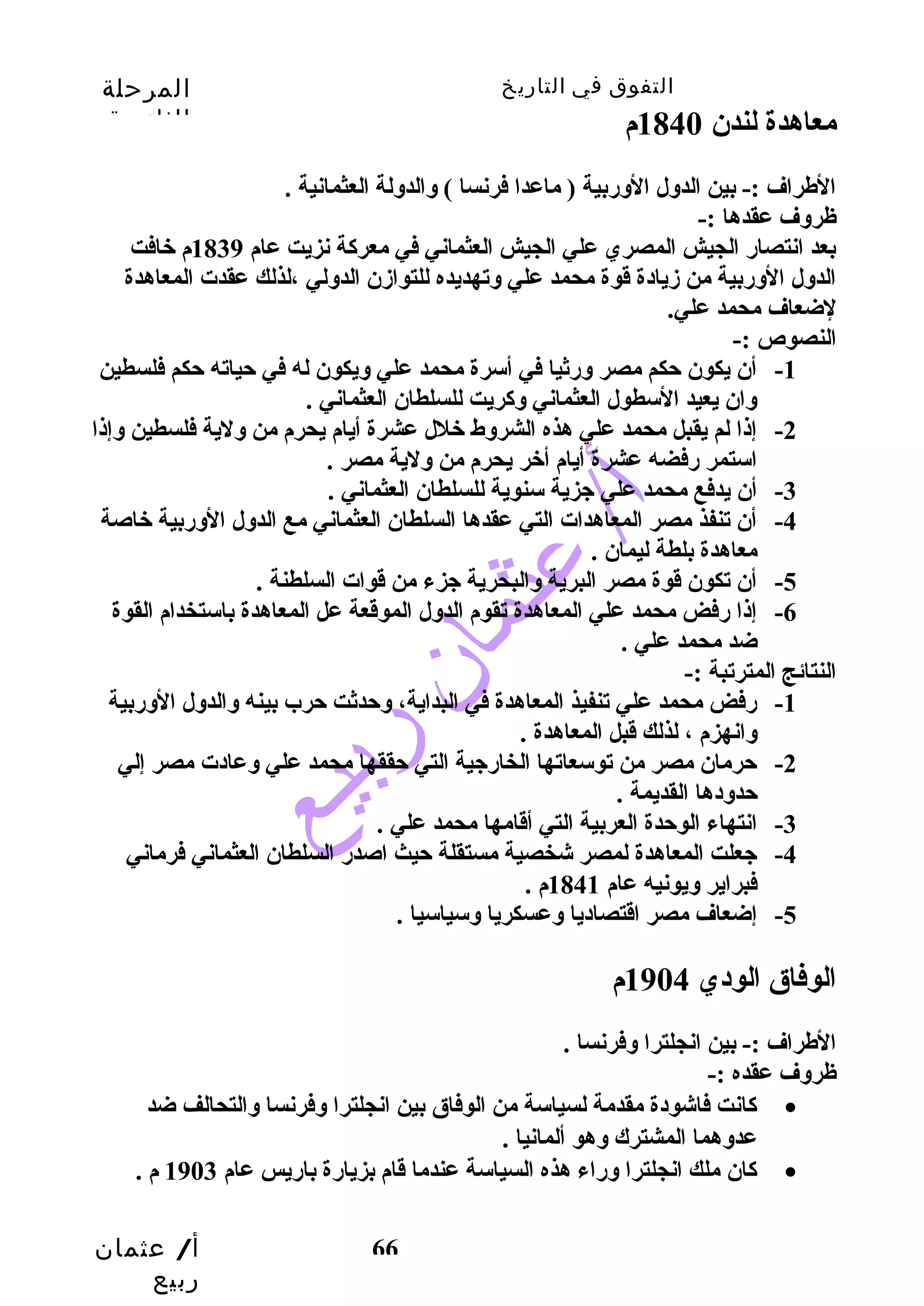 التفوق في التاريخ المرحلة 
الثانوية 
معاهدة لندن 1840 م 
الطراف :- بين الدول الورضبية ( ماعدا فرنسا ) والدولة العثمانية . 
ظروف عقدها :- 
بعد انتصارض الجيش المصري علي الجيش العثماني في معركاة نزيت عام 1839 م خافت 
الدول الورضبية من زديادة قوة محمد علي وتهديده للتوازدن الدولي ،لذلك عقدت المعاهدة 
لضعاف محمد علي. 
النصوص :- 
-1 أن يكون حتكم مصر ورضثيا في أسرة محمد علي ويكون له في حتياته حتكم فلسطين 
-2 إذا لم يقبل محمد علي هذه الشروط خلل عشرة أيام يحرم من ولية فلسطين وإذا 
-4 أن تنفذ مصر المعاهدات التي عقدها السلطان العثماني مع الدول الورضبية خاصة 
أ/ عثمان 
ربيع 
وان يعيد السطول العثماني وكاريت للسلطان العثماني . 
استمر رضفضه عشرة أيام أخر يحرم من ولية مصر . 
-3 أن يدفع محمد علي جزية سنوية للسلطان العثماني . 
66 
معاهدة بلطة ليمان . 
-5 أن تكون قوة مصر البرية والبحرية جزء من قوات السلطنة . 
-6 إذا رضفض محمد علي المعاهدة تقوم الدول الموقعة عل المعاهدة باستخدام القوة 
ضد محمد علي . 
النتائج المترتبة :- 
-1 رضفض محمد علي تنفيذ المعاهدة في البداية، وحتدثت حترب بينه والدول الورضبية 
وانهزم ، لذلك قبل المعاهدة . 
-2 حترمان مصر من توسعاتها الخارضجية التي حتققها محمد علي وعادت مصر إلي 
حتدودها القديمة . 
-3 انتهاء الوحتدة العربية التي أقامها محمد علي . 
-4 جعلت المعاهدة لمصر شخصية مستقلة حتيث اصدرض السلطان العثماني فرماني 
فبراير ويونيه عام 1841 م . 
-5 إضعاف مصر اقتصاديا وعسكريا وسياسيا . 
الوفاق الودي 1904 م 
الطراف :- بين انجلترا وفرنسا . 
ظروف عقده :- 
كاانت فاشودة مقدمة لسياسة من الوفاق بين انجلترا وفرنسا والتحالف ضد · 
عدوهما المشترك وهو ألمانيا . 
كاان ملك انجلترا ورضاء هذه السياسة عندما قام بزيارضة بارضيس عام 1903 م . · 
 