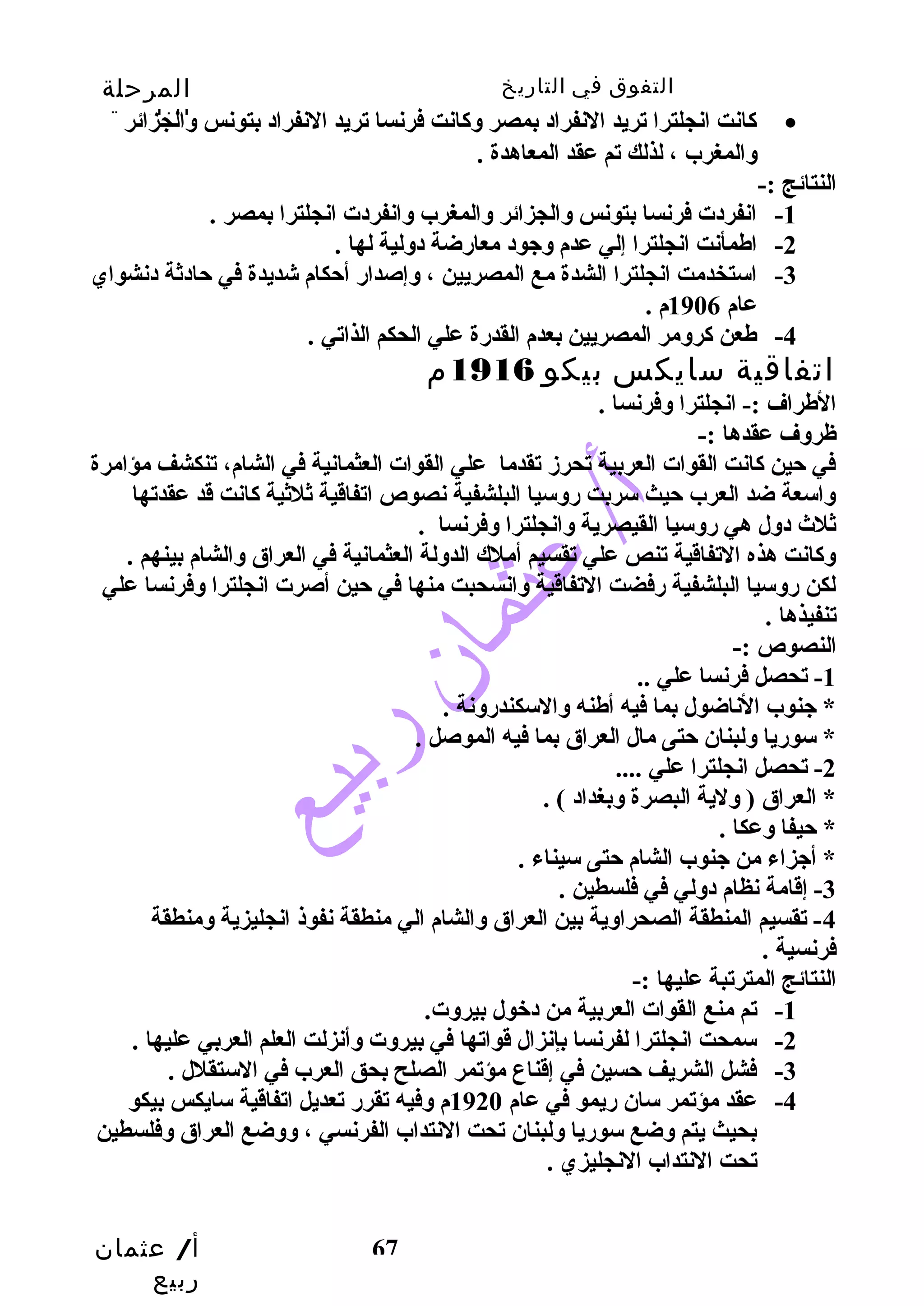 التفوق في التاريخ المرحلة 
الثانوية 
كاانت انجلترا تريد النفراد بمصر وكاانت فرنسا تريد النفراد بتونس والجزائر · 
أ/ عثمان 
ربيع 
67 
والمغرب ، لذلك تم عقد المعاهدة . 
النتائج :- 
-1 انفردت فرنسا بتونس والجزائر والمغرب وانفردت انجلترا بمصر . 
-2 اطمأنت انجلترا إلي عدم وجود معارضضة دولية لها . 
-3 استخدمت انجلترا الشدة مع المصريين ، وإصدارض أحتكام شديدة في حتادثة دنشواي 
عام 1906 م . 
-4 طعن كارومر المصريين بعدم القدرضة علي الحكم الذاتي . 
اتفاقية سايكس بيكو 1916 م 
الطراف :- انجلترا وفرنسا . 
ظروف عقدها :- 
في حتين كاانت القوات العربية تحرزد تقدما علي القوات العثمانية في الشام، تنكشف مؤامرة 
واسعة ضد العرب حتيث سربت رضوسيا البلشفية نصوص اتفاقية ثلثية كاانت قد عقدتها 
ثلث  دول هي رضوسيا القيصرية وانجلترا وفرنسا . 
وكاانت هذه التفاقية تنص علي تقسيم أملك الدولة العثمانية في العراق والشام بينهم . 
لكن رضوسيا البلشفية رضفضت التفاقية وانسحبت منها في حتين أصرت انجلترا وفرنسا علي 
تنفيذها . 
النصوص :- 
-1 تحصل فرنسا علي .. 
* جنوب الناضول بما فيه أطنه والسكندرضونة . 
* سورضيا ولبنان حتتى مال العراق بما فيه الموصل . 
-2 تحصل انجلترا علي .... 
* العراق ( ولية البصرة وبغداد ) . 
* حتيفا وعكا . 
* أجزاء من جنوب الشام حتتى سيناء . 
-3 إقامة نظام دولي في فلسطين . 
-4 تقسيم المنطقة الصحراوية بين العراق والشام الي منطقة نفوذ انجليزية ومنطقة 
فرنسية . 
النتائج المترتبة عليها :- 
-1 تم منع القوات العربية من دخول بيروت. 
-2 سمحت انجلترا لفرنسا بإنزال قواتها في بيروت وأنزلت العلم العربي عليها . 
-3 فشل الشريف حتسين في إقناع مؤتمر الصلح بحق العرب في الستقلل . 
-4 عقد مؤتمر سان رضيمو في عام 1920 م وفيه تقررض تعديل اتفاقية سايكس بيكو 
بحيث يتم وضع سورضيا ولبنان تحت النتداب الفرنسي ، ووضع العراق وفلسطين 
تحت النتداب النجليزي . 
 