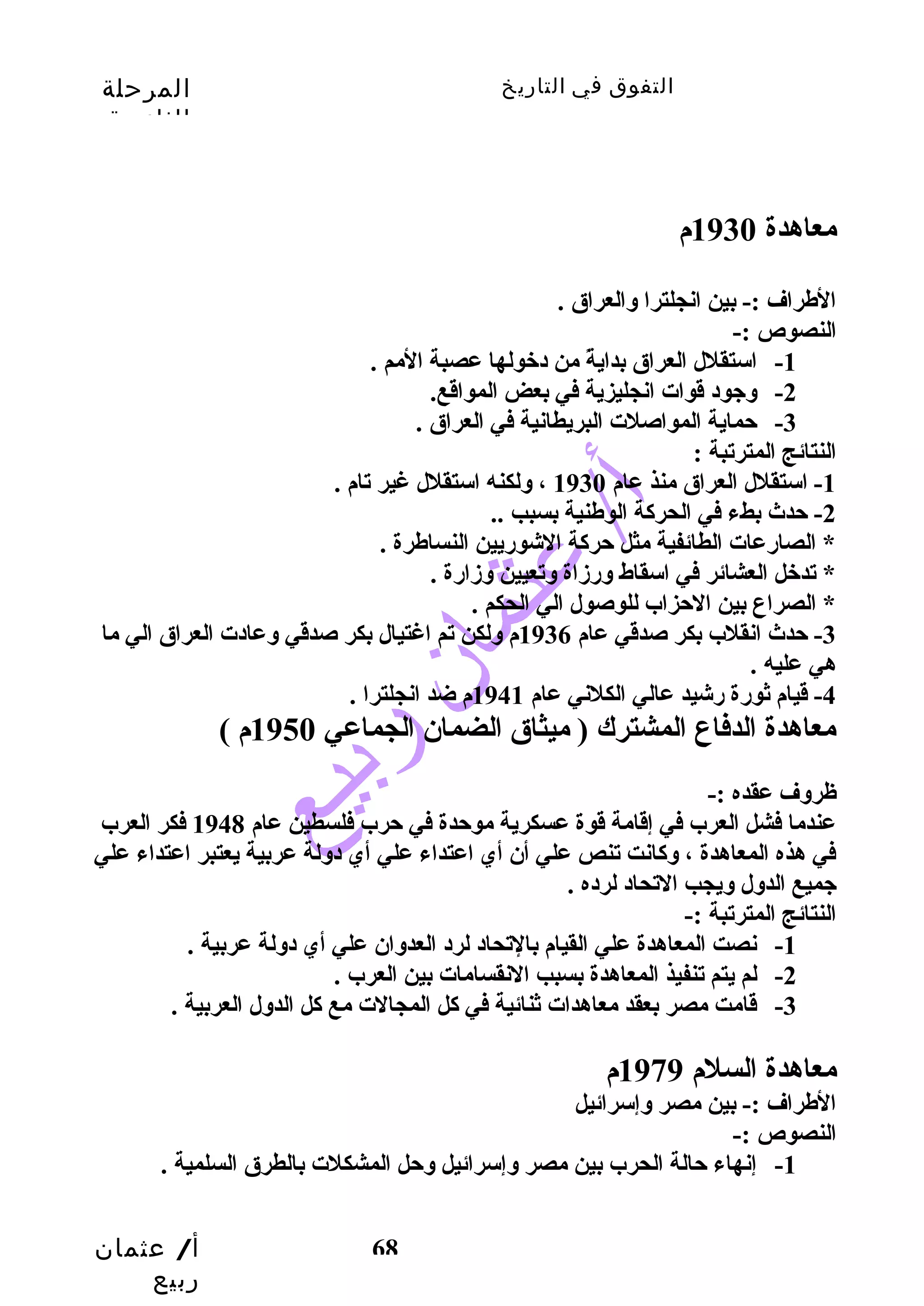التفوق في التاريخ المرحلة 
الثانوية 
أ/ عثمان 
ربيع 
68 
معاهدة 1930 م 
الطراف :- بين انجلترا والعراق . 
النصوص :- 
-1 استقلل العراق بدايةً  من دخولها عصبة المم . 
-2 وجود قوات انجليزية في بعض المواقع. 
-3 حتماية المواصلت البريطانية في العراق . 
النتائج المترتبة : 
-1 استقلل العراق منذ عام 1930 ، ولكنه استقلل غير تام . 
-2 حتدث  بطء في الحركاة الوطنية بسبب .. 
* الصارضعات الطائفية مثل حتركاة الشورضيين النساطرة . 
* تدخل العشائر في اسقاط ورضزداة وتعيين وزدارضة . 
* الصراع بين الحتزاب للوصول الي الحكم . 
-3 حتدث  انقلب بكر صدقي عام 1936 م ولكن تم اغتيال بكر صدقي وعادت العراق الي ما 
هي عليه . 
-4 قيام ثورضة رضشيد عالي الكلني عام 1941 م ضد انجلترا . 
معاهدة الدفاع المشترك ( ميثاق الضمان الجماعي 1950 م ) 
ظروف عقده :- 
عندما فشل العرب في إقامة قوة عسكرية موحتدة في حترب فلسطين عام 1948 فكر العرب 
في هذه المعاهدة ، وكاانت تنص علي أن أي اعتداء علي أي دولة عربية يعتبر اعتداء علي 
جميع الدول ويجب التحاد لرده . 
النتائج المترتبة :- 
-1 نصت المعاهدة علي القيام بالتحاد لرد العدوان علي أي دولة عربية . 
-2 لم يتم تنفيذ المعاهدة بسبب النقسامات بين العرب . 
-3 قامت مصر بعقد معاهدات ثنائية في كال المجالت مع كال الدول العربية . 
معاهدة السلم 1979 م 
الطراف :- بين مصر وإسرائيل 
النصوص :- 
-1 إنهاء حتالة الحرب بين مصر وإسرائيل وحتل المشكلت بالطرق السلمية . 
 