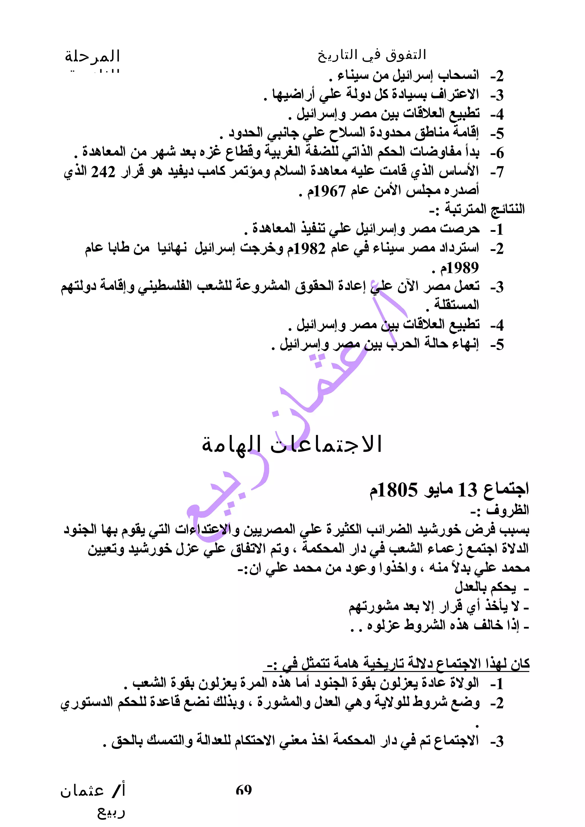 التفوق في التاريخ المرحلة 
الثانوية 
أ/ عثمان 
ربيع 
69 
-2 انسحاب إسرائيل من سيناء . 
-3 العتراف بسيادة كال دولة علي أرضاضيها . 
-4 تطبيع العلقات بين مصر وإسرائيل . 
-5 إقامة مناطق محدودة السلح علي جانبي الحدود . 
-6 بدأ مفاوضات الحكم الذاتي للضفة الغربية وقطاع غزه بعد شهر من المعاهدة . 
-7 الساس الذي قامت عليه معاهدة السلم ومؤتمر كاامب ديفيد هو قرارض 242 الذي 
أصدرضه مجلس المن عام 1967 م . 
النتائج المترتبة :- 
-1 حترصت مصر وإسرائيل علي تنفيذ المعاهدة . 
-2 استرداد مصر سيناء في عام 1982 م وخرجت إسرائيل نهائيا من طابا عام 
1989 م . 
-3 تعمل مصر الن علي إعادة الحقوق المشروعة للشعب الفلسطيني وإقامة دولتهم 
المستقلة . 
-4 تطبيع العلقات بين مصر وإسرائيل . 
-5 إنهاء حتالة الحرب بين مصر وإسرائيل . 
الجتماعات الهامة 
اجتماع 13 مايو 1805 م 
الظروف :- 
بسبب فرض خورضشيد الضرائب الكثيرة علي المصريين والعتداءات التي يقوم بها الجنود 
الدلة اجتمع زدعماء الشعب في دارض المحكمة ، وتم التفاق علي عزل خورضشيد وتعيين 
محمد علي بدلً  منه ، واخذوا وعود من محمد علي ان:- 
- يحكم بالعدل 
- ل يأخذ أي قرارض إل بعد مشورضتهم 
- إذا خالف هذه الشروط عزلوه . . 
كاان لهذا الجتماع دللة تارضيخية هامة تتمثل في :- 
-1 الولة عادة يعزلون بقوة الجنود أما هذه المرة يعزلون بقوة الشعب . 
-2 وضع شروط للولية وهي العدل والمشورضة ، وبذلك نضع قاعدة للحكم الدستورضي 
. 
-3 الجتماع تم في دارض المحكمة اخذ معني الحتتكام للعدالة والتمسك بالحق . 
 