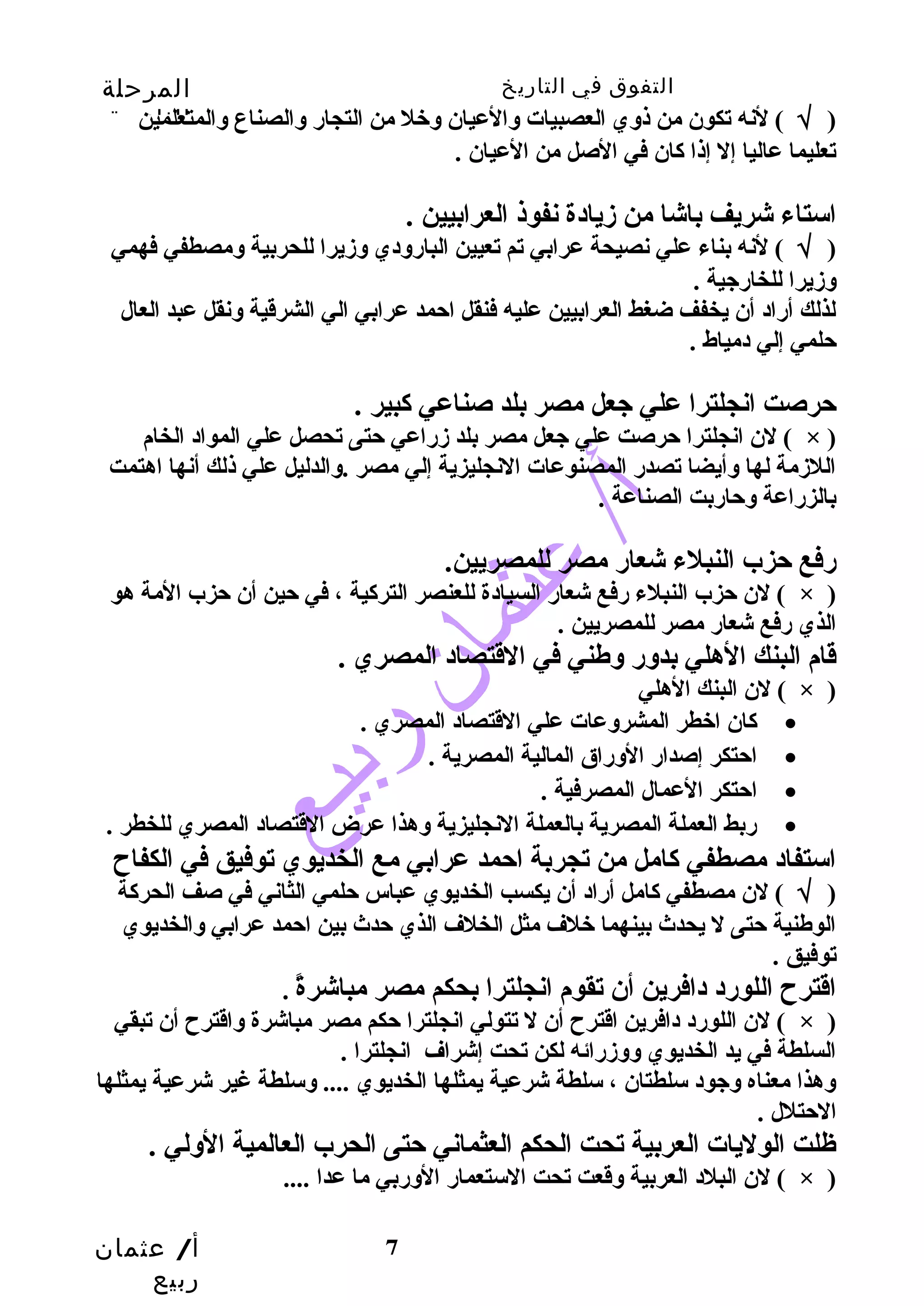 التفوق في التاريخ المرحلة 
الثانوية 
( √ ) لنه تكون من ذوي العصبيات والعيان وخل من التجار والصناع والمتعلمين 
تعليما عاليا إل إذا كان في الصل من العيان . 
استاء شريف باشا من زيادة نفوذ العرابيين . 
( √ ) لنه بناء علي نصيحة عرابي تم تعيين البارودي وزيرا للحربية ومصطفي فهمي 
وزيرا للخارجية . 
لذلك أراد أن يخفف ضغط العرابيين عليه فنقل احمد عرابي الي الشرقية ونقل عبد العال 
حلمي إلي دمياط . 
حرصت انجلترا علي جعل مصر بلد صناعي كبير . 
لن انجلترا حرصت علي جعل مصر بلد زراعي حتى تحصل علي المواد الخام ( × ) 
اللزمة لها وأيضا تصدر المصنوعات النجليزية إلي مصر .والدليل علي ذلك أنها اهتمت 
بالزراعة وحاربت الصناعة . 
رفع حزب النبلء شعار مصر للمصريين. 
لن حزب النبلء رفع شعار السيادة للعنصر التركية ، في حين أن حزب المة هو ( × ) 
الذي رفع شعار مصر للمصريين . 
قام البنك الهلي بدور وطهني في القتصاد المصري . 
أ/ عثمان 
ربيع 
7 
لن البنك الهلي ( × ) 
كان اخطر المشروعات علي القتصاد المصري . · 
احتكر إصدار الوراق المالية المصرية . · 
احتكر العمال المصرفية . · 
ربط العملة المصرية بالعملة النجليزية وهذا عرض القتصاد المصري للخطر . · 
استفاد مصطفي كامل من تجربة احمد عرابي مع الخديوي توفيق في الكفاح  
( √ ) لن مصطفي كامل أراد أن يكسب الخديوي عباس حلمي الثاني في صف الحركة 
الوطهنية حتى ل يحدث بينهما خلف مثل الخلف الذي حدث بين احمد عرابي والخديوي 
توفيق . 
اقترح  اللورد دافرين أن تقوم انجلترا بحكم مصر مباشرةً  . 
لن اللورد دافرين اقترح  أن ل تتولي انجلترا حكم مصر مباشرة واقترح  أن تبقي ( × ) 
السلطة في يد الخديوي ووزرائه لكن تحت إشراف انجلترا . 
وهذا معناه وجود سلطتان ، سلطة شرعية يمثلها الخديوي .... وسلطة غير شرعية يمثلها 
الحتلل . 
ظلت الوليات العربية تحت الحكم العثماني حتى الحرب العالمية الولي . 
لن البلد العربية وقعت تحت الستعمار الوربي ما عدا .... ( × ) 
 