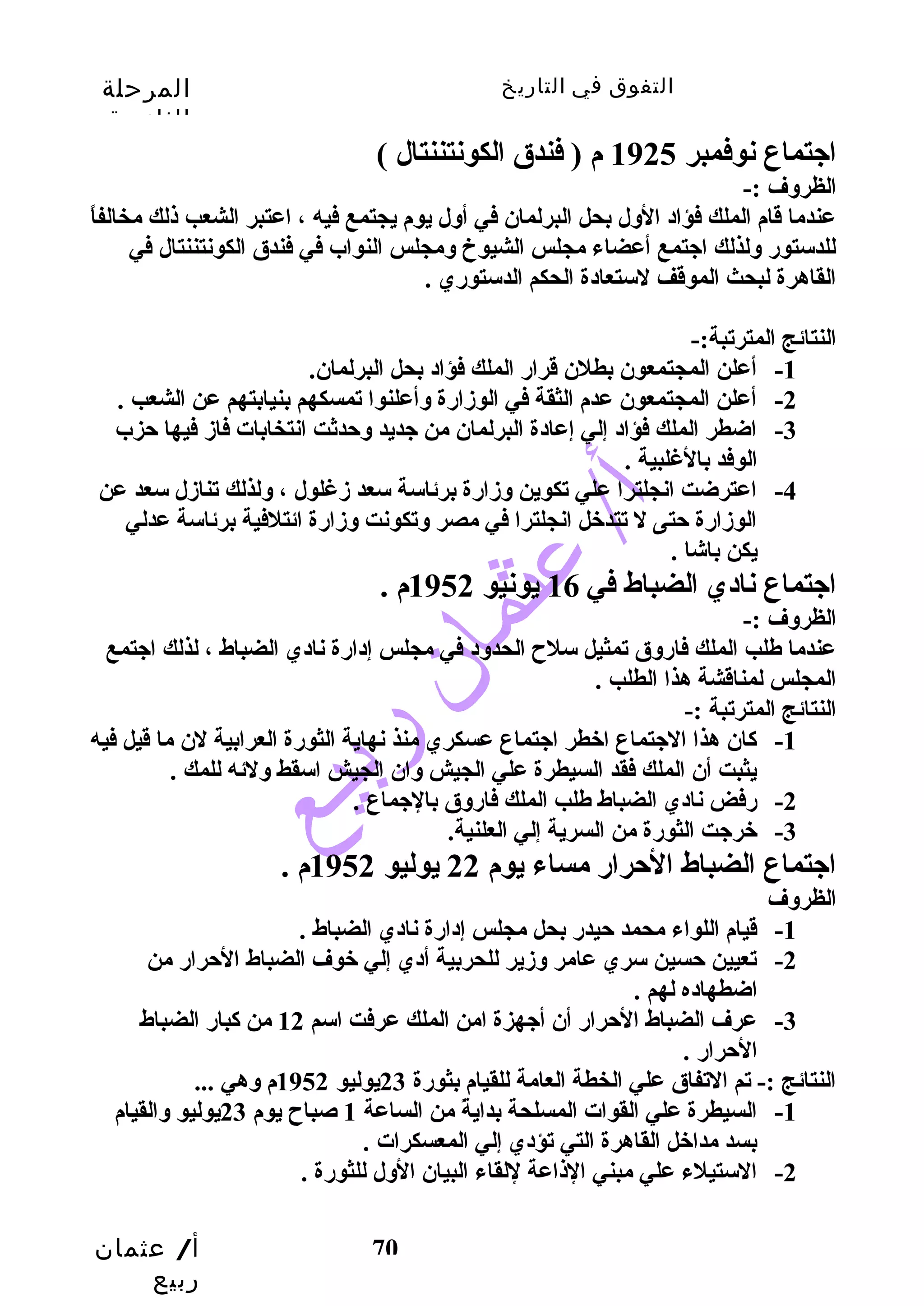 التفوق في التاريخ المرحلة 
الثانوية 
اجتماع نوفمبر 1925 م ( فندق الكونتننتال ) 
الظروف :- 
عندما قام الملك فؤاد الول بحل البرلمان في أول يوم يجتمع فيه ، اعتبر الشعب ذلك مخالفاً  
للدستورض ولذلك اجتمع أعضاء مجلس الشيوخ ومجلس النواب في فندق الكونتننتال في 
القاهرة لبحث الموقف لستعادة الحكم الدستورضي . 
النتائج المترتبة:- 
-2 أعلن المجتمعون عدم الثقة في الوزدارضة وأعلنوا تمسكهم بنيابتهم عن الشعب . 
-3 اضطر الملك فؤاد إلي إعادة البرلمان من جديد وحتدثت انتخابات فازد فيها حتزب 
أ/ عثمان 
ربيع 
-1 أعلن المجتمعون بطلن قرارض الملك فؤاد بحل البرلمان. 
70 
الوفد بالغلبية . 
-4 اعترضت انجلترا علي تكوين وزدارضة برئاسة سعد زدغلول ، ولذلك تنازدل سعد عن 
الوزدارضة حتتى ل تتدخل انجلترا في مصر وتكونت وزدارضة ائتلفية برئاسة عدلي 
يكن باشا . 
اجتماع نادي الضباط في 16 يونيو 1952 م . 
الظروف :- 
عندما طلب الملك فارضوق تمثيل سلح الحدود في مجلس إدارضة نادي الضباط ، لذلك اجتمع 
المجلس لمناقشة هذا الطلب . 
النتائج المترتبة :- 
-1 كاان هذا الجتماع اخطر اجتماع عسكري منذ نهاية الثورضة العرابية لن ما قيل فيه 
يثبت أن الملك فقد السيطرة علي الجيش وان الجيش اسقط ولئه للمك . 
-2 رضفض نادي الضباط طلب الملك فارضوق بالجماع . 
-3 خرجت الثورضة من السرية إلي العلنية. 
اجتماع الضباط الحترارض مساء يوم 22 يوليو 1952 م . 
الظروف 
-1 قيام اللواء محمد حتيدرض بحل مجلس إدارضة نادي الضباط . 
-2 تعيين حتسين سري عامر وزدير للحربية أدي إلي خوف الضباط الحترارض من 
اضطهاده لهم . 
-3 عرف الضباط الحترارض أن أجهزة امن الملك عرفت اسم 12 من كابارض الضباط 
الحترارض . 
النتائج :- تم التفاق علي الخطة العامة للقيام بثورضة 23 يوليو 1952 م وهي ... 
-1 السيطرة علي القوات المسلحة بدايةً  من الساعة 1 صباح يوم 23 يوليو والقيام 
بسد مداخل القاهرة التي تؤدي إلي المعسكرات . 
-2 الستيلء علي مبني الذاعة للقاء البيان الول للثورضة . 
 