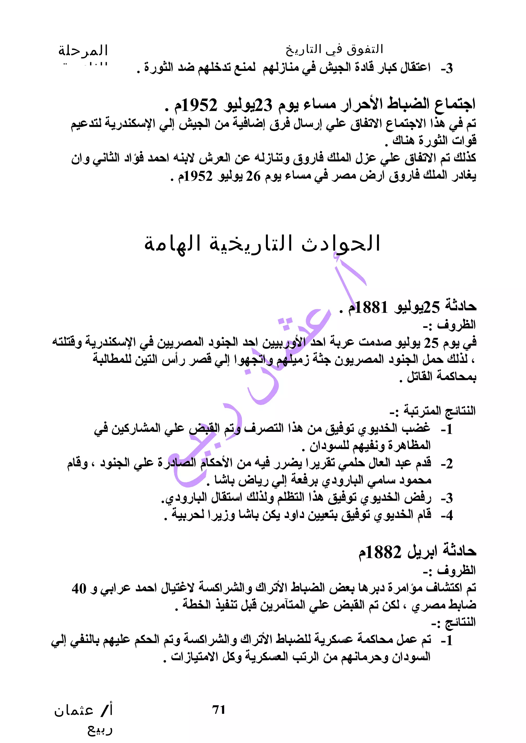 التفوق في التاريخ المرحلة 
الثانوية 
-3 اعتقال كابارض قادة الجيش في منازدلهم لمنع تدخلهم ضد الثورضة . 
اجتماع الضباط الحترارض مساء يوم 23 يوليو 1952 م . 
تم في هذا الجتماع التفاق علي إرضسال فرق إضافية من الجيش إلي السكندرضية لتدعيم 
قوات الثورضة هناك . 
كاذلك تم التفاق علي عزل الملك فارضوق وتنازدله عن العرش لبنه احتمد فؤاد الثاني وان 
يغادرض الملك فارضوق ارضض مصر في مساء يوم 26 يوليو 1952 م . 
حتادثة 25 يوليو 1881 م . 
الظروف :- 
في يوم 25 يوليو صدمت عربة احتد الورضبيين احتد الجنود المصريين في السكندرضية وقتلته 
، لذلك حتمل الجنود المصريون جثة زدميلهم واتجهوا إلي قصر رضأس التين للمطالبة 
بمحاكامة القاتل . 
النتائج المترتبة :- 
-1 غضب الخديوي توفيق من هذا التصرف وتم القبض علي المشارضكاين في 
أ/ عثمان 
ربيع 
الحوادث التاريخية الهامة 
71 
المظاهرة ونفيهم للسودان . 
-2 قدم عبد العال حتلمي تقريرا يضررض فيه من الحتكام الصادرضة علي الجنود ، وقام 
محمود سامي البارضودي برفعة إلي رضياض باشا . 
-3 رضفض الخديوي توفيق هذا التظلم ولذلك استقال البارضودي. 
-4 قام الخديوي توفيق بتعيين داود يكن باشا وزديرا لحربية . 
حتادثة ابريل 1882 م 
الظروف :- 
تم اكاتشاف مؤامرة دبرها بعض الضباط التراك والشراكاسة لغتيال احتمد عرابي و 40 
ضابط مصري ، لكن تم القبض علي المتآمرين قبل تنفيذ الخطة . 
النتائج :- 
-1 تم عمل محاكامة عسكرية للضباط التراك والشراكاسة وتم الحكم عليهم بالنفي إلي 
السودان وحترمانهم من الرتب العسكرية وكال المتيازدات . 
 