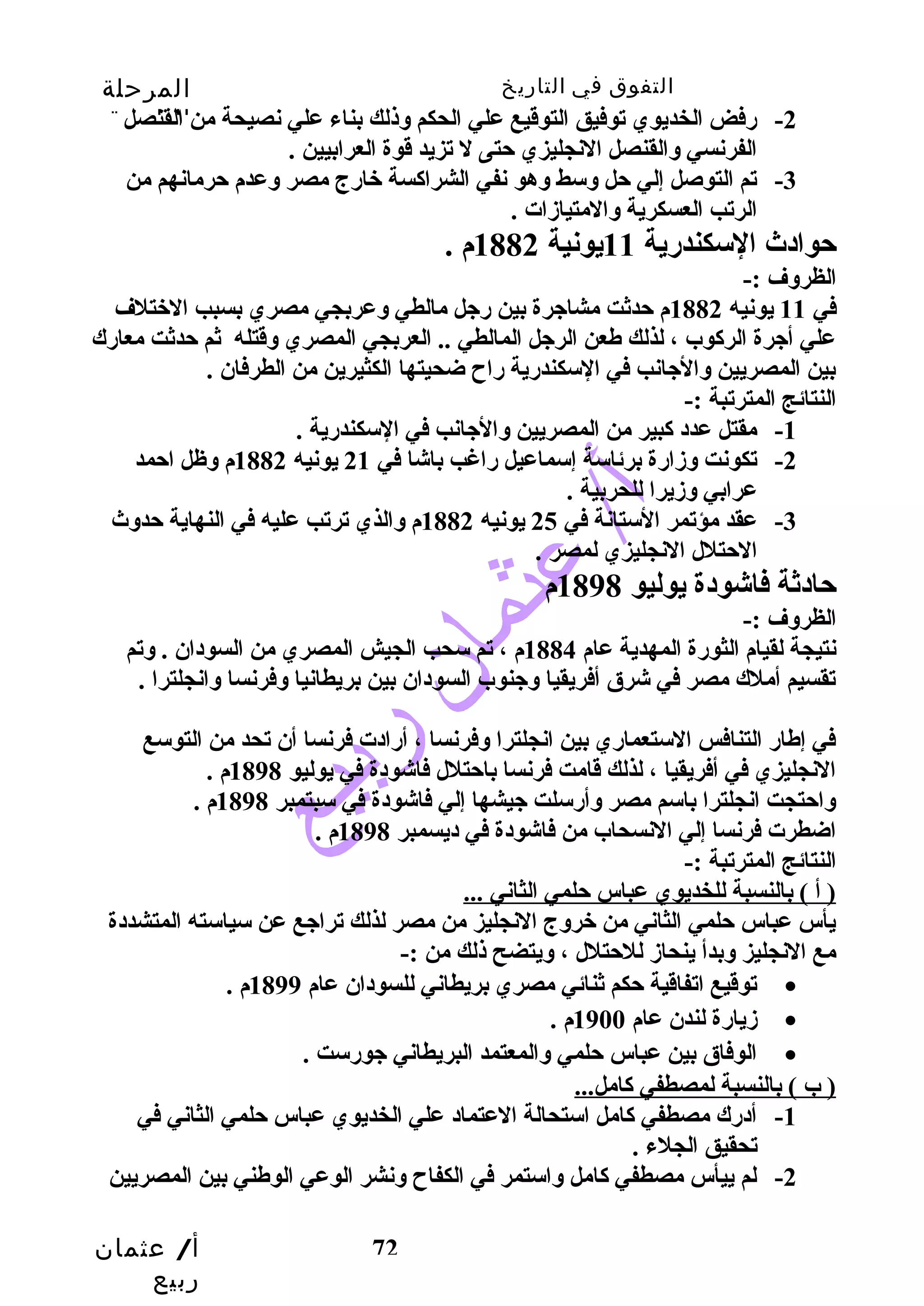 التفوق في التاريخ المرحلة 
الثانوية 
-2 رضفض الخديوي توفيق التوقيع علي الحكم وذلك بناء علي نصيحة من القنصل 
-3 تم التوصل إلي حتل وسط وهو نفي الشراكاسة خارضج مصر وعدم حترمانهم من 
أ/ عثمان 
ربيع 
الفرنسي والقنصل النجليزي حتتى ل تزيد قوة العرابيين . 
72 
الرتب العسكرية والمتيازدات . 
حتوادث  السكندرضية 11 يونية 1882 م . 
الظروف :- 
في 11 يونيه 1882 م حتدثت مشاجرة بين رضجل مالطي وعربجي مصري بسبب الختلف 
علي أجرة الركاوب ، لذلك طعن الرجل المالطي .. العربجي المصري وقتله ثم حتدثت معارضك 
بين المصريين والجانب في السكندرضية رضاح ضحيتها الكثيرين من الطرفان . 
النتائج المترتبة :- 
-1 مقتل عدد كابير من المصريين والجانب في السكندرضية . 
-2 تكونت وزدارضة برئاسة إسماعيل رضاغب باشا في 21 يونيه 1882 م وظل احتمد 
عرابي وزديرا للحربية . 
-3 عقد مؤتمر الستانة في 25 يونيه 1882 م والذي ترتب عليه في النهاية حتدوث  
الحتتلل النجليزي لمصر . 
حتادثة فاشودة يوليو 1898 م 
الظروف :- 
نتيجة لقيام الثورضة المهدية عام 1884 م ، تم سحب الجيش المصري من السودان . وتم 
تقسيم أملك مصر في شرق أفريقيا وجنوب السودان بين بريطانيا وفرنسا وانجلترا . 
في إطارض التنافس الستعمارضي بين انجلترا وفرنسا ، أرضادت فرنسا أن تحد من التوسع 
النجليزي في أفريقيا ، لذلك قامت فرنسا باحتتلل فاشودة في يوليو 1898 م . 
واحتتجت انجلترا باسم مصر وأرضسلت جيشها إلي فاشودة في سبتمبر 1898 م . 
اضطرت فرنسا إلي النسحاب من فاشودة في ديسمبر 1898 م . 
النتائج المترتبة :- 
( أ ) بالنسبة للخديوي عباس حتلمي الثاني ... 
يأس عباس حتلمي الثاني من خروج النجليز من مصر لذلك تراجع عن سياسته المتشددة 
مع النجليز وبدأ ينحازد للحتتلل ، ويتضح ذلك من :- 
توقيع اتفاقية حتكم ثنائي مصري بريطاني للسودان عام 1899 م . · 
زديارضة لندن عام 1900 م . · 
الوفاق بين عباس حتلمي والمعتمد البريطاني جورضست . · 
( ب ) بالنسبة لمصطفي كاامل... 
-1 أدرضك مصطفي كاامل استحالة العتماد علي الخديوي عباس حتلمي الثاني في 
تحقيق الجلء . 
-2 لم ييأس مصطفي كاامل واستمر في الكفاح ونشر الوعي الوطني بين المصريين 
 