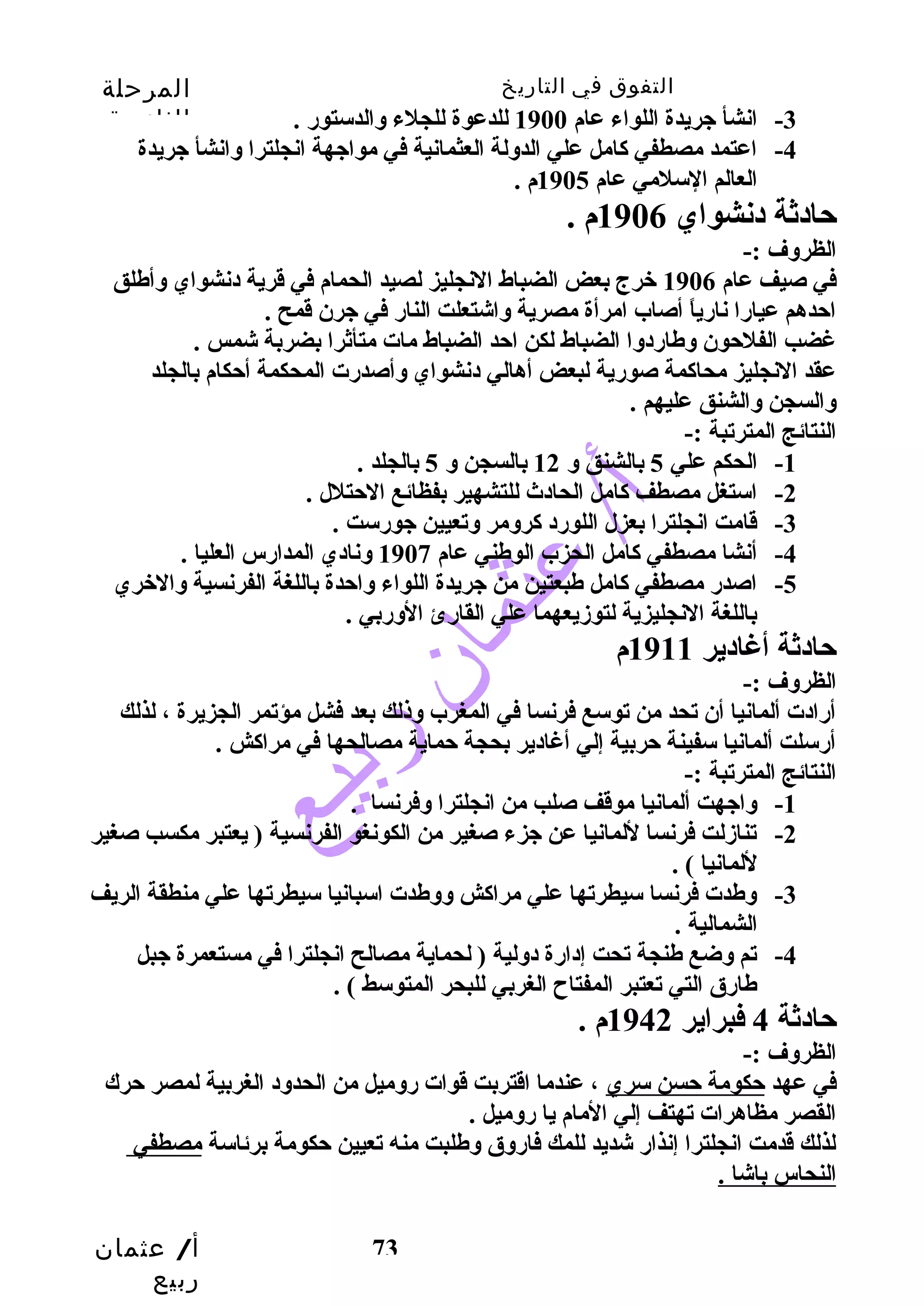 التفوق في التاريخ المرحلة 
الثانوية 
-4 اعتمد مصطفي كاامل علي الدولة العثمانية في مواجهة انجلترا وانشأ جريدة 
أ/ عثمان 
ربيع 
-3 انشأ جريدة اللواء عام 1900 للدعوة للجلء والدستورض . 
73 
العالم السلمي عام 1905 م . 
حتادثة دنشواي 1906 م . 
الظروف :- 
في صيف عام 1906 خرج بعض الضباط النجليز لصيد الحمام في قرية دنشواي وأطلق 
احتدهم عيارضا نارضياً  أصاب امرأة مصرية واشتعلت النارض في جرن قمح . 
غضب الفلحتون وطارضدوا الضباط لكن احتد الضباط مات متأثرا بضربة شمس . 
عقد النجليز محاكامة صورضية لبعض أهالي دنشواي وأصدرضت المحكمة أحتكام بالجلد 
والسجن والشنق عليهم . 
النتائج المترتبة :- 
-1 الحكم علي 5 بالشنق و 12 بالسجن و 5 بالجلد . 
-2 استغل مصطف كاامل الحادث  للتشهير بفظائع الحتتلل . 
-3 قامت انجلترا بعزل اللورضد كارومر وتعيين جورضست . 
-4 أنشا مصطفي كاامل الحزب الوطني عام 1907 ونادي المدارضس العليا . 
-5 اصدرض مصطفي كاامل طبعتين من جريدة اللواء واحتدة باللغة الفرنسية والخري 
باللغة النجليزية لتوزديعهما علي القارضئ الورضبي . 
حتادثة أغادير 1911 م 
الظروف :- 
أرضادت ألمانيا أن تحد من توسع فرنسا في المغرب وذلك بعد فشل مؤتمر الجزيرة ، لذلك 
أرضسلت ألمانيا سفينة حتربية إلي أغادير بحجة حتماية مصالحها في مراكاش . 
النتائج المترتبة :- 
-1 واجهت ألمانيا موقف صلب من انجلترا وفرنسا . 
-2 تنازدلت فرنسا للمانيا عن جزء صغير من الكونغو الفرنسية ( يعتبر مكسب صغير 
للمانيا ) . 
-3 وطدت فرنسا سيطرتها علي مراكاش ووطدت اسبانيا سيطرتها علي منطقة الريف 
الشمالية . 
-4 تم وضع طنجة تحت إدارضة دولية ( لحماية مصالح انجلترا في مستعمرة جبل 
طارضق التي تعتبر المفتاح الغربي للبحر المتوسط ) . 
حتادثة 4 فبراير 1942 م . 
الظروف :- 
في عهد حتكومة حتسن سري ، عندما اقتربت قوات رضوميل من الحدود الغربية لمصر حترك 
القصر مظاهرات تهتف إلي المام يا رضوميل . 
لذلك قدمت انجلترا إنذارض شديد للمك فارضوق وطلبت منه تعيين حتكومة برئاسة مصطفي 
النحاس باشا . 
 