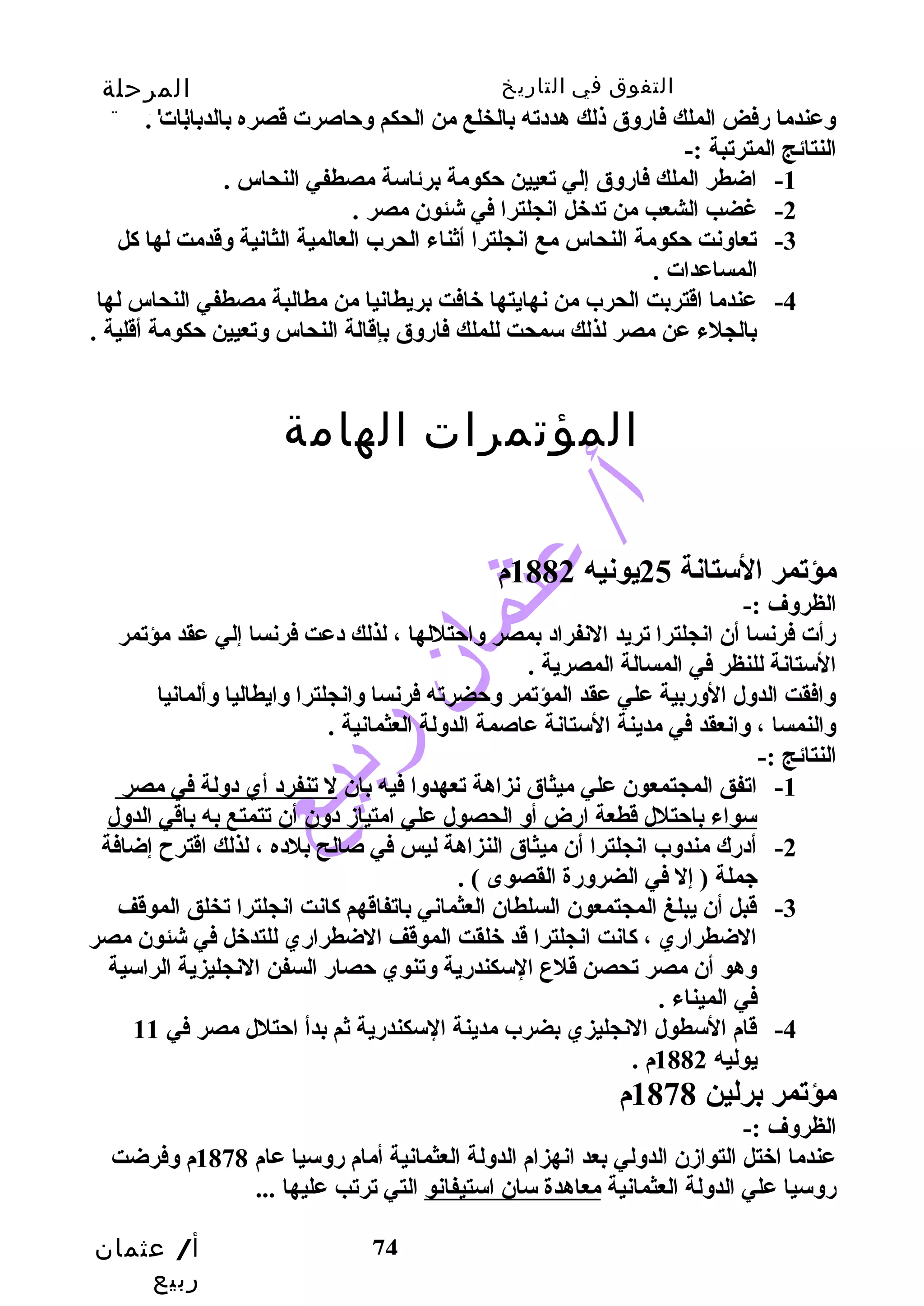 التفوق في التاريخ المرحلة 
الثانوية 
وعندما رضفض الملك فارضوق ذلك هددته بالخلع من الحكم وحتاصرت قصره بالدبابات . 
النتائج المترتبة :- 
-3 تعاونت حتكومة النحاس مع انجلترا أثناء الحرب العالمية الثانية وقدمت لها كال 
أ/ عثمان 
ربيع 
-1 اضطر الملك فارضوق إلي تعيين حتكومة برئاسة مصطفي النحاس . 
-2 غضب الشعب من تدخل انجلترا في شئون مصر . 
74 
المساعدات . 
-4 عندما اقتربت الحرب من نهايتها خافت بريطانيا من مطالبة مصطفي النحاس لها 
بالجلء عن مصر لذلك سمحت للملك فارضوق بإقالة النحاس وتعيين حتكومة أقلية . 
المؤتمرات الهامة 
مؤتمر الستانة 25 يونيه 1882 م 
الظروف :- 
رضأت فرنسا أن انجلترا تريد النفراد بمصر واحتتللها ، لذلك دعت فرنسا إلي عقد مؤتمر 
الستانة للنظر في المسالة المصرية . 
وافقت الدول الورضبية علي عقد المؤتمر وحتضرته فرنسا وانجلترا وايطاليا وألمانيا 
والنمسا ، وانعقد في مدينة الستانة عاصمة الدولة العثمانية . 
النتائج :- 
-1 اتفق المجتمعون علي ميثاق نزاهة تعهدوا فيه بان ل تنفرد أي دولة في مصر 
سواء باحتتلل قطعة ارضض أو الحصول علي امتيازد دون أن تتمتع به باقي الدول 
-2 أدرضك مندوب انجلترا أن ميثاق النزاهة ليس في صالح بلده ، لذلك اقترح إضافة 
جملة ( إل في الضرورضة القصوى ) . 
-3 قبل أن يبلغ المجتمعون السلطان العثماني باتفاقهم كاانت انجلترا تخلق الموقف 
الضطرارضي ، كاانت انجلترا قد خلقت الموقف الضطرارضي للتدخل في شئون مصر 
وهو أن مصر تحصن قلع السكندرضية وتنوي حتصارض السفن النجليزية الراسية 
في الميناء . 
-4 قام السطول النجليزي بضرب مدينة السكندرضية ثم بدأ احتتلل مصر في 11 
يوليه 1882 م . 
مؤتمر برلين 1878 م 
الظروف :- 
عندما اختل التوازدن الدولي بعد انهزام الدولة العثمانية أمام رضوسيا عام 1878 م وفرضت 
رضوسيا علي الدولة العثمانية معاهدة سان استيفانو التي ترتب عليها ... 
 