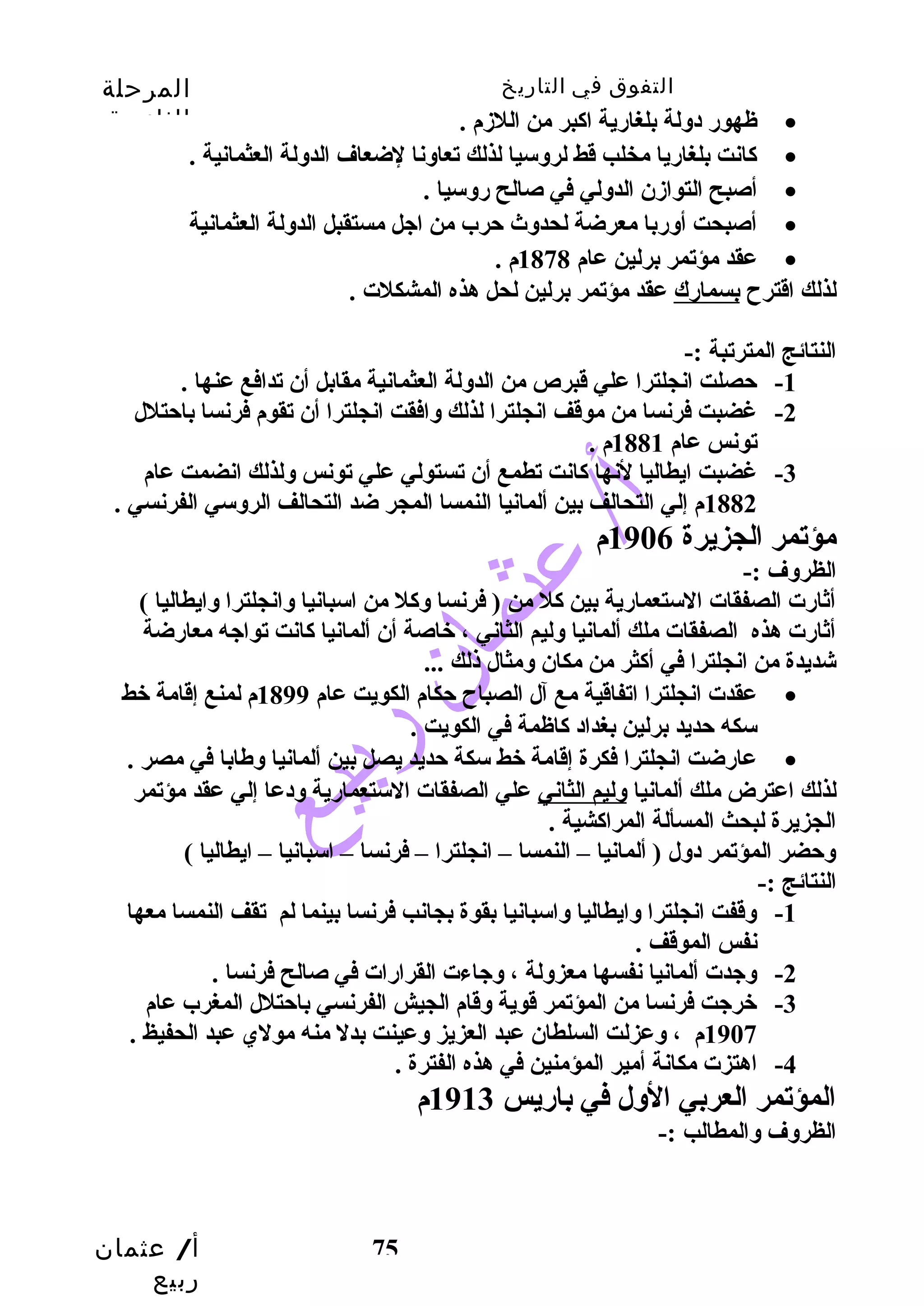 التفوق في التاريخ المرحلة 
الثانوية 
أ/ عثمان 
ربيع 
75 
ظهورض دولة بلغارضية اكابر من اللزدم . · 
كاانت بلغارضيا مخلب قط لروسيا لذلك تعاونا لضعاف الدولة العثمانية . · 
أصبح التوازدن الدولي في صالح رضوسيا . · 
أصبحت أورضبا معرضة لحدوث  حترب من اجل مستقبل الدولة العثمانية · 
عقد مؤتمر برلين عام 1878 م . · 
لذلك اقترح بسمارضك عقد مؤتمر برلين لحل هذه المشكلت . 
النتائج المترتبة :- 
-1 حتصلت انجلترا علي قبرص من الدولة العثمانية مقابل أن تدافع عنها . 
-2 غضبت فرنسا من موقف انجلترا لذلك وافقت انجلترا أن تقوم فرنسا باحتتلل 
تونس عام 1881 م . 
-3 غضبت ايطاليا لنها كاانت تطمع أن تستولي علي تونس ولذلك انضمت عام 
1882 م إلي التحالف بين ألمانيا النمسا المجر ضد التحالف الروسي الفرنسي . 
مؤتمر الجزيرة 1906 م 
الظروف :- 
أثارضت الصفقات الستعمارضية بين كال من ( فرنسا وكال من اسبانيا وانجلترا وايطاليا ) 
أثارضت هذه الصفقات ملك ألمانيا وليم الثاني ، خاصة أن ألمانيا كاانت تواجه معارضضة 
شديدة من انجلترا في أكاثر من مكان ومثال ذلك ... 
عقدت انجلترا اتفاقية مع آل الصباح حتكام الكويت عام 1899 م لمنع إقامة خط · 
سكه حتديد برلين بغداد كااظمة في الكويت . 
عارضضت انجلترا فكرة إقامة خط سكة حتديد يصل بين ألمانيا وطابا في مصر . · 
لذلك اعترض ملك ألمانيا وليم الثاني علي الصفقات الستعمارضية ودعا إلي عقد مؤتمر 
الجزيرة لبحث المسألة المراكاشية . 
وحتضر المؤتمر دول ( ألمانيا – النمسا – انجلترا – فرنسا – اسبانيا – ايطاليا ) 
النتائج :- 
-1 وقفت انجلترا وايطاليا واسبانيا بقوة بجانب فرنسا بينما لم تقف النمسا معها 
نفس الموقف . 
-2 وجدت ألمانيا نفسها معزولة ، وجاءت القرارضات في صالح فرنسا . 
-3 خرجت فرنسا من المؤتمر قوية وقام الجيش الفرنسي باحتتلل المغرب عام 
1907 م ، وعزلت السلطان عبد العزيز وعينت بدل منه مولي عبد الحفيظ . 
-4 اهتزت مكانة أمير المؤمنين في هذه الفترة . 
المؤتمر العربي الول في بارضيس 1913 م 
الظروف والمطالب :- 
 