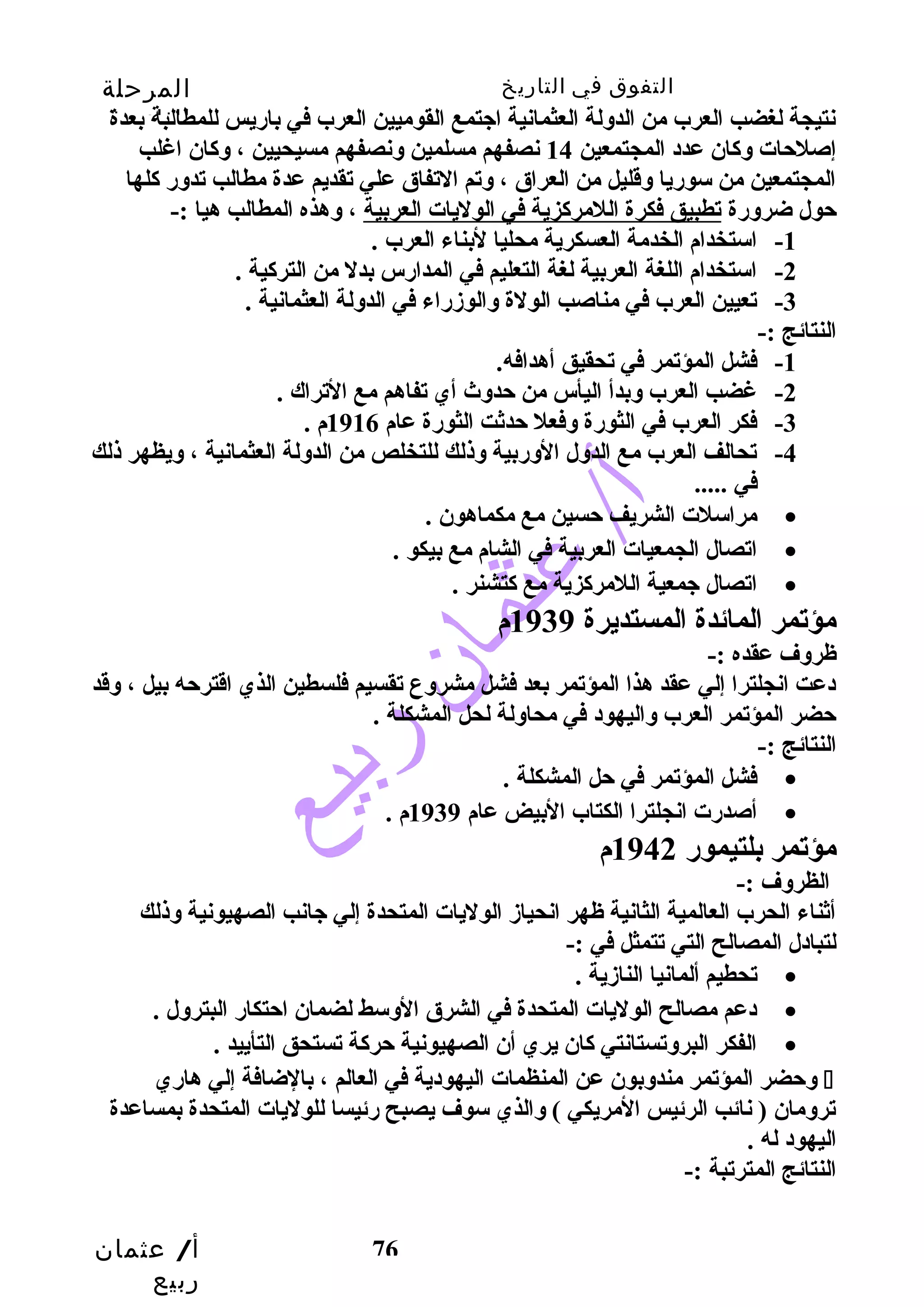 التفوق في التاريخ المرحلة 
الثانوية 
نتيجة لغضب العرب من الدولة العثمانية اجتمع القوميين العرب في بارضيس للمطالبة بعدة 
إصلحتات وكاان عدد المجتمعين 14 نصفهم مسلمين ونصفهم مسيحيين ، وكاان اغلب 
المجتمعين من سورضيا وقليل من العراق ، وتم التفاق علي تقديم عدة مطالب تدورض كالها 
حتول ضرورضة تطبيق فكرة اللمركازية في الوليات العربية ، وهذه المطالب هيا :- 
أ/ عثمان 
ربيع 
-1 استخدام الخدمة العسكرية محليا لبناء العرب . 
-2 استخدام اللغة العربية لغة التعليم في المدارضس بدل من التركاية . 
-3 تعيين العرب في مناصب الولة والوزدرضاء في الدولة العثمانية . 
76 
النتائج :- 
-1 فشل المؤتمر في تحقيق أهدافه. 
-2 غضب العرب وبدأ اليأس من حتدوث  أي تفاهم مع التراك . 
-3 فكر العرب في الثورضة وفعل حتدثت الثورضة عام 1916 م . 
-4 تحالف العرب مع الدول الورضبية وذلك للتخلص من الدولة العثمانية ، ويظهر ذلك 
في ..... 
مراسلت الشريف حتسين مع مكماهون . · 
اتصال الجمعيات العربية في الشام مع بيكو . · 
اتصال جمعية اللمركازية مع كاتشنر . · 
مؤتمر المائدة المستديرة 1939 م 
ظروف عقده :- 
دعت انجلترا إلي عقد هذا المؤتمر بعد فشل مشروع تقسيم فلسطين الذي اقترحته بيل ، وقد 
حتضر المؤتمر العرب واليهود في محاولة لحل المشكلة . 
النتائج :- 
فشل المؤتمر في حتل المشكلة . · 
أصدرضت انجلترا الكتاب البيض عام 1939 م . · 
مؤتمر بلتيمورض 1942 م 
الظروف :- 
أثناء الحرب العالمية الثانية ظهر انحيازد الوليات المتحدة إلي جانب الصهيونية وذلك 
لتبادل المصالح التي تتمثل في :- 
تحطيم ألمانيا النازدية . · 
دعم مصالح الوليات المتحدة في الشرق الوسط لضمان احتتكارض البترول . · 
الفكر البروتستانتي كاان يري أن الصهيونية حتركاة تستحق التأييد . · 
وحتضر المؤتمر مندوبون عن المنظمات اليهودية في العالم ، بالضافة إلي هارضي  
ترومان ( نائب الرئيس المريكي ) والذي سوف يصبح رضئيسا للوليات المتحدة بمساعدة 
اليهود له . 
النتائج المترتبة :- 
 