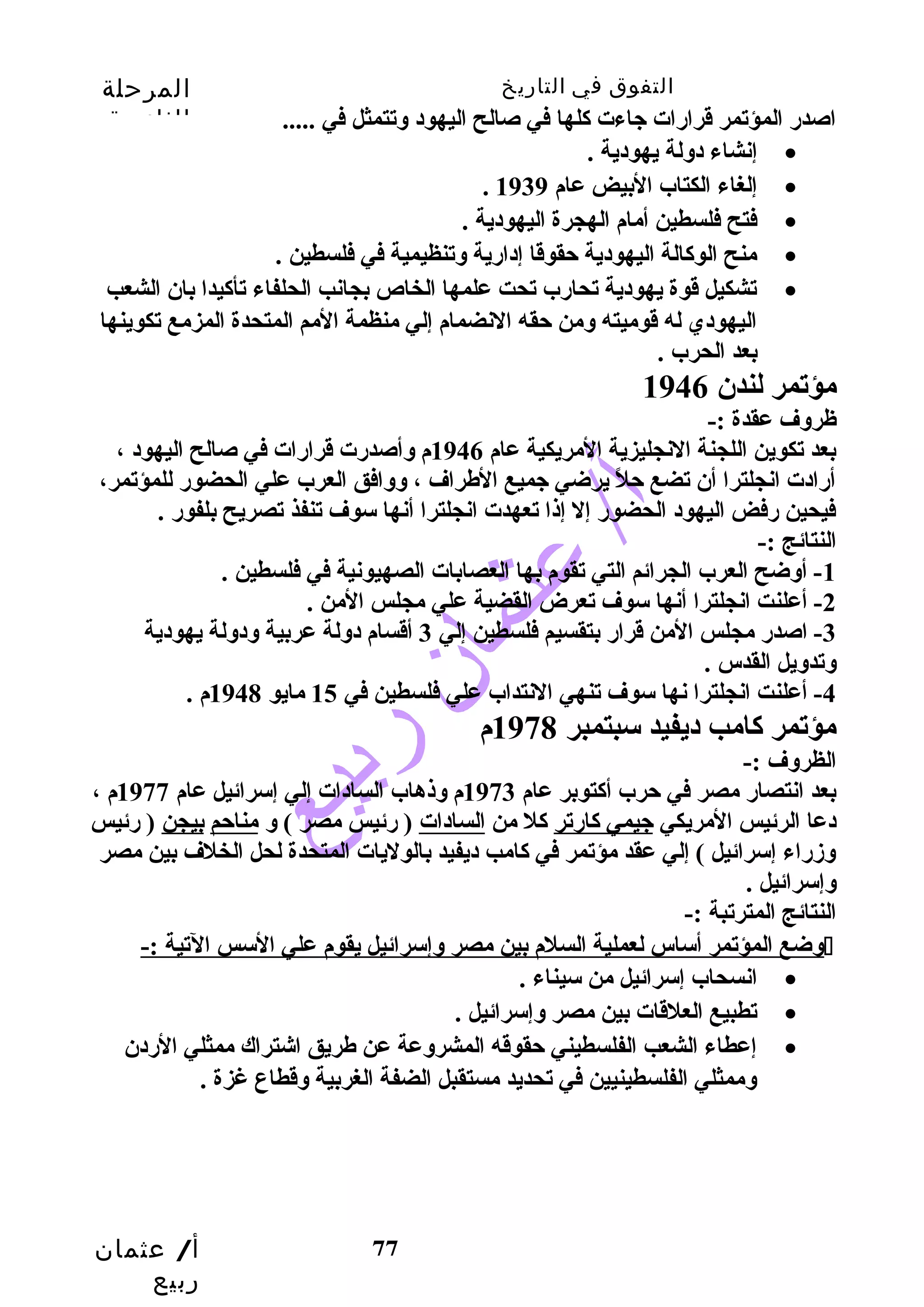 التفوق في التاريخ المرحلة 
الثانوية 
أ/ عثمان 
ربيع 
اصدرض المؤتمر قرارضات جاءت كالها في صالح اليهود وتتمثل في ..... 
77 
إنشاء دولة يهودية . · 
. إلغاء الكتاب البيض عام 1939 · 
فتح فلسطين أمام الهجرة اليهودية . · 
منح الوكاالة اليهودية حتقوقا إدارضية وتنظيمية في فلسطين . · 
تشكيل قوة يهودية تحارضب تحت علمها الخاص بجانب الحلفاء تأكايدا بان الشعب · 
اليهودي له قوميته ومن حتقه النضمام إلي منظمة المم المتحدة المزمع تكوينها 
بعد الحرب . 
مؤتمر لندن 1946 
ظروف عقدة :- 
بعد تكوين اللجنة النجليزية المريكية عام 1946 م وأصدرضت قرارضات في صالح اليهود ، 
أرضادت انجلترا أن تضع حتلً  يرضي جميع الطراف ، ووافق العرب علي الحضورض للمؤتمر، 
فيحين رضفض اليهود الحضورض إل إذا تعهدت انجلترا أنها سوف تنفذ تصريح بلفورض . 
النتائج :- 
-1 أوضح العرب الجرائم التي تقوم بها العصابات الصهيونية في فلسطين . 
-2 أعلنت انجلترا أنها سوف تعرض القضية علي مجلس المن . 
-3 اصدرض مجلس المن قرارض بتقسيم فلسطين إلي 3 أقسام دولة عربية ودولة يهودية 
وتدويل القدس . 
-4 أعلنت انجلترا نها سوف تنهي النتداب علي فلسطين في 15 مايو 1948 م . 
مؤتمر كاامب ديفيد سبتمبر 1978 م 
الظروف :- 
بعد انتصارض مصر في حترب أكاتوبر عام 1973 م وذهاب السادات إلي إسرائيل عام 1977 م ، 
دعا الرئيس المريكي جيمي كاارضتر كال من السادات ( رضئيس مصر ) و مناحتم بيجن ( رضئيس 
وزدرضاء إسرائيل ) إلي عقد مؤتمر في كاامب ديفيد بالوليات المتحدة لحل الخلف بين مصر 
وإسرائيل . 
النتائج المترتبة :- 
وضع المؤتمر أساس لعملية السلم بين مصر وإسرائيل يقوم علي السس التية :-  
انسحاب إسرائيل من سيناء . · 
تطبيع العلقات بين مصر وإسرائيل . · 
إعطاء الشعب الفلسطيني حتقوقه المشروعة عن طريق اشتراك ممثلي الرضدن · 
وممثلي الفلسطينيين في تحديد مستقبل الضفة الغربية وقطاع غزة . 
 