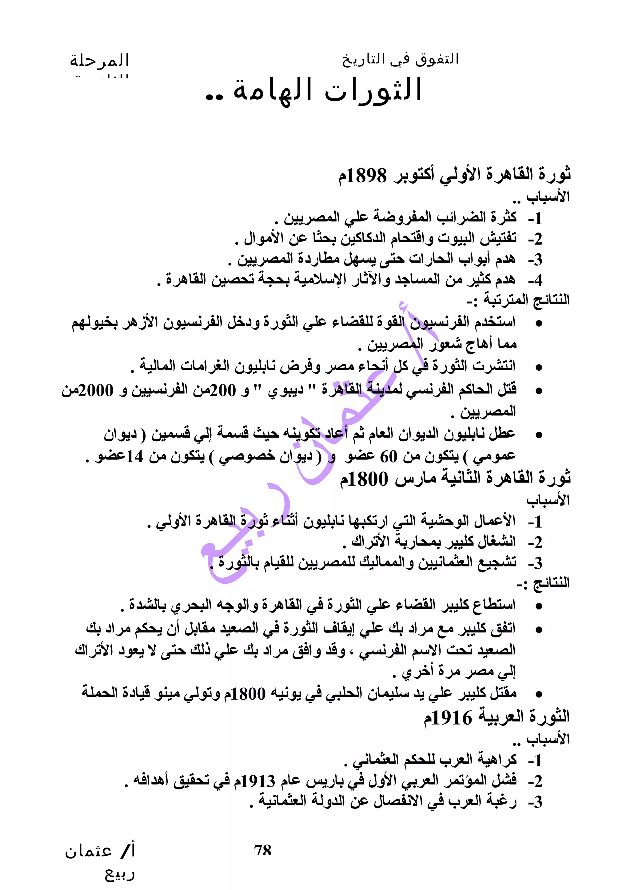 التفوق في التاريخ المرحلة 
الثانوية 
أ/ عثمان 
ربيع 
الثورات الهامة .. 
78 
ثورضة القاهرة الولي أكاتوبر 1898 م 
السباب .. 
-1 كاثرة الضرائب المفروضة علي المصريين . 
-2 تفتيش البيوت واقتحام الدكااكاين بحثا عن الموال . 
-3 هدم أبواب الحارضات حتتى يسهل مطارضدة المصريين . 
-4 هدم كاثير من المساجد والثارض السلمية بحجة تحصين القاهرة . 
النتائج المترتبة :- 
استخدم الفرنسيون القوة للقضاء علي الثورضة ودخل الفرنسيون الزدهر بخيولهم · 
مما أهاج شعورض المصريين . 
انتشرت الثورضة في كال أنحاء مصر وفرض نابليون الغرامات المالية . · 
قتل الحاكام الفرنسي لمدينة القاهرة " ديبوي " و 200 من الفرنسيين و 2000 من · 
المصريين . 
عطل نابليون الديوان العام ثم أعاد تكوينه حتيث قسمة إلي قسمين ( ديوان · 
عمومي ) يتكون من 60 عضو و ( ديوان خصوصي ) يتكون من 14 عضو . 
ثورضة القاهرة الثانية مارضس 1800 م 
السباب 
-1 العمال الوحتشية التي ارضتكبها نابليون أثناء ثورضة القاهرة الولي . 
-2 انشغال كاليبر بمحارضبة التراك . 
-3 تشجيع العثمانيين والمماليك للمصريين للقيام بالثورضة . 
النتائج :- 
استطاع كاليبر القضاء علي الثورضة في القاهرة والوجه البحري بالشدة . · 
اتفق كاليبر مع مراد بك علي إيقاف الثورضة في الصعيد مقابل أن يحكم مراد بك · 
الصعيد تحت السم الفرنسي ، وقد وافق مراد بك علي ذلك حتتى ل يعود التراك 
إلي مصر مرة أخري . 
مقتل كاليبر علي يد سليمان الحلبي في يونيه 1800 م وتولي مينو قيادة الحملة · 
الثورضة العربية 1916 م 
السباب .. 
-1 كاراهية العرب للحكم العثماني . 
-2 فشل المؤتمر العربي الول في بارضيس عام 1913 م في تحقيق أهدافه . 
-3 رضغبة العرب في النفصال عن الدولة العثمانية . 
 