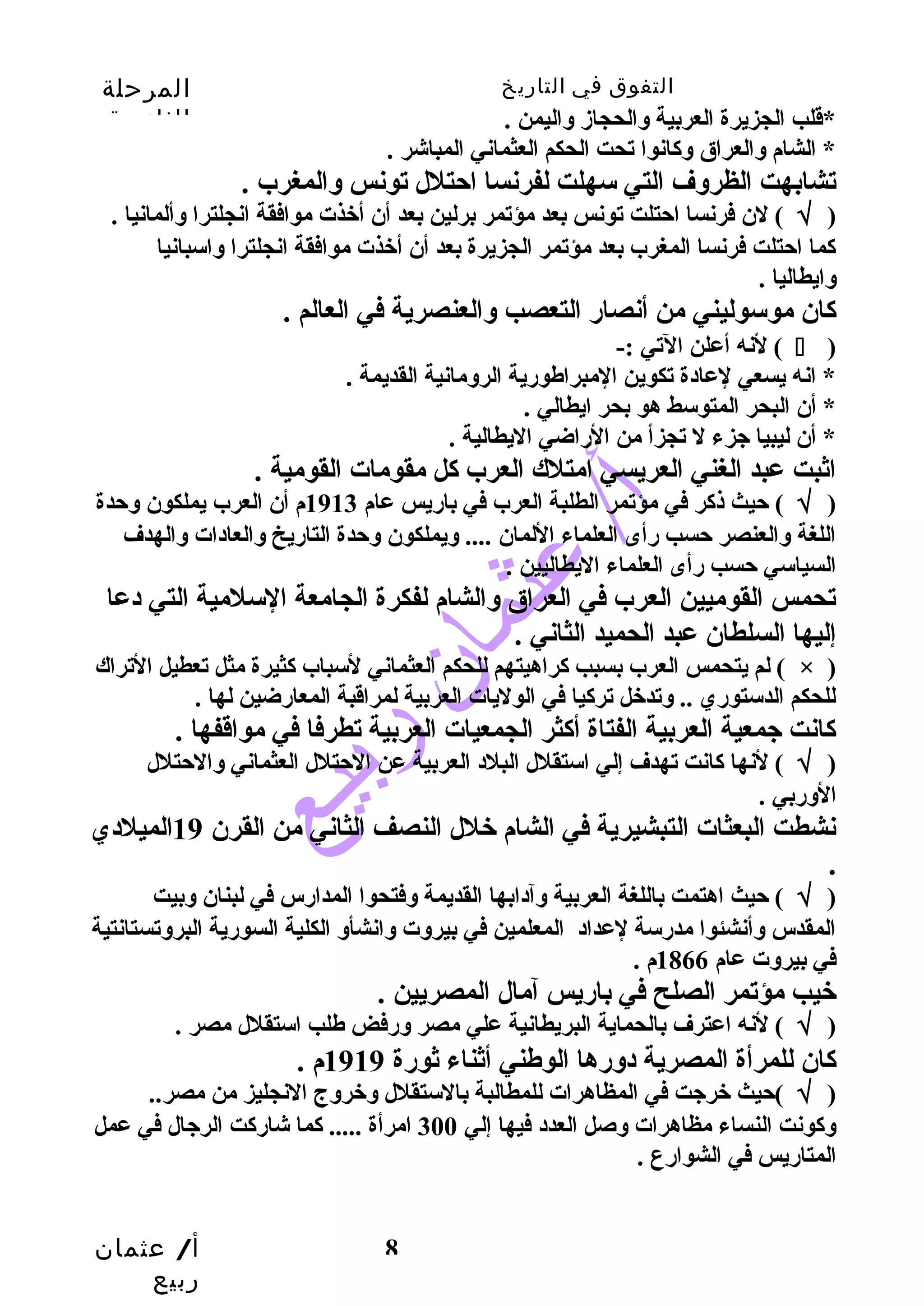 التفوق في التاريخ المرحلة 
الثانوية 
*قلب الجزيرة العربية والحجاز واليمن . 
* الشام والعراق وكانوا تحت الحكم العثماني المباشر . 
تشابهت الظروف التي سهلت لفرنسا احتلل تونس والمغرب . 
( √ ) لن فرنسا احتلت تونس بعد مؤتمر برلين بعد أن أخذت موافقة انجلترا وألمانيا . 
كما احتلت فرنسا المغرب بعد مؤتمر الجزيرة بعد أن أخذت موافقة انجلترا واسبانيا 
وايطاليا . 
كان موسوليني من أنصار التعصب والعنصرية في العالم . 
لنه أعلن التي :- (  ) 
* انه يسعي لعادة تكوين المبراطهورية الرومانية القديمة . 
* أن البحر المتوسط هو بحر ايطالي . 
* أن ليبيا جزء ل تجزأ من الراضي اليطالية . 
اثبت عبد الغني العريسي امتلك العرب كل مقومات القومية . 
( √ ) حيث ذكر في مؤتمر الطلبة العرب في باريس عام 1913 م أن العرب يملكون وحدة 
اللغة والعنصر حسب رأى العلماء اللمان .... ويملكون وحدة التاريخ والعادات والهدف 
السياسي حسب رأى العلماء اليطاليين . 
تحمس القوميين العرب في العراق والشام لفكرة الجامعة السلمية التي دعا 
إليها السلطان عبد الحميد الثاني . 
لم يتحمس العرب بسبب كراهيتهم للحكم العثماني لسباب كثيرة مثل تعطيل التراك ( × ) 
للحكم الدستوري .. وتدخل تركيا في الوليات العربية لمراقبة المعارضين لها . 
كانت جمعية العربية الفتاة أكثر الجمعيات العربية تطرفا في مواقفها . 
( √ ) لنها كانت تهدف إلي استقلل البلد العربية عن الحتلل العثماني والحتلل 
الوربي . 
نشطت البعثات التبشيرية في الشام خلل النصف الثاني من القرن 19 الميلدي 
. 
( √ ) حيث اهتمت باللغة العربية وآدابها القديمة وفتحوا المدارس في لبنان وبيت 
المقدس وأنشئوا مدرسة لعداد المعلمين في بيروت وانشأو الكلية السورية البروتستانتية 
في بيروت عام 1866 م . 
خيب مؤتمر الصلح في باريس آمال المصريين . 
( √ ) لنه اعترف بالحماية البريطانية علي مصر ورفض طهلب استقلل مصر . 
كان للمرأة المصرية دورها الوطهني أثناء ثورة 1919 م . 
( √ )حيث خرجت في المظاهرات للمطالبة بالستقلل وخروج النجليز من مصر.. 
وكونت النساء مظاهرات وصل العدد فيها إلي 300 امرأة ..... كما شاركت الرجال في عمل 
المتاريس في الشوارع . 
أ/ عثمان 
ربيع 
8 
 