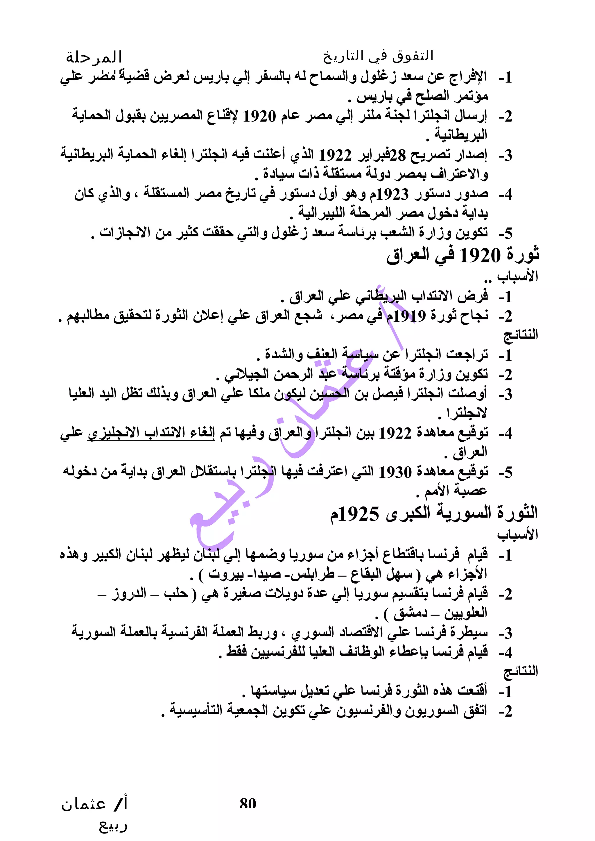 التفوق في التاريخ المرحلة 
الثانوية 
-1 الفراج عن سعد زدغلول والسماح له بالسفر إلي بارضيس لعرض قضية مصر علي 
أ/ عثمان 
ربيع 
80 
مؤتمر الصلح في بارضيس . 
-2 إرضسال انجلترا لجنة ملنر إلي مصر عام 1920 لقناع المصريين بقبول الحماية 
البريطانية . 
-3 إصدارض تصريح 28 فبراير 1922 الذي أعلنت فيه انجلترا إلغاء الحماية البريطانية 
والعتراف بمصر دولة مستقلة ذات سيادة . 
-4 صدورض دستورض 1923 م وهو أول دستورض في تارضيخ مصر المستقلة ، والذي كاان 
بداية دخول مصر المرحتلة الليبرالية . 
-5 تكوين وزدارضة الشعب برئاسة سعد زدغلول والتي حتققت كاثير من النجازدات . 
ثورضة 1920 في العراق 
السباب .. 
-1 فرض النتداب البريطاني علي العراق . 
-2 نجاح ثورضة 1919 م في مصر، شجع العراق علي إعلن الثورضة لتحقيق مطالبهم . 
النتائج 
-1 تراجعت انجلترا عن سياسة العنف والشدة . 
-2 تكوين وزدارضة مؤقتة برئاسة عبد الرحتمن الجيلني . 
-3 أوصلت انجلترا فيصل بن الحسين ليكون ملكا علي العراق وبذلك تظل اليد العليا 
لنجلترا . 
-4 توقيع معاهدة 1922 بين انجلترا والعراق وفيها تم إلغاء النتداب النجليزي علي 
العراق . 
-5 توقيع معاهدة 1930 التي اعترفت فيها انجلترا باستقلل العراق بدايةً  من دخوله 
عصبة المم . 
الثورضة السورضية الكبرى 1925 م 
السباب 
-1 قيام فرنسا باقتطاع أجزاء من سورضيا وضمها إلي لبنان ليظهر لبنان الكبير وهذه 
الجزاء هي ( سهل البقاع – طرابلس- صيدا- بيروت ) . 
-2 قيام فرنسا بتقسيم سورضيا إلي عدة دويلت صغيرة هي ( حتلب – الدرضوزد – 
العلويين – دمشق ) . 
-3 سيطرة فرنسا علي القتصاد السورضي ، ورضبط العملة الفرنسية بالعملة السورضية 
-4 قيام فرنسا بإعطاء الوظائف العليا للفرنسيين فقط . 
النتائج 
-1 أقنعت هذه الثورضة فرنسا علي تعديل سياستها . 
-2 اتفق السورضيون والفرنسيون علي تكوين الجمعية التأسيسية . 
 
