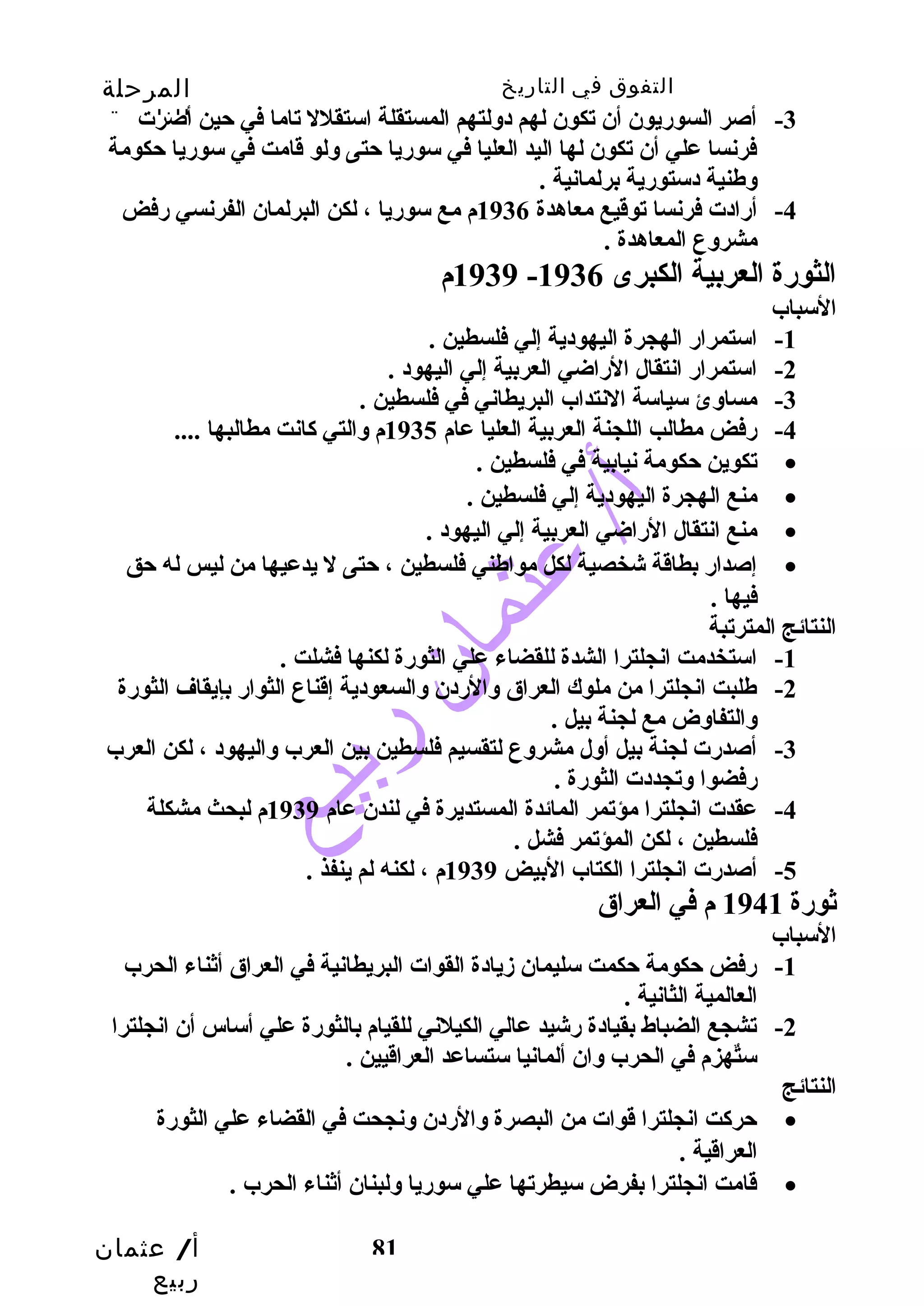 التفوق في التاريخ المرحلة 
الثانوية 
-3 أصر السورضيون أن تكون لهم دولتهم المستقلة استقلل تاما في حتين أصرت 
فرنسا علي أن تكون لها اليد العليا في سورضيا حتتى ولو قامت في سورضيا حتكومة 
وطنية دستورضية برلمانية . 
-4 أرضادت فرنسا توقيع معاهدة 1936 م مع سورضيا ، لكن البرلمان الفرنسي رضفض 
أ/ عثمان 
ربيع 
81 
مشروع المعاهدة . 
1939 م - الثورضة العربية الكبرى 1936 
السباب 
-1 استمرارض الهجرة اليهودية إلي فلسطين . 
-2 استمرارض انتقال الرضاضي العربية إلي اليهود . 
-3 مساوئ سياسة النتداب البريطاني في فلسطين . 
-4 رضفض مطالب اللجنة العربية العليا عام 1935 م والتي كاانت مطالبها .... 
تكوين حتكومة نيابية في فلسطين . · 
منع الهجرة اليهودية إلي فلسطين . · 
منع انتقال الرضاضي العربية إلي اليهود . · 
إصدارض بطاقة شخصية لكل مواطني فلسطين ، حتتى ل يدعيها من ليس له حتق · 
فيها . 
النتائج المترتبة 
-1 استخدمت انجلترا الشدة للقضاء علي الثورضة لكنها فشلت . 
-2 طلبت انجلترا من ملوك العراق والرضدن والسعودية إقناع الثوارض بإيقاف الثورضة 
والتفاوض مع لجنة بيل . 
-3 أصدرضت لجنة بيل أول مشروع لتقسيم فلسطين بين العرب واليهود ، لكن العرب 
رضفضوا وتجددت الثورضة . 
-4 عقدت انجلترا مؤتمر المائدة المستديرة في لندن عام 1939 م لبحث مشكلة 
فلسطين ، لكن المؤتمر فشل . 
-5 أصدرضت انجلترا الكتاب البيض 1939 م ، لكنه لم ينفذ . 
ثورضة 1941 م في العراق 
السباب 
-1 رضفض حتكومة حتكمت سليمان زديادة القوات البريطانية في العراق أثناء الحرب 
العالمية الثانية . 
-2 تشجع الضباط بقيادة رضشيد عالي الكيلني للقيام بالثورضة علي أساس أن انجلترا 
ستٌههزم في الحرب وان ألمانيا ستساعد العراقيين . 
النتائج 
حتركات انجلترا قوات من البصرة والرضدن ونجحت في القضاء علي الثورضة · 
العراقية . 
قامت انجلترا بفرض سيطرتها علي سورضيا ولبنان أثناء الحرب . · 
 