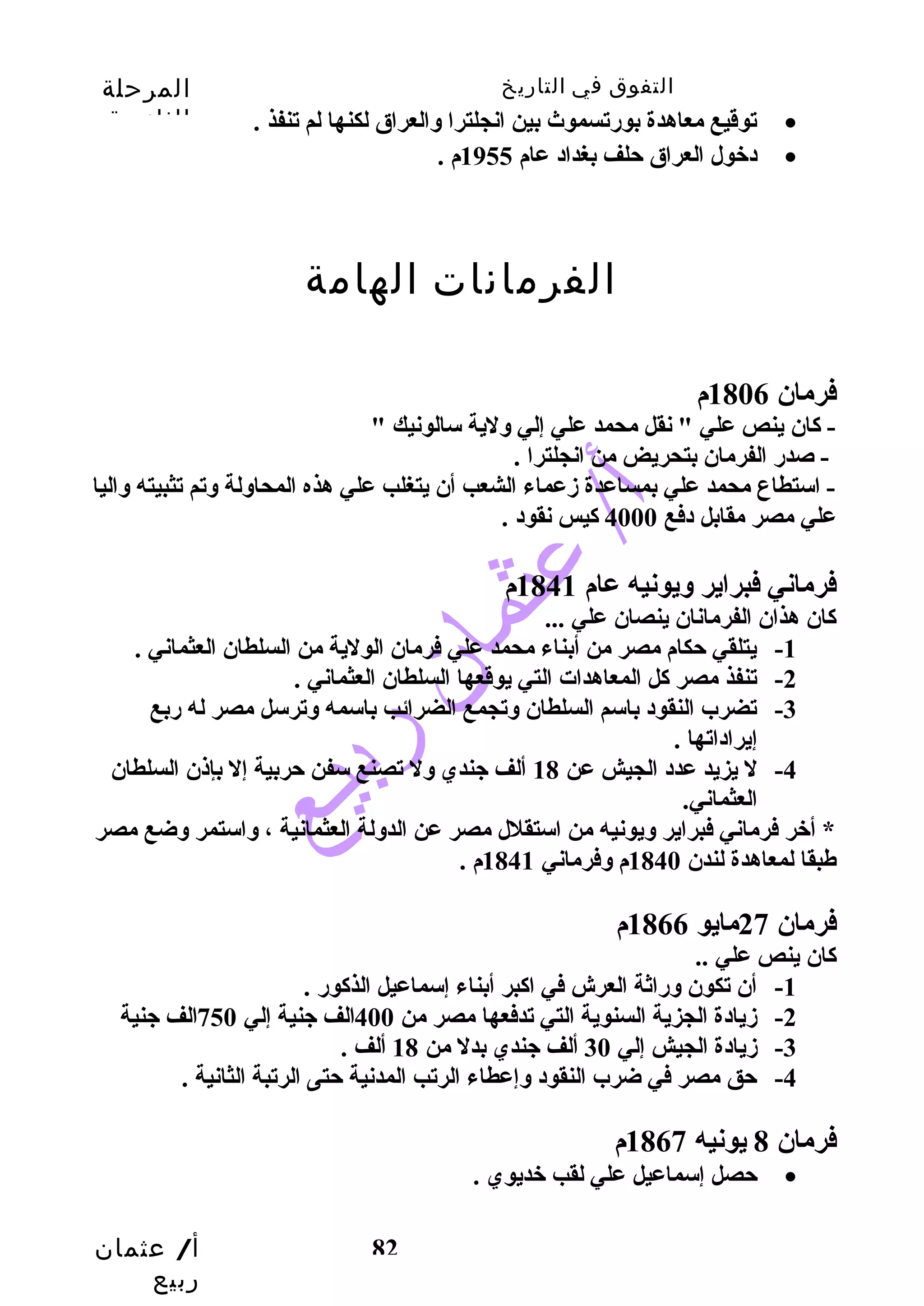 التفوق في التاريخ المرحلة 
الثانوية 
أ/ عثمان 
ربيع 
توقيع معاهدة بورضتسموث  بين انجلترا والعراق لكنها لم تنفذ . · 
82 
دخول العراق حتلف بغداد عام 1955 م . · 
الفرمانات الهامة 
فرمان 1806 م 
- كاان ينص علي " نقل محمد علي إلي ولية سالونيك " 
- صدرض الفرمان بتحريض من انجلترا . 
- استطاع محمد علي بمساعدة زدعماء الشعب أن يتغلب علي هذه المحاولة وتم تثبيته واليا 
علي مصر مقابل دفع 4000 كايس نقود . 
فرماني فبراير ويونيه عام 1841 م 
كاان هذان الفرمانان ينصان علي ... 
-1 يتلقي حتكام مصر من أبناء محمد علي فرمان الولية من السلطان العثماني . 
-2 تنفذ مصر كال المعاهدات التي يوقعها السلطان العثماني . 
-3 تضرب النقود باسم السلطان وتجمع الضرائب باسمه وترسل مصر له رضبع 
إيراداتها . 
-4 ل يزيد عدد الجيش عن 18 ألف جندي ول تصنع سفن حتربية إل بإذن السلطان 
العثماني. 
* أخر فرماني فبراير ويونيه من استقلل مصر عن الدولة العثمانية ، واستمر وضع مصر 
طبقا لمعاهدة لندن 1840 م وفرماني 1841 م . 
فرمان 27 مايو 1866 م 
كاان ينص علي .. 
-1 أن تكون ورضاثة العرش في اكابر أبناء إسماعيل الذكاورض . 
-2 زديادة الجزية السنوية التي تدفعها مصر من 400 الف جنية إلي 750 الف جنية 
-3 زديادة الجيش إلي 30 ألف جندي بدل من 18 ألف . 
-4 حتق مصر في ضرب النقود وإعطاء الرتب المدنية حتتى الرتبة الثانية . 
فرمان 8 يونيه 1867 م 
حتصل إسماعيل علي لقب خديوي . · 
 