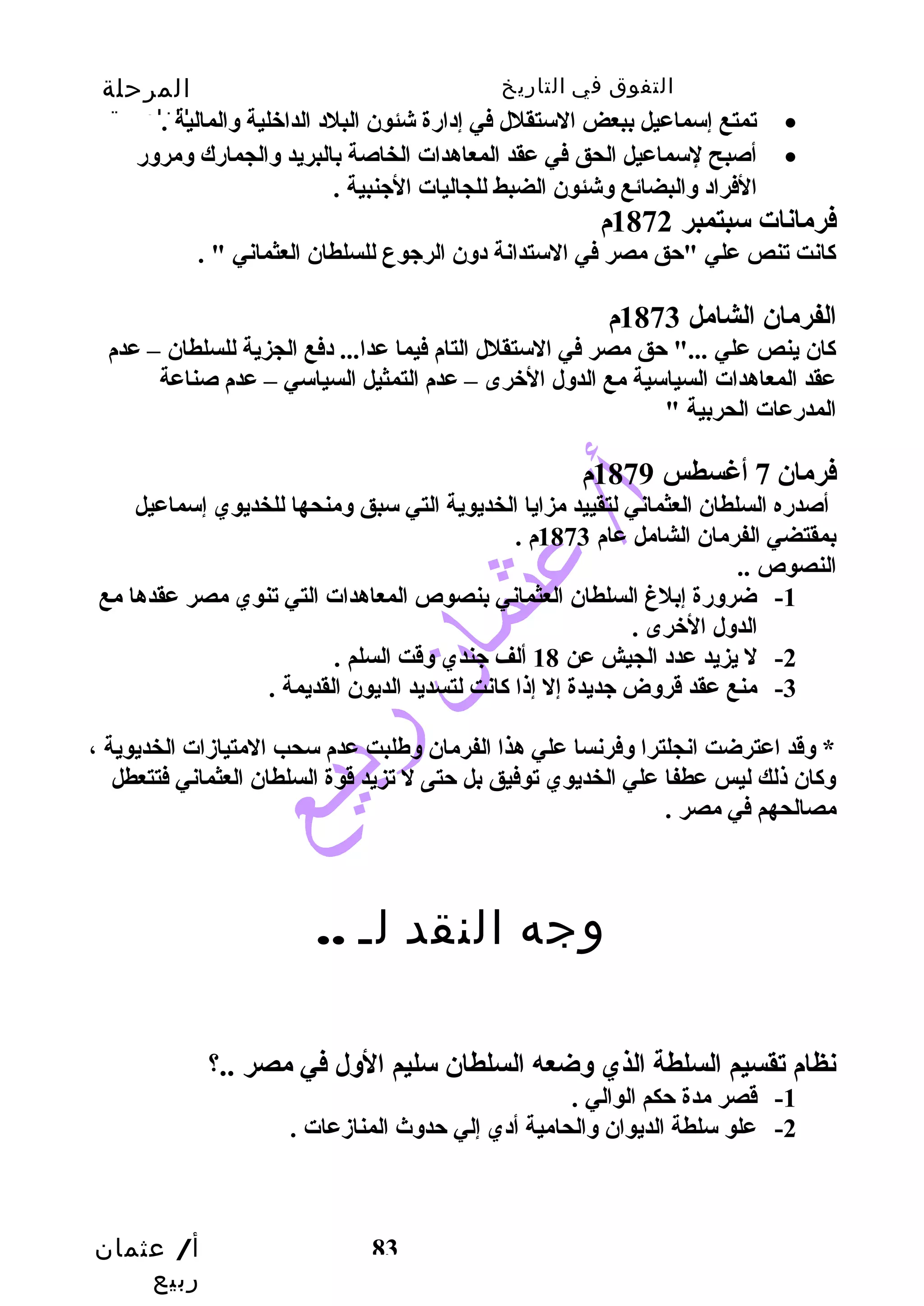 التفوق في التاريخ المرحلة 
الثانوية 
تمتع إسماعيل ببعض الستقلل في إدارضة شئون البلد الداخلية والمالية . · 
أصبح لسماعيل الحق في عقد المعاهدات الخاصة بالبريد والجمارضك ومرورض · 
فرمانات سبتمبر 1872 م 
كاانت تنص علي "حتق مصر في الستدانة دون الرجوع للسلطان العثماني " . 
الفرمان الشامل 1873 م 
كاان ينص علي ..." حتق مصر في الستقلل التام فيما عدا... دفع الجزية للسلطان – عدم 
عقد المعاهدات السياسية مع الدول الخرى – عدم التمثيل السياسي – عدم صناعة 
المدرضعات الحربية " 
فرمان 7 أغسطس 1879 م 
أصدرضه السلطان العثماني لتقييد مزايا الخديوية التي سبق ومنحها للخديوي إسماعيل 
بمقتضي الفرمان الشامل عام 1873 م . 
النصوص .. 
-1 ضرورضة إبلغ  السلطان العثماني بنصوص المعاهدات التي تنوي مصر عقدها مع 
أ/ عثمان 
ربيع 
الفراد والبضائع وشئون الضبط للجاليات الجنبية . 
83 
الدول الخرى . 
-2 ل يزيد عدد الجيش عن 18 ألف جندي وقت السلم . 
-3 منع عقد قروض جديدة إل إذا كاانت لتسديد الديون القديمة . 
* وقد اعترضت انجلترا وفرنسا علي هذا الفرمان وطلبت عدم سحب المتيازدات الخديوية ، 
وكاان ذلك ليس عطفا علي الخديوي توفيق بل حتتى ل تزيد قوة السلطان العثماني فتتعطل 
مصالحهم في مصر . 
وجه النقد لـ .. 
نظام تقسيم السلطة الذي وضعه السلطان سليم الول في مصر ..؟ 
-1 قصر مدة حتكم الوالي . 
-2 علو سلطة الديوان والحامية أدي إلي حتدوث  المنازدعات . 
 