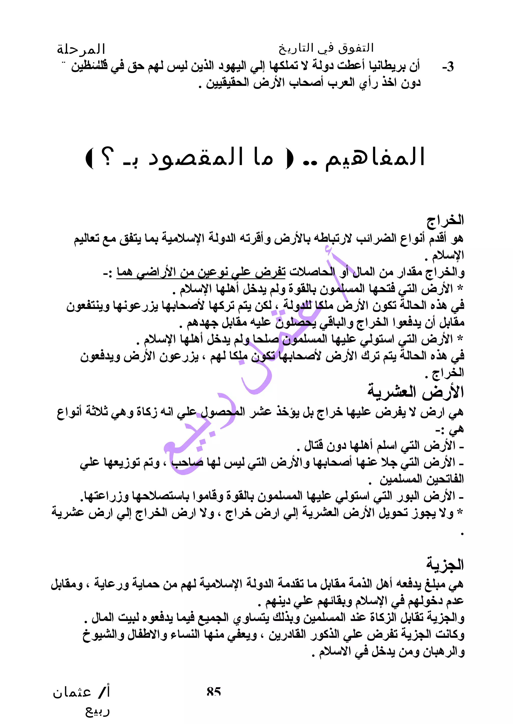 التفوق في التاريخ المرحلة 
الثانوية 
-3 أن بريطانيا أعطت دولة ل تملكها إلي اليهود الذين ليس لهم حتق في فلسطين 
المفاهيم .. ( ما المقصود بـ ؟ ) 
الخراج 
هو أقدم أنواع الضرائب لرضتباطه بالرضض وأقرته الدولة السلمية بما يتفق مع تعاليم 
السلم . 
والخراج مقدارض من المال أو الحاصلت تفرض علي نوعين من الرضاضي هما :- 
* الرضض التي فتحها المسلمون بالقوة ولم يدخل أهلها السلم . 
في هذه الحالة تكون الرضض ملكا للدولة ، لكن يتم تركاها لصحابها يزرضعونها وينتفعون 
مقابل أن يدفعوا الخراج والباقي يحصلون عليه مقابل جهدهم . 
* الرضض التي استولي عليها المسلمون صلحا ولم يدخل أهلها السلم . 
في هذه الحالة يتم ترك الرضض لصحابها تكون ملكا لهم ، يزرضعون الرضض ويدفعون 
الخراج . 
الرضض العشرية 
هي ارضض ل يفرض عليها خراج بل يؤخذ عشر المحصول علي انه زدكااة وهي ثلثة أنواع 
هي :- 
- الرضض التي اسلم أهلها دون قتال . 
- الرضض التي جل عنها أصحابها والرضض التي ليس لها صاحتب ، وتم توزديعها علي 
الفاتحين المسلمين . 
- الرضض البورض التي استولي عليها المسلمون بالقوة وقاموا باستصلحتها وزدرضاعتها. 
* ول يجوزد تحويل الرضض العشرية إلي ارضض خراج ، ول ارضض الخراج إلي ارضض عشرية 
. 
الجزية 
هي مبلغ يدفعه أهل الذمة مقابل ما تقدمة الدولة السلمية لهم من حتماية ورضعاية ، ومقابل 
عدم دخولهم في السلم وبقائهم علي دينهم . 
والجزية تقابل الزكااة عند المسلمين وبذلك يتساوي الجميع فيما يدفعوه لبيت المال . 
وكاانت الجزية تفرض علي الذكاورض القادرضين ، ويعفي منها النساء والطفال والشيوخ 
والرهبان ومن يدخل في السلم . 
أ/ عثمان 
ربيع 
دون اخذ رضأي العرب أصحاب الرضض الحقيقيين . 
85 
 
