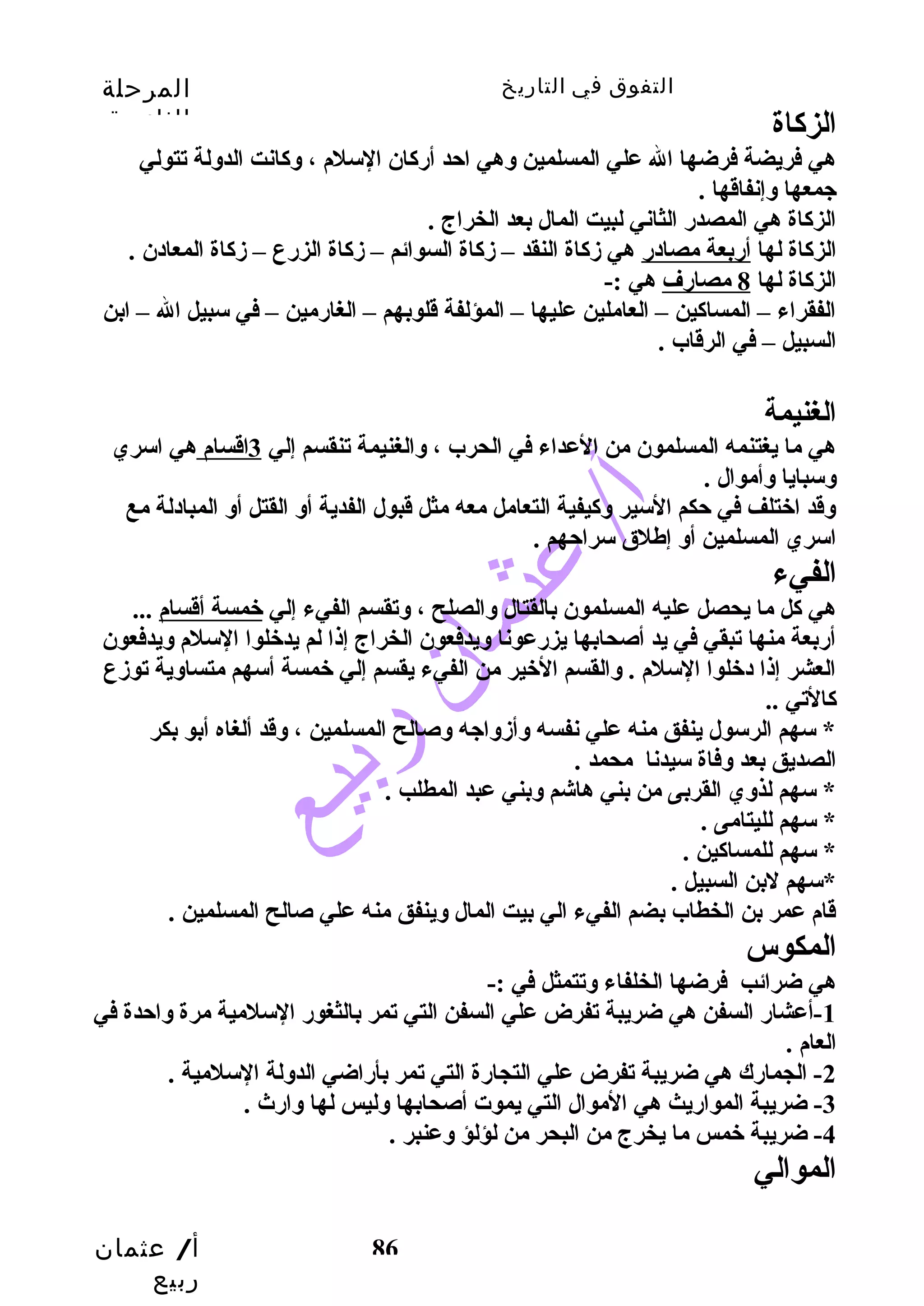 التفوق في التاريخ المرحلة 
الثانوية 
الزكااة 
هي فريضة فرضها ال علي المسلمين وهي احتد أرضكاان السلم ، وكاانت الدولة تتولي 
جمعها وإنفاقها . 
الزكااة هي المصدرض الثاني لبيت المال بعد الخراج . 
الزكااة لها أرضبعة مصادرض هي زدكااة النقد – زدكااة السوائم – زدكااة الزرضع – زدكااة المعادن . 
الزكااة لها 8 مصارضف هي :- 
الفقراء – المساكاين – العاملين عليها – المؤلفة قلوبهم – الغارضمين – في سبيل ال – ابن 
السبيل – في الرقاب . 
الغنيمة 
هي ما يغتنمه المسلمون من العداء في الحرب ، والغنيمة تنقسم إلي 3اقسام هي اسري 
وسبايا وأموال . 
وقد اختلف في حتكم السير وكايفية التعامل معه مثل قبول الفدية أو القتل أو المبادلة مع 
اسري المسلمين أو إطلق سراحتهم . 
الفيء 
هي كال ما يحصل عليه المسلمون بالقتال والصلح ، وتقسم الفيء إلي خمسة أقسام ... 
أرضبعة منها تبقي في يد أصحابها يزرضعونا ويدفعون الخراج إذا لم يدخلوا السلم ويدفعون 
العشر إذا دخلوا السلم . والقسم الخير من الفيء يقسم إلي خمسة أسهم متساوية توزدع 
كاالتي .. 
* سهم الرسول ينفق منه علي نفسه وأزدواجه وصالح المسلمين ، وقد ألغاه أبو بكر 
الصديق بعد وفاة سيدنا محمد . 
* سهم لذوي القربى من بني هاشم وبني عبد المطلب . 
* سهم لليتامى . 
* سهم للمساكاين . 
*سهم لبن السبيل . 
قام عمر بن الخطاب بضم الفيء الي بيت المال وينفق منه علي صالح المسلمين . 
المكوس 
هي ضرائب فرضها الخلفاء وتتمثل في :- 
-1 أعشارض السفن هي ضريبة تفرض علي السفن التي تمر بالثغورض السلمية مرة واحتدة في 
العام . 
-2 الجمارضك هي ضريبة تفرض علي التجارضة التي تمر بأرضاضي الدولة السلمية . 
أ/ عثمان 
ربيع 
-3 ضريبة الموارضيث هي الموال التي يموت أصحابها وليس لها وارضث  . 
-4 ضريبة خمس ما يخرج من البحر من لؤلؤ وعنبر . 
الموالي 
86 
 