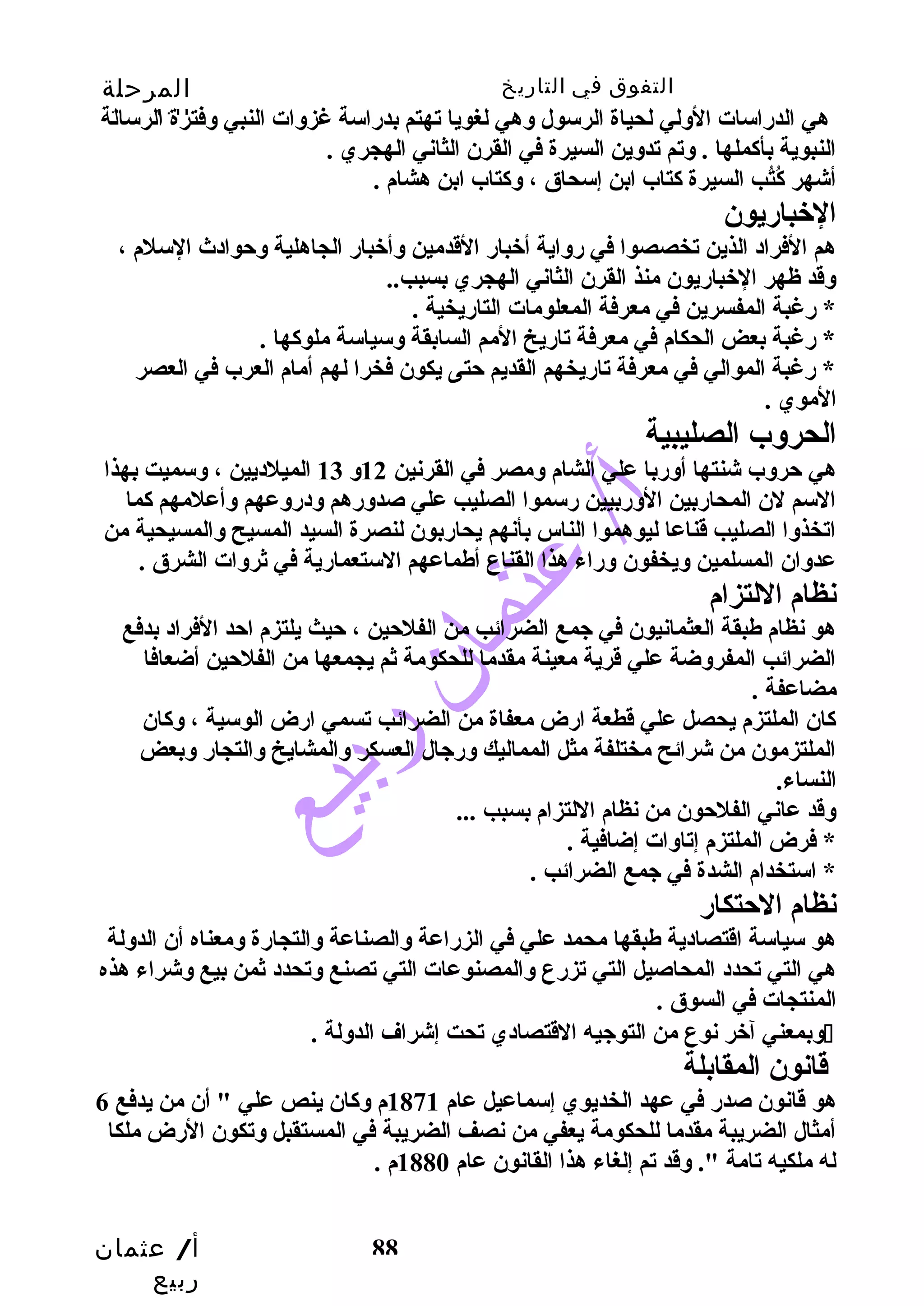 التفوق في التاريخ المرحلة 
الثانوية 
هي الدراسات الولي لحياة الرسول وهي لغويا تهتم بدراسة غزوات النبي وفترة الرسالة 
النبوية بأكملها . وتم تدوين السيرة في القرن الثاني الهجري . 
أشهر كُب تُب ب  السيرة كتاب ابن إسحاق ، وكتاب ابن هشام . 
الخبباريون 
هم الفراد الذين تخصصوا في رواية أخببار القددمين وأخببار الجاهلية وحوادث السلم ، 
وقدد ظهر الخبباريون منذ القرن الثاني الهجري بسبب .. 
* رغبة المفسرين في معرفة المعلومات التاريخية . 
* رغبة بعض الحكام في معرفة تاريخ المم السابقة وسياسة ملوكها . 
* رغبة الموالي في معرفة تاريخهم القديم حتى يكون فخرا لهم أمام العرب في العصر 
الموي . 
الحروب الصليبية 
هي حروب شنتها أوربا علي الشام ومصر في القرنين 12 و 13 الميلديين ، وسميت بهذا 
السم لن المحاربين الوربيين رسموا الصليب  علي صدورهم ودروعهم وأعلمهم كما 
اتخذوا الصليب  قدناعا ليوهموا الناس بأنهم يحاربون لنصرة السيد المسيح والمسيحية من 
عدوان المسلمين ويخفون وراء هذا القناع أطماعهم الستعمارية في ثروات الشرق . 
نظام اللتزام 
هو نظام طبقة العثمانيون في جمع الضرائب  من الفلحين ، حيث يلتزم احد الفراد بدفع 
الضرائب  المفروضة علي قدرية معينة مقدما للحكومة ثم يجمعها من الفلحين أضعافا 
مضاعفة . 
كان الملتزم يحصل علي قدطعة ارض معفاة من الضرائب  تسمي ارض الوسية ، وكان 
الملتزمون من شرائح مختلفة مثل المماليك ورجال العسكر والمشايخ والتجار وبعض 
النساء. 
وقدد عاني الفلحون من نظام اللتزام بسبب  ... 
* فرض الملتزم إتاوات إضافية . 
* استخدام الشدة في جمع الضرائب  . 
نظام الحتكار 
هو سياسة اقدتصادية طبقها محمد علي في الزراعة والصناعة والتجارة ومعناه أن الدولة 
هي التي تحدد المحاصيل التي تزرع والمصنوعات التي تصنع وتحدد ثمن بيع وشراء هذه 
المنتجات في السوق . 
وبمعني آخبر نوع من التوجيه القدتصادي تحت إشراف الدولة .  
قدانون المقابلة 
هو قدانون صدر في عهد الخديوي إسماعيل عام 1871 م وكان ينص علي " أن من يدفع 6 
أمثال الضريبة مقدما للحكومة يعفي من نصف الضريبة في المستقبل وتكون الرض ملكا 
له ملكيه تامة ". وقدد تم إلغاء هذا القانون عام 1880 م . 
أ/ عثمان 
ربيع 
88 
 