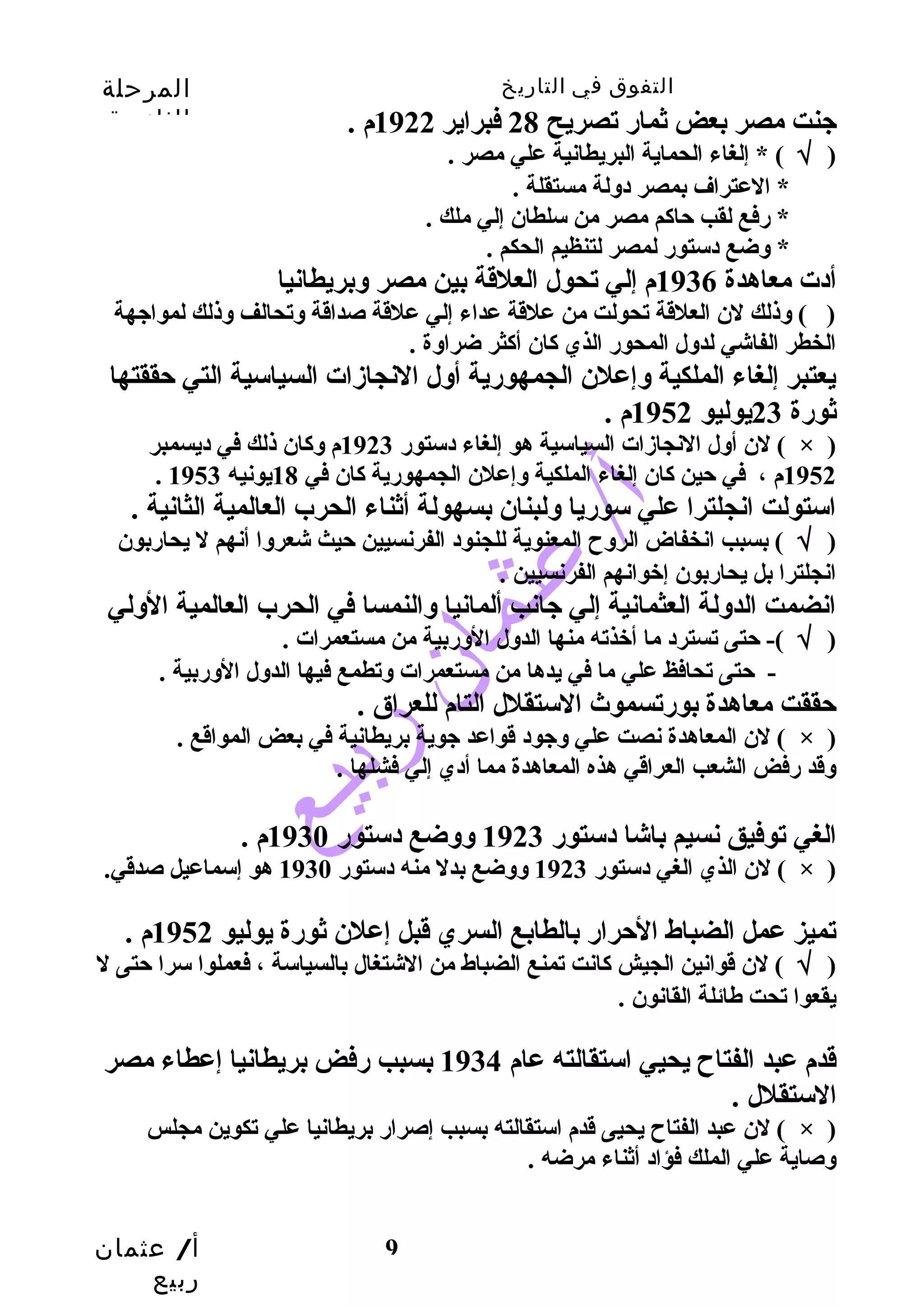 التفوق في التاريخ المرحلة 
الثانوية 
أ/ عثمان 
ربيع 
جنت مصر بعض ثمار تصريح 28 فبراير 1922 م . 
( √ ) * إلغاء الحماية البريطانية علي مصر . 
9 
* العتراف بمصر دولة مستقلة . 
* رفع لقب حاكم مصر من سلطان إلي ملك . 
* وضع دستور لمصر لتنظيم الحكم . 
أدت معاهدة 1936 م إلي تحول العلقة بين مصر وبريطانيا 
( ) وذلك لن العلقة تحولت من علقة عداء إلي علقة صداقة وتحالف وذلك لمواجهة 
الخطر الفاشي لدول المحور الذي كان أكثر ضراوة . 
يعتبر إلغاء الملكية وإعلن الجمهورية أول النجازات السياسية التي حققتها 
ثورة 23 يوليو 1952 م . 
لن أول النجازات السياسية هو إلغاء دستور 1923 م وكان ذلك في ديسمبر ( × ) 
. 1952 م ، في حين كان إلغاء الملكية وإعلن الجمهورية كان في 18 يونيه 1953 
استولت انجلترا علي سوريا ولبنان بسهولة أثناء الحرب العالمية الثانية . 
( √ ) بسبب انخفاض الروح  المعنوية للجنود الفرنسيين حيث شعروا أنهم ل يحاربون 
انجلترا بل يحاربون إخوانهم الفرنسيين . 
انضمت الدولة العثمانية إلي جانب ألمانيا والنمسا في الحرب العالمية الولي 
( √ )- حتى تسترد ما أخذته منها الدول الوربية من مستعمرات . 
- حتى تحافظ علي ما في يدها من مستعمرات وتطمع فيها الدول الوربية . 
حققت معاهدة بورتسموث الستقلل التام للعراق . 
لن المعاهدة نصت علي وجود قواعد جوية بريطانية في بعض المواقع . ( × ) 
وقد رفض الشعب العراقي هذه المعاهدة مما أدي إلي فشلها . 
الغي توفيق نسيم باشا دستور 1923 ووضع دستور 1930 م . 
لن الذي الغي دستور 1923 ووضع بدل منه دستور 1930 هو إسماعيل صدقي. ( × ) 
تميز عمل الضباط الحرار بالطابع السري قبل إعلن ثورة يوليو 1952 م . 
( √ ) لن قوانين الجيش كانت تمنع الضباط من الشتغال بالسياسة ، فعملوا سرا حتى ل 
يقعوا تحت طهائلة القانون . 
قدم عبد الفتاح  يحيي استقالته عام 1934 بسبب رفض بريطانيا إعطاء مصر 
الستقلل . 
لن عبد الفتاح  يحيى قدم استقالته بسبب إصرار بريطانيا علي تكوين مجلس ( × ) 
وصاية علي الملك فؤاد أثناء مرضه . 
 